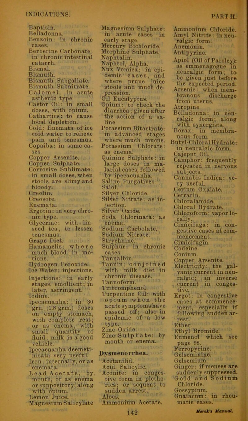 Baptisin. Belladonna. Benzoin: in chronic cases. Berberine Carbonate: in chronic intestinal catarrh. Bismal. Bismuth. Bismuth Subgallate. Bismuth Subnitrate. Calomel: in acute asthenic type. Castor Oil: in small doses, with opium. Cathartics: to cause local depletion. Cold: Enemata of ice cold water to relieve pain and tenesmus. Copaiba: in some ca- ses. Copper Arsenite. Copper Sulphate. Corrosive Sublimate: in small doses, when stools are slimy and bloody. Creolin. Creosote. Enemata. Ergotin: in very chro- nic type. Glycerine: w'ith lin- seed tea, to lessen tenesmus. Grape Diet. Hamamelis: where much blood in mo- tions. Hydrogen Peroxide. Ice Water: injections. Injections: in early stages, emollient ; in later, astringent. Iodine. Ipecacuanha: in 30 grn. G grm.) doses on empty stomach, with complete rest; or as enema, with small quantity of fluid; milk is a good vehicle. Ipecacuanha deemeti- nisata very useful. Iron: internally, or as enemata. Lead Acetate, by. mouth, or as enema or suppository, along with opium. Lemon Juice. Magnesium Salicylate Magnesium Sulphate: in acute cases in early stage. Mercury Bichloride. Morphine Sulphate. Naphtalin. Naphtol, Alpha. Nux Vomica: in epi- demic cases, and where prune juice stools and much de- pression. Oil Eucalyptus. Opium: to check the diarrhea; given after the action of a sa- line. Potassium Bitartrate: in advanced stages where much mucus. Potassium Chlorate: as enema. Quinine Sulphate: in large doses in ma- larial cases, followed by ipecacuanha. Saline Purgatives. ’ Salol. Silver Chloride. Silver Nitrate: as in- jection. Silver Oxide. Soda Chlorinata: as en ema. Sodium Carbolate. Sodium Nitrate. Strychnine. Sulphur: in chronic cases. Tannalbin. Tannin: conjoined with milk diet in chronic disease. Tannoform. Ttibromphenol. Turpentine Oil: with opium when the acute symptoms have passed off; also in epidemic of a low type. Zinc Oxide. Zinc Sulphate: by mouth or enema. Dysmenorrhea. Acetanilid. Acid. Salicylic. Aconite: in conges- tive form in pletho- rics; or sequent to sudden arrest. Aloes. Ammonium Acetate. 142 Ammonium Chloride. Amyl Nitrite: in neu- ralgic form. Anemonin. Antipyrine. Apiol (Oil of Parsley): as emmenagogue in neuralgic form; to be given just before the expected period. Arsenic: when mem- branous discharge from uterus. Atropine. Belladonna: in neu- ralgic form; along with synergists. Borax: in membra- nous form. Butyl-Chloral Hydrate: in neuralgic form. Cajeput Oil. Camphor: frequently repeated in nervous subjects. Cannabis Indica: ve- ry useful Cerium Oxalate. Cetrarin. Chloral amide. Chloral Hydrate. Chloroform: vapor lo- cally. Cimicifuga: in con- gestive cases at com- mencement. Cimicifugin. Codeine. Coninm. Copper Arsenite. Electricity: the gal- vanic current in neu- ralgic; an inverse current in conges- tive. Ergot: in congestive cases at commence- ment, especially if following sudden ar- rest. Ether Ethyl Bromide. Euraenol which see page 98. Perropyrine. Gelseminine. Gelseminm. Ginger: if menses are suddenly suppressed. Gold and Sodium Chloride. Gossypinm. Guaiacum; in rheu- matic oases. Ifmk’i MantiaL