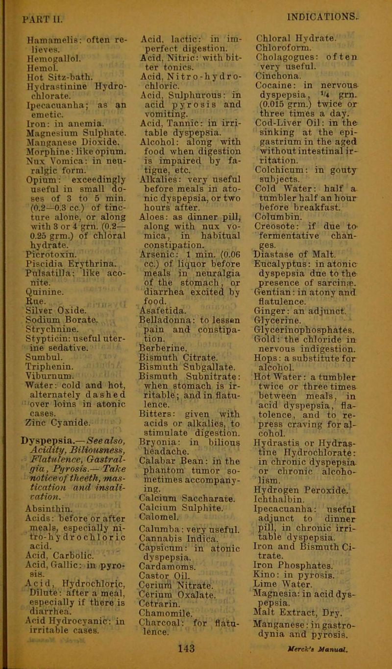 Hamamelis: often re- lieves. Hemogallol. Hemol. Hot Sitz-bath. llyilrastinine Hydro- chlorate. Ipecacuanha; as an emetic. Iron: in anemia. Magnesium Sulphate. Manganese Dioxide. Morphine: like opium. Nux Vomica: in neu- ralgic form. Opium: exceedingly useful in small do- ses of 3 to 5 min. (0.2—0.3 cc.) of tinc- ture alone, or along with 3 or 4 grn. (0.2— 0.25 grm.) of chloral hydrate. Picrotoxin. Piscidia Erythrina. Pulsatilla; like aco- nite. Quinine. Rue. Silver Oxide. Sodium Borate. Strychnine. Stypticin: useful uter- ine sedative. Sumbul. Triphenin. Viburnum. Water: cold and hot, alternately dashed over loins in atonic cases. Zinc Cyanide. Dyspepsia.— See also. Acidity, Biliottaness, Flatulence, Gastral- gia. Pyrosis.— Take notice of theeth, mas- tication and insali- cation. Absinthin. Acids: before or after meals, especially ni- tro-hy dr o chloric acid. Acid, Carbolic. Acid, Gallic: in pyro- sis. Acid, Hydrochloric, Dilute: after a meal, especially if there is diarrhea. Acid Hydrocyanic: in irritable cases. Acid, lactic: in im- perfect digestion. Acid, Nitric: with bit- ter tonics. Acid, Nitro-hydro- chloric. Acid, Sulphurous: in acid pyrosis and vomiting. Acid, Tannic: in irri- table dyspepsia. Alcohol: along with food when digestion is impaired by fa- tigue, etc. Alkalies: very useful before meals in ato- nic dyspepsia, or two hours after. Aloes; as dinner pill, along with nux vo- mica , in ha bitual constipation. Arsenic: 1 min. (0.06 cc.) of liquor before meals in neuralgia of the stomach, or diarrhea excited by food. Asafetida. BeUadonna: to lessen pain and constipa- tion. Berberine. Bismuth Citrate. Bismuth Subgallate. Bismuth Subnitrate: when stomach is ir- ritable ; and in flatu- lence. Bitters: given with acids or alkalies, to stimulate digestion. Bryonia; in bilious headache. Calabar Bean: in the phantom tumor so- metimes accompany- ing. Calcium Saccharate. Calcium Sulphite. Calomel. Calumba: very useful. Cannabis Indica. Capsicum: in atonic dyspepsia. Cardamoms. Castor Oil. Cerium Nitrate. Cerium Oxalate. Cetrarin. Chamomile. Charcoal: for flatu- lence. Chloral Hydrate. Chloroform. Cholagogues: often very useful. Cinchona. Cocaine: in nervous dyspepsia, grn. (0.015 grm.) twice or three times a day. Cod-Liver Oil: in the sinking at the epi- gastrium in the aged without intestinal ir- ritation. Colchicum: in gouty subjects. Cold Water: half a tumbler half an hour before breakfast. Columbin. Creosote: if due to- fermentative chan- ges. Diastase of Malt. Eucalyptus; in atonic- dyspepsia due to the presence of sarcinm. Gentian: in atony and flatulence. Ginger: an adjunct. Glycerine. Glycerinophosphates. Gold: the chloride in nervous indigestion. Hops: a substitute for alcohol. Hot Water: a tumbler twice or three times between meals, in acid dyspepsia, fla- tolence, and to re- press craving for al- cohol. Hydrastis or Hydras- tine Hydrochlorate: in chronic dyspepsia or chronic alcoho- lism. Hydrogen Peroxide. Ichthalbin. Ipecacuanha: useful adjunct to dinner pill, in chronic irri- table dyspepsia. Iron and Bismuth Ci- trate. Iron Phosphates. Kino: in pyrosis. Lime Water. Magnesia: in acid dys- pepsia. Malt Extract, Dry. Manganese: in gastro- dynia and pyrosis.