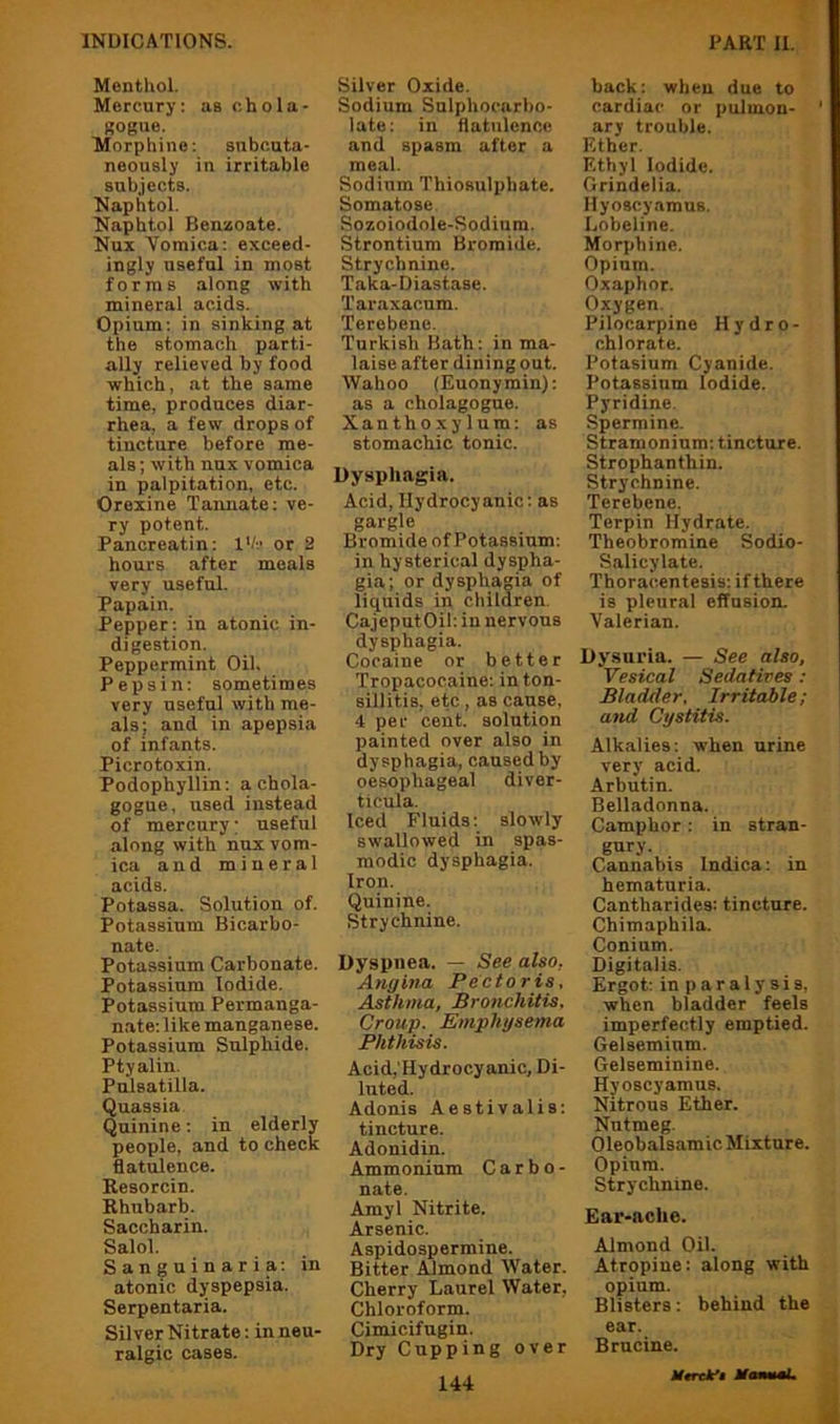 Menthol. Mercury: as chola- KOgiie. Morphine: subcuta- neously in irritable subjects. Naphtol. Naphtol Benzoate. Nux Vomica: exceed- ingly useful in most forms along with mineral acids. Opium: in sinking at the stomach parti- ally relieved by food which, at the same time, produces diar- rhea, a few drops of tincture before me- als ; with nux vomica in palpitation, etc. Orexine Tannate; ve- ry potent. Pancreatin: I'h or 2 hours after meals very useful. Papain. Pepper: in atonic in- digestion. Peppermint Oil. Pei>sin: sometimes very useful with me- als; and in apepsia of infants. Picrotoxin. Podophyllin: a chola- gogue, used instead of mercury; useful along with nux vom- ica and mineral acids. Potassa. Solution of. Potassium Bicarbo- nate. Potassium Carbonate. Potassium Iodide. Potassium Permanga- n.ate: like manganese. Potassium Sulphide. Ptyalin. Pulsatilla. Quassia Quinine: in elderly people, and to check flatulence. Resorcin. Rhubarb. Saccharin. Salol. Sanguinaria: in atonic dyspepsia. Serpentaria. Silver Nitrate: in neu- ralgic cases. Silver Oxide. Sodium Sulphocarbo- late: in flatulence and spasm after a meal. Sodium Thiosulphate. Somatose Sozoiodole-Sodium. Strontium Bromide. Strychnine. Taka-Diastase. Taraxacum. Terebene. Turkish Bath: in ma- laise after dining out. Wahoo (Euonymin): as a cholagogue. Xanthoxylum: as stomachic tonic. Dysphagia. Acid, Hydrocyanic: as gargle Bromide of Potassium: in hysterical dyspha- gia; or dysphagia of liquids in children. CajeputOil: in nervous dysphagia. Cocaine or better Tropacocaine: in ton- sillitis, etc, as cause, 4 per cent, solution painted over also in dysphagia, caused by oesophageal diver- ticula. Iced Fluids: slowly swallowed in spas- modic dysphagia. Iron. Quinine. Strychnine. Dyspnea. — See also, Angina Pectoris, Asthma, Bronchitis, Croup. Eniphgsema Phthisis. Acid,'Hydrocyanic, Di- luted. Adonis Aestivalis: tincture. Adonidin. Ammonium C a r b o - nate. Amyl Nitrite. Arsenic. Aspidospermine. Bitter Almond Water. Cherry Laurel Water, Chloroform. Cimicifugin. Dry Cupping over 144 back: when due to cardiac or pulmon- ary trouble. Ether. Ethyl Iodide. Grindelia. Hyoscyamus. Lobeline. Morphine. Opium. Oxaphor. Oxygen. Pilocarpine Hydro- chlorate. Potasium Cyanide. Potassium Iodide. Pyridine. Spermine. Stramonium: tincture. Strophanthin. Strychnine. Terebene. Terpin Hydrate. Theobromine Sodio- Salicylate. Thoracentesis: if there is pleural effusion. Valerian. Dysuria. — See also, Vesical Sedatives: Bladder. Irritable; and Cystitis. Alkalies: when urine very acid. Arbutin. Belladonna. Camphor: in stran- gury- Cannabis Indica: in hematuria. Cantharides: tincture. Chimaphila. Conium. Digitalis. Ergot: in p a r a 1 y 3 i s, when bladder feels imperfectly emptied. Gelseminm. Gelseminine. Hyoscyamus. Nitrous Ether. Nutmeg. Oleobalsamic Mixture. Opium. Strychnine. Ear-ache. Almond Oil. Atropine: along with opium. Blisters: behind the ear. Brucine.