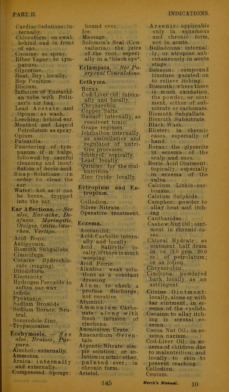 Cardiac Sedatives: in- ternally. Cliloroforni; on swab, behind and in front of ear. ■Cocaine- as spray. Ether Vapor: to tym- panum. (ilycerine. Heat, Dry: locally. Hop Ponltice. lllicinm. Inflation of Eustachi- an tube with Polit- zer’s air bag. Lead Acetate and Opium: as wash. Leeching: behind ear. Menthol and Liquid Petrolatum as spray. Opium. Pulsatilla. Puncturing of tym- panum if it bulge, followed by careful cleansing and insuf- flation of boric acid. S 0 ap-Solutions in order to clean the ear Water: hot as it can be borne, dropped into tbe ear. ' Ear Affections. — See also, Ear-ache, De- af 7iess, Myringitis, Otalgia, Otitis, Otor- rhea, Vertigo. Acid Boric. Antipyonin. Bismuth Subgallate. Cimicifuga. Cocaine Hydrochlo- rate (ringing), Diiodoform. ' Electricity. Hydrogen Peroxide to soften ear-wax. lodole. Pyoktanin. Sodium Bromide. Sodium Borate, Neu- tral. Sozoiodole-Zinc. Tropacocaine. Ecchyiiiosis. — See also, Bruises, Pur- pura. Alcohol: externally. Ammonia. Arnica: internally and externally. Compressed Sponge: bound over. Ice. Massage. Solomon’s Seal (Gon- vallaria): the juice of the root, especi- ally in a “black eye“. Eclampsia. — See Pu- erperal Convulsions. Ecthyma. Borax. Cod-Liver Oil: intern- ally and locally. Chrysarobin. Copper Salts. ' Gaduol: internally, as resolvent tonic. Grape regimen. Ichthalbin: internally, as assimilative and regulator of nutri- tive processes. Ichtbyol: topically. Lead: locally. Quinine: for the mal- nirtrition. Zinc Oxide: locally. Ectropium and En- tropium. Collodion. Silver Nitrate. Operative treatment. Eczema. Acetanilid. Acid, Carbolic: intern- ally and locally. Acid, Salicylic: lo- cally, if there is much weeping. Acid, Picric. Alkalies: weak solu- tions as a constant dressing. Alum: to check a profuse discharge; not curative. Alumnol. Ammonium Carbo- nate : along with fresh infusion of cinchona. Ammonium Urate. Anacardium Orien- tale. Argentic Nitrate: sim- ple solution, or so- lution in nitric ether, painted over, in chronic form. Aristol. Arsenic: applicable only in squamous and chronic form, not in acute. Belladonna: internal- ly, or atropine sub- cutaneously in acute stage. Benzoin: compound tincture painted on to relieve itching. Bismuth:'where there is much exudation, the powder, or oint- ment, either of sub- nitrate or carbonate. Bismuth Subgallate. Bismuth Subnitrate. Black Wash. Blister: in chronic cases, especially- of hand. Borax: the glycerite in eczema of the scalp and ears. Boric Acid Ointment: topically, especially in eczema of the vulva. Calcium Lithio • car- bonate. Calcium Sulphide. Camphor: powder to allay heat and itch- ing Cantharides. Cashew Nut Oil; oint- ment in chronic ca- ses. Chloral Hydrate: as ointment half dram in 07. (2.0 grm.: 30.0 cc.) of petrolatum; or as lotion. Chrysarobin. Cinchona: powdered bark locally as an astringent. Citrine Ointment: locally, alone or with tar ointment, in ec- zema of the eyelids. Cocaine: to allay itch- ing in scrotal ec- zema. Cocoa Nut Oil: in ec- zema narium. Cod-Liver Oil: in ec- zema of children due to malnutrition; and locally to akin to prevent cracking. Collodion. Conium. 145 Umk’t Xanttal.