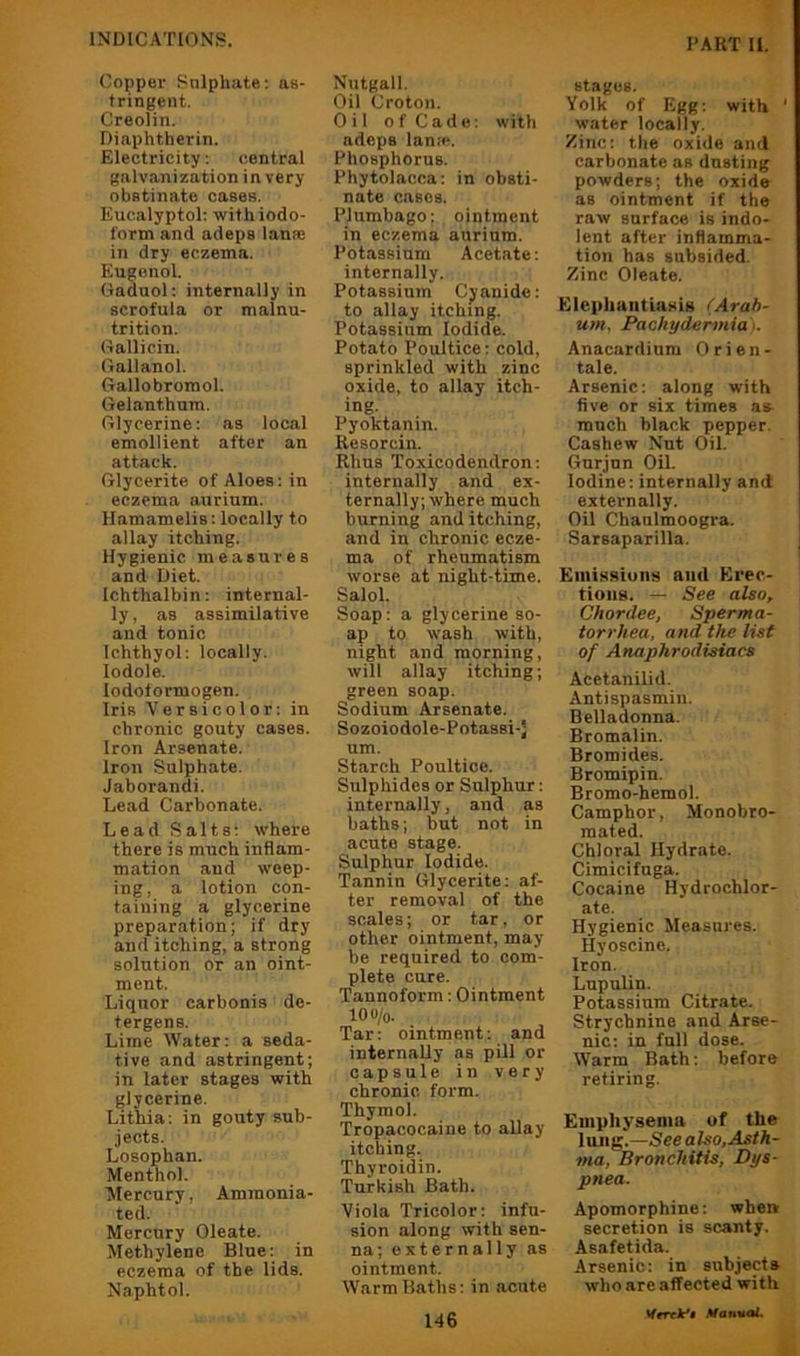 Copper Sulphate: as- tringent. Creolin. Diaphtherin. Electricity: central galv.anization in very obstinate cases. Eucalyptol; with iodo- form and adeps lanse in dry eczema. Eugenol. Gaduol: internally in scrofula or malnu- trition. Gallicin. Gallanol. Gallobromol. Gelanthum. Glycerine: as local emollient after an attack. Glycerite of Aloes: in eczema aurium. Hamamelis: locally to allay itching. Hygienic measures and Diet. Ichthalbin: internal- ly , as assimilative and tonic Ichthyol: locally, lodole. lodoformogen. Iris Versicolor: in chronic gouty cases. Iron Arsenate. Iron Sulphate. Jaborandi. Lead Carbonate. Lead Salts: where there is much inflam- mation and weep- ing, a lotion con- taining a glycerine preparation; if dry and itching, a strong solution or an oint- ment. Liquor carbonis de- tergens. Lime Water: a seda- tive and astringent; in later stages with glycerine. Lithia: in gouty sub- jects. Losophan. Menthol. Mercury, Ammonia- ted. Mercury Oleate. Methylene Blue: in eczema of the lids. Naphtol. Nutgall. Oil Croton. Oil o f Ca d e: with adeps lan.-p. Phosphorus. Phytolacca: in obsti- nate cases. Plumbago: ointment in eczema aurium. Potassium Acetate: internally. Potassium Cyanide: to allay itching. Potassium Iodide. Potato Poultice: cold, sprinkled with zinc oxide, to allay itch- ing. Pyoktanin. Resorcin. Rhus Toxicodendron: internally and ex- ternally; where much burning and itching, and in chronic ecze- ma of rheumatism worse at night-time. Salol. Soap: a glycerine so- ap to wash with, night and morning, will allay itching; green soap. Sodium Arsenate. Sozoiodole-Potassi-J um. Starch Poultice. Sulphides or Sulphur: internally, and as baths; but not in acute stage. Sulphur Iodide. Tannin Glycerite: af- ter removal of the scales; or tar. or other ointment, may be required to com- plete cure. Tannoform: Ointment lOO/o. Tar: ointment: and internaUy as pill or capsule in very chronic form. Thymol. Tropacocaine to allay itching. Thyroidin. Turkish Bath. Viola Tricolor: infu- sion along with sen- na; externally as ointment. Warm Baths: in acute stages. Yolk of Egg: with ' water locally. Zinc: the oxide and carbonate as dusting powders; the oxide as ointment if the raw surface is indo- lent after inflamma- tion has subsided. Zinc Oleate. Elephantiasig (Arah- um. Pachydermia I. Anacardium Orien- tals. Arsenic: along with five or six times as much black pepper. Cashew Nut Oil. Gurjnn Oil. Iodine: internally and externally. Oil Chaulmoogi-a. Sarsaparilla. Emissions and Erec- tions. — See also, Chordee, Sperma- torrhea, and the list of Anaphrodisiacs Acetanilid. Antispasmin. Belladonna. Bromalin. Bromides. Bromipin. Bromo-hemol. Camphor, Monobro- mated. Chloral Hydrate. Cimicifuga. Cocaine Hydrochlor- ate. Hygienic Measures. Hyoscine. Iron. Lupulin. Potassium Citrate. Strychnine and Arse- nic: in full dose. Warm Bath: before retiring. Emphysema of the lung.—See also, Asth- ma, Bronchitis, Dys- pnea. Apomorphine: when secretion is scanty. Asafetida. Arsenic: in subjects who are affected with i 146