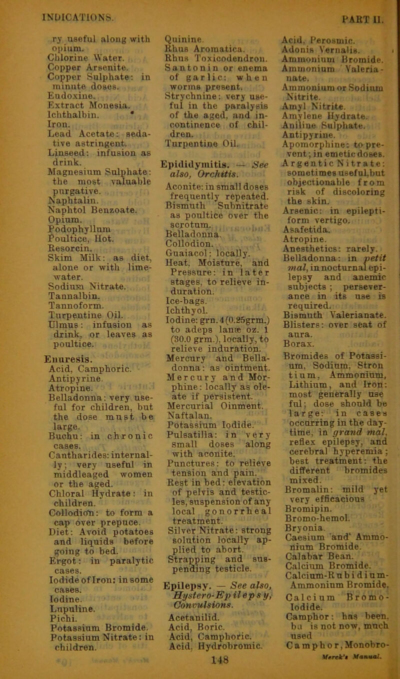 ry useful along with opium. Chlorine Water. Copper Arsenitc. Copper Sulphate: in minute doses. Eudoxine. Extract Monesia. Ichthalbin. * Iron. Lead Acetate: seda- tive astringent. Linseed: infusion as drink. Magnesium Sulphate: the most valuable purgative. Naphtaliu. Naphtol Benzoate. Opium. Podophyllum Poultice, Hot. Resorcin. Skim Milk: as diet, alone or with lime- water. Sodium Nitrate. Tannalbin. Tannoform. Turpentine Oil. Ulraus: infusion as drink, or leaves as poultice. Enuresis. Acid, Camphoric. Antipyrine. Atropine. Belladonna: very use- ful for children, but the dose must be largo. Buchu: in chronic cases. Cantharides: internal- ly ; very useful in middleaged women or the aged. Chloral Hydrate: in children. Collodioh: to form a cap over prepuce. Diet: Avoid potatoes and liquids before going to bed. Ergot: in paralytic cases. lodideofiron: in some cases. Iodine. Lupnline. Pichi. Potassium Bromide. Potassium Nitrate: in children. Quinine. Rhus Aroraatica. Rhus Toxicodendron. Santonin or enema of garlic: when worms present. Strychnine: very use- ful in the paralysis of the aged, and in- continence of chil- dren. Turpentine Oil. Epididymitis. See also, Orchitis. Aconite: in small doses frequently repeated. Bismuth Subnitrate as poultice over the scrotum. Belladonna! Collodion. Guaiacol: locally. Heat, Moisture, and Pressure: in later stages, to relieve in- duration. Ice-bags. Ichthyol. Iodine: grn. 4(0.25grm.) to adeps lanpe oz. 1 (30.0 grm.), locally, to relieve induration. Mercury and Bella- donna: as ointment. Mercury and Mor- phine: locally as ole- ate if persistent. Mercurial Oinment. Naftalan. Potassium Iodide. Pulsatilla: in very small doses along with aconite. Punctures: to relieve tension and pain. Rest in bed: elevation of pelvis and testic- les, suspension of any local gonorrheal treatment. Silver Nitrate: strong solution locally ap- plied to abort. Strapping and sus- pending testicle. Epilepsy. — See also, Hystero-Ep Heps y,- Convulsions. Acetanilid. Acid, Boric. Acid, Camphoric. Acid, Hydrobromic. 148 Acid, Perosmic. Adonis Vernalis. > Ammonium Bromide. Ammonium Valeria- nate. Ammonium or Sodium Nitrite. Amyl Nitrite. Amylene Hydrate. Aniline Sulphate. Antipyrine. Apomorphine: to pre- vent; in emetic doses. ArgenticNitrate: sometimes useful,but objectionable from risk of discoloring the skin. Arsenic: in epilepti- form vertigo. Asafetida. Atropine. Anesthetics; rarely. Belladonna: in netit \ mal, in nocturnal epi- lepsy and anemic ! subjects ; persever- ance in its use is required. Bismuth Valerianate. Blisters: over seat of aura. Borax. Bromides of Potassi- um, Sodium, Stron tium. Ammonium, Lithium, and Iron; most generally use ful; dose should be large; in cases occurring in the day- time, in grand mal. reflex epilepsy, and cerebral hyperemia; best treatment; the different bromides mixed. Bromalin: mild yet very efficacious Bromipin. Bromo-hemol. Bryonia. Caesium and' Ammo- nium Bromide. Calabar Bean. Calcium Bromide. Calcium-R u b i d i n m- Ammoninm Bromide. Calcium Bromo- lodide. Camphor: has been, ba is not now, much used Camphor, Monobro-