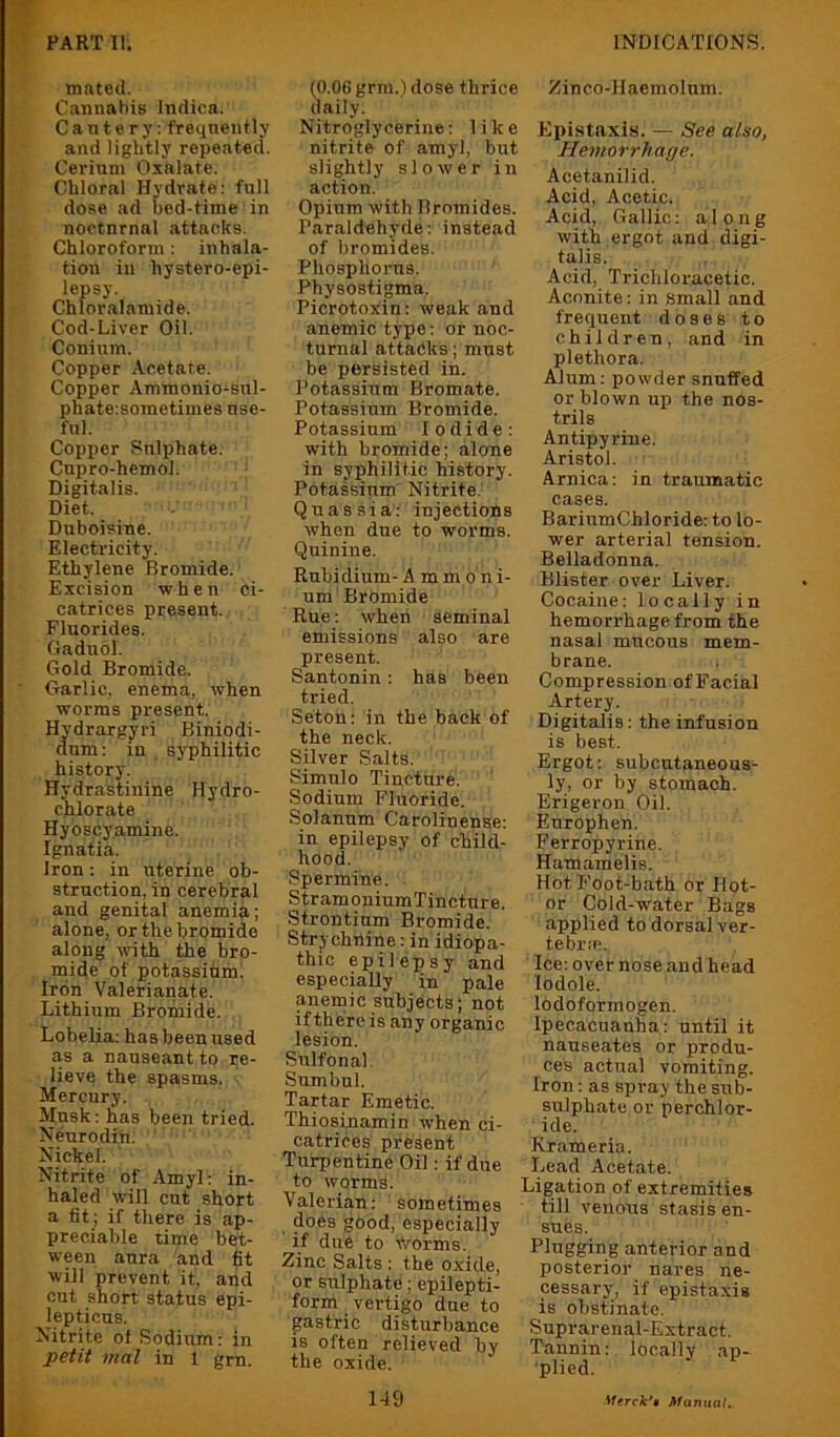 irmtod. Cannabis Indica. Cautery; freqnently and lightly repented. Cerium Oxalate. Chloral Hydrate: full dose ad bed-time in nocturnal attacks. Chloroform: inhala- tion in hystero-epi- lepsy. Chloralamide. Cod-Liver Oil. Conium. Copper Acetate. Copper Ammonio-sul- phateisometimes use- ful. Copper Sulphate. Cupro-hemol. Digitalis. Diet. Duboisine. Electricity. Ethylene Bromide. Excision when ci- catrices present. Fluorides. Gaduol. Gold Bromide. Garlic, enema, when worms present. Hvdrargyri Biniodi- dum; in , syphilitic history. Hydrastinine Hydro- chlorate Hyoscyamine. Ignatia. Iron: in uterine ob- struction, in cerebral and genital anemia; alone, or the bromide along with the bro- mide of potassium. Iron Valerianate. Lithium Bromide. Lobelia; has been used as a nauseant to re- lieve the spasms. ■ Mercury. Musk: has been tried. Neurodin. Nickel. Nitrite of Amyl: in- haled will cut short a tit ; if there is ap- preciable time bet- ween aura and fit will prevent it, and cut short status epi- lepticus. Nitrite ol Sodium: in petit mat in 1 grn. (0.06 gnu.) dose thrice daily. Nitroglycerine; like nitrite of amyl, but slightly slower in action. Opium with Bromides. Paraldehyde; instead of bromides. Phosphorus. Physostigma. Picrotoxin; weak and anemic type; or noc- turnal attacks; must be persisted in. Potassium Bromate. Potassium Bromide. Potassium Iodide: with bromide; alone in syphilitic history. Potassium Nitrite. Quassia: injections when due to worms. Quinine. Rubidium- A m mp n i- um Bromide Rue: wheii seminal emissions also are present. Santonin: has been tried. Seton: in the back of the neck. Silver Salts. Simulo Tincture. Sodium Fluoride. Solanum Carolinense: in epilepsy of child- hood. Spermine. StramoniumTincture. Strontium Bromide. Strychnine; in idiopa- thic epilepsy and especially in pale anemic subjects; not if there is any organic lesion. Sulfonal. Sumbul. Tartar Emetic. Thiosinamin when ci- catrices present Turpentine Oil; if due to worms. Valerian: sometimes does good, especially if due to worms. Zinc Salts : the oxide, or sulphate; epilepti- form vertigo due to gastric disturbance is often relieved by the oxide. Zinco-llaemolnm. Epistaxis. — See also, Hemorrhage. Acetanilid. Acid, Acetic. Acid, Gallic: along with ,ergot and digi- talis. Acid, Trichloracetic. Aconite: in .small and frequent doses to children, and in plethora. Alum: powder snuffed or blown up the nos- trils Antipyriue. Aristoi. Arnica: in traumatic cases. BariumChloride: to lo- wer arterial tension. Belladonna. Blister over Liver. Cocaine: locally in hemorrhage from the nasal mucous mem- brane. Compression ofFacial Artery. Digitalis: the infusion is best. Ergot: subcutaneous- ly, or by stomach. Erigeron Oil. Europhen. Ferropyrine. Hamamelis. Hot Foot-bath or Hot- or Cold-water Bags applied to dorsal ver- tebi’ie. Ice: over nose and head lodole. lodoforinogen. Ipecacuanha: until it nauseates or produ- ces actual vomiting. Iron: as spray the sub- sulphate or perchlor- ide. Krameria. Lead Acetate. Ligation of extremities till venous stasis en- sues. Plugging anterior and posterior nares ne- cessary, if epistaxis is obstinate. Suprarenal-Extract. Tannin: locally ap- 'plied. A - 1-19 Merck'* MamtaL