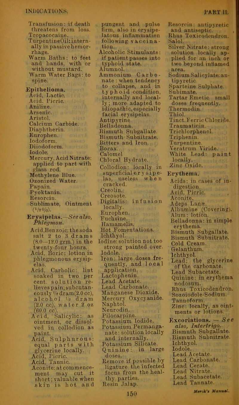 Trausfusion; if death threatens from loss. Tropacocaine. TurpeutiiieOil: intern- ally in passive hemor- rhage. Warm Baths; to feet and hands, with or without mustard. Warm Water Bags: to spine. Epithelioma. Acid, Lactic. Acid. Picric. Aniline. Arsenic. Aristol. Calcium Carbide. Diaphtherin. Europhen. Iodoform. Diiodoform. lodole. Mercury, Acid Nitrate: applied to part with glass rod. Methylene Blue. Ozonized Water. Papain. Pyoktanin. Resorcin. Sublimate, Ointment ('/20/oh Erysipelas.—See also. Phlegmon. Acid.Benzoic: the soda salt 2 to 3 drams (8.0—12.0 grin.) in the twenty-four hours. Acid, Boric; lotion in phlegmonous erysip- elas. Acid, Carbolic: lint soaked in two per cent, solution re- lieves pain;subcutan- cously 'It dram(2.0 cc), alcohol 'a dram (2.0 cc), water 2 oz (00.0 cc). Acid, Salicylic: as ointment, or dissol- ved in collodion as paint. Acid, Sulphurous: equal iiarts with glycerine locally. Acid, Picric. Acid, Tannic. Aconite: at commence- ment may cut it short; valuable when skin is hot and pungent and pulse firm, also in erysipe- latous inflammation following vaccina- tion. Alcoholic Stimulants; if patient passes into typhoid state. Alumnol. Ammonium Carbo- nate : when tendency to collapse, and in typhoid condition, internally and local- ly ; more adapted to idiopathic, especially facial erysipelas. Antipyrine Belladonna. Bismuth Subgallate. Bismuth Subnitrate. Bitters and Iron. Borax. Calomel Chloral Hydrate. Collodion; locally in superficial erysipe- las, useless when cracked. Creolin. Creosote. Digitalis; infusion locally. Europhen. Fuchsine. Hamamelis. Hot Fomentations. Ichthyol. Iodine; solution not too strong painted over, lodole. Iron: large doses fre- quently, and local application. Lactophenin. Lead Acetate. Lead Carbonate. Manganese Dioxide. Mercury Oxycyanide. Naphtol. Neurodin. Pilocarpine. Potassium Iodide. Potassium Permanga- nate: solution locally and internally. Potassium Silicate. Quinine: in large doses. Remove if possible by ligature the infected focus from the heal- thy parties. Resin .lalap. 150 Resorcin; antipyretic and antiseptic. , Rhus Toxicodendron. Salol. Silver Nitrate; strong solution locally ap- plied for an inch or two beyond inflamed area. Sodium Salicylate: an- tipyretic Sparteine Sulphate. Subimate. Tartar Emetic small doses frequently. Therraodin. Thiol. Tinct. Ferric Chloride. Traumaticin. Trichlorphenol. Triphenin. Turpentine. Veratrnm Viride. White Lead: paint locally. Zinc Oxide. Erythema. Acids: in cases of in- digestion. Acid, Picric. Aconite. Adcps Lan*. Albumine (Covering). Alum: lotion. Belladonna; in simple erythema. Bismuth Subgallate. Bismuth Subnitrate. Cold Cream. Gelanthum. Ichthyol. Lead; the glycerine of the carbonate. Lead Subacetate. Quinine: in erythema nodosum. Rhus Toxicodendron. Sozoiodole-Sodium. Tannoform. Zinc: locally, as oint- ments or lotions. Excoriations. — See also, Intertrigo. Bismuth Subgallate. Bismuth Subnitrate. Ichthyol. lodole. Lead Acetate. Lead Carbonate. Lead Cerate. Lead Nitrate. Lead Subacetate. Lead Tannatc. Urrck't Jfanu*.’.