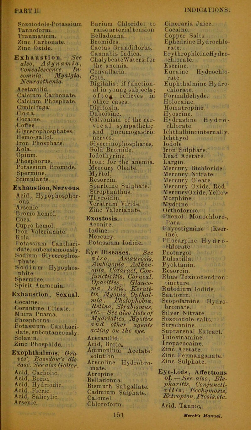 Sozoiodole-Potassium Tannoform. Traumatic-in. Zinc Carbonate. Zinc O.Kide. Exhaustion. — See also. Adynamia, Convalescence. In- somnia. Myalgia, Neurasthenia. Acetanilid. Calcium Carbonate. Calcium Phosphate. Cimicifuga' Coca. Cocaine. Coffee Glycerophosphates. Hemo-gallol. Iron Phosphate. Kola. Opium. Phosphorus. Potassium Bromide. Spermine. Stimulants, Exhaustion, Nervous. Acid, Hypophosphor- ons. Arsenic Bromo-hemol. Coca. Cupro-hemol. Iron Valerianate. Kola. Potassium Canthari- date, subcutaneously. Sodium Glycerophos- phate. Sodium Hypophos- phite. Spermine. Spirit Ammonia. Exhaustion, Sexual. Cocaine. Cornntine Citrate. Muira Puama. Phosphorus. Potassium Canthari- date, subcutaneously. Sol anin. Zinc Phosphide. Exophthalmos. Gra- ves', Basedoio’s dis- ease. See also Goiter. Acid, Carbolic. Acid, Boric. Acid, Hydriodic. Acid, Picric. Acid, Salicylic. Arsenic. Barium Chloride: to raise arterial tension Belladonna. Bromides. Cactus Grandiflorus. Cannabis Indica. ChalybeateWaters: for the anemia. Convallaria. Goto. Digitalis: if function- al in young subjects; oftej) relieves in other cases. Digitoxin. Duboisine. Galvanism of the cer- vical sympathetic, and pneumogastric nerves. Glycerinophosphates. Gold Bromide, lodothyrine. Iron: for the anemia. Mercury Oleate. Myrtol. Resorcin. Sparteine Sulphate. Strophanthus. Thy roidin. Veratrum Viride. Zinc Valerianate. Exostosis. Aconite. Iodine. Mercury. Potassium Iodide. Eye Diseases. — See also, Am au rosis. Amblyopia, Asthen- opia, Cataract, Con- junctivitis, Corneal, Opacities, Glauco- ma, Iritis, Kerati- tis, Myopia, Opthad- mia. Photophobia, Retina, Strabismus, etc.—See also lists of Mydriatics, Myotics a n d other agents acting on the eye. Acetanilid. Acid, Boric, Ammonium Acetate: solution. Arecoline Hydrobro- mate. Atropine. Belladonna. Bismuth Subgallate. Cadmium Sulphate. Calomel. Chloroform. Cineraria .luice. Cocaine. Copper Salts Ephedrine Hydrochlo- rate. ErythrophleineHydro- chlorate. Eserine. Eucaine Ilydrochlo- rate. Euphthalmine Hydro- chlorate. Formaldehyde. Holocaine. Homatropine. Hyoscine. Hydrastine Hydro- chlorate. Ichthalbin: internally. Ichthyol lodole Iron Sitlphate. Lead Acetate. Largin. Mercury Bichloride. Mercury Nitrate. Mercury Oleate. Mercury Oxide. Red. MercuryOxide, Yellow Morphine. Mydrine. Orthoforme. Phenol, Monochloro-, Para-. Phyostigmine (Eser- ine). Pilocarpine Hydro- chl orate Protargol. Pulsatilla. Pyoktanin. Resorcin. Rhus Toxicodendron : tincture. Rubidium Iodide. Santonin. Scopolamine Hydro- bromate. Silver Nitrate. Sozoiodole salts. Strychnine. Suprarenal Extract. Thiosinamine. Tropacocaine. Zinc Acetate. Zinc Permanganate. Zinc Sulphate. Eye-Lids, Affections of. — See also. Ble- pharitis, Conjtincti- vitis, Ecchymosis, Ectropion, Ptosis,etc. Acid. Tannic.