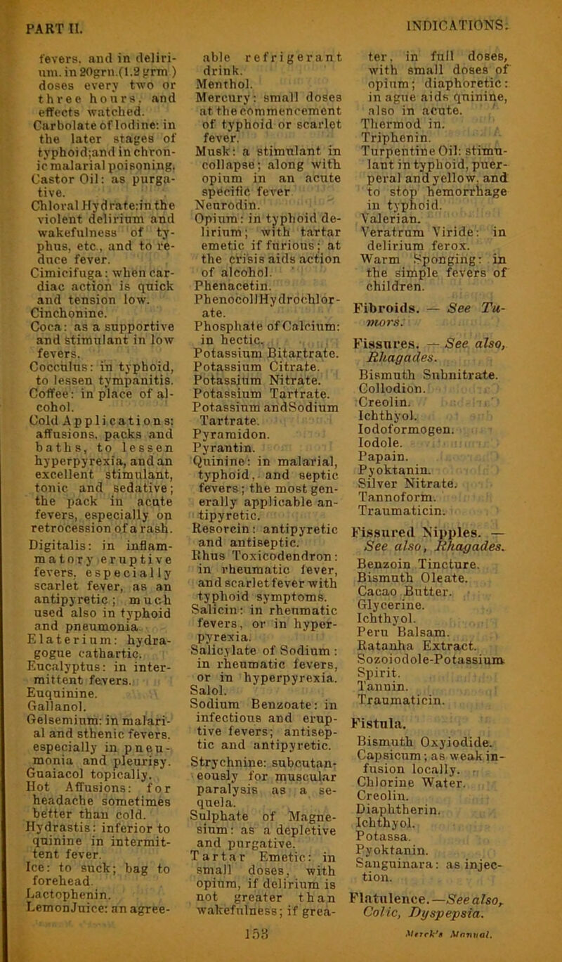 VJ PART II. •*< y.$i fevers, and in deliri- um.in205:rn,(l.2}.'rTn ) doses every two or three hours, and effects watched. Carbolate of Iodine; in the later stafes of typhoid;and in chron- ic malarial poisoning. Castor Oil: as purga- tive. Chloral Ilydraterin the violent delirimn and wakefulness of ty- phus, etc., and to re- duce fever. Cimicifuga: when car- diac action is quick and tension low. Cinchonine. Coca: as a supportive and stimulant in low fevers. Cocculus: in typhoid, to lessen tympanitis. Coffee; in place of al- cohol. Cold Applications: affusions, packs and baths, to lessen hyperpyrexia, and an excellent stimulant, tonic and sedative; the pack in acute fevers, especially on retrocession of a rash. Digitalis: in inflam- matory eruptive fevers, especially scarlet fever, as an antipyretic; much used also in typhoid and pneumonia. Elaterium; hydra- gogiie cathartic. Eucalyptus: in inter- mittent fevers. Euquinine. Gallanol. Gelsemium; in malari- al and sthenic fevers, especially in pneu- monia and pleuripy. Guaiacol topically. Hot Affusions; for headache sometimes better than cold. Hydrastis; inferior to quinine in intermit- tent fever. Ice: to suck; bag to forehead. Eactophenin. LemonJuice: an agree- able refrigerant drink. Menthol. Mercury: small doses at the commencement of typhoid or scarlet fever. Musk; a stimulant in collapse; along with opium in an acute specific fever Neurodin. Opium: in typhoid de- lirium; with tartar emetic if furious; at the crisis aids action of alcohol. Phenacetin. Phenocoll Hydrochlor- ate. Phosphate of Calcium: in hectic. Potassium Bitartrate. Potassium Citrate. Potassium Nitrate. Potassium Tartrate. Potassium andSodium Tartrate. Pyramidon. Pyrantin. Quinine; in malarial, typhoid, and septic fevers; the most gen- erally applicable an- tipyretic. Resorcin; antipyretic and antiseptic. Rhus Toxicodendron: in rheumatic lever, an d scarlet fever with typhoid symptoms. Salicin; in rheumatic fevers, or in hyper- pyrexia. Salicylate of Sodium : in rheumatic fevers, or in hyperpyrexia. Salol. Sodium Benzoate: in infectious and erup- tive fevers; antisep- tic and antipyretic. Strychnine; subcutan- eously for muscular paralysis as a se- quela. Sulphate of Magne- sium : as a depletive and purgative. Tartar Emetic: in small doses, with opium, if delirium is not greater than wakefulness; if grea- l.b;-{ ter. in full doses, with small doses of' opium; diaphoretic: in ague aids quinine, also in acute. ' Thermod in. Triphenin. Turpentine Oil: stimu- lant in typhoid, puer- peral and yellow, and to stop hemorrhage in typhoid. Valerian. Veratrum Viride: in delirium ferox. Warm Sponging: in the simple fevers of children. Fibroids. — See Tu- mors. Fissures. — See also, Rliagades. Bismuth Subnitrate. Collodion. Creolin. Ichthyol. lodoformogen. lodole. Papain. Pyoktanin. Silver Nitrate. Tannoform. Traumaticin. Fissured Nipples. — See also, Jihagades. Benzoin Tincture. Bismuth Oleate. Cacao Butter. Glycerine. Ichthyol. Peru Balsam. Ratauha Extract. Sozoiodole-Potassium. Siiirit. Tannin. Traumaticin. Fistula. Bismuth Oxyiodide. Capsicum; as weak in- fusion locally. . Chlorine Water. Creolin. Diaphtherin. Ichthyol. Potassa. Pyoktanin. Sanguinara: as injec- tion. Flatulence.—See also,. Colic, Dyspepsia. MfnuiaL