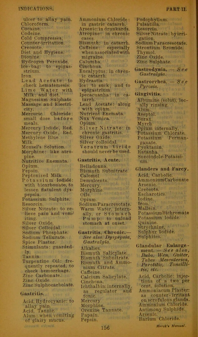 ulcer to allay pain. Chloroform. Cocaine. Codeine. Cold Compresses. Counter-irritation. Creosote. Diet and Hygiene. Dionine. Hydrogen Peroxide. Ice-bag: to epigas- strium. Iron. Lead Acetate; to check hematemesis. Lime Water with Milk: and diet. Magnesium Sulphate Massage and Electri- city. Mercuric Chloride; small dose before meals. Mercury Iodide, Red. Mercury Oxide, Red. Methylene Blue. Milk. Monsel’s Solution. Morphine: like atro- pine. Nutritive Enemata. Opium. Pepsin. Peptonized Milk. Potassium Iodide: with bicarbonate, to lessen flatulent dys- pepsia. Potassium Sulphite. Resorcin. Silver Nitrate: to re- lieve pain and vom- iting. Silver Oxide. Silver Colloidal. Sodium Phosphate. Sodium Tellurate. Spice Plaster. Stimulants: guarded- ly. Tannin Turpentine Oil: fre- quently repeated, to check hemorrhage. Zinc Carbonate. Zinc Oxide. Zinc Sulphocarbolate. Gastritis. Acid. Hydrocyanic: to allay pain. Acid, Tannic. Alum: wheii vomiting of glairy mucus. Ammonium Chloride: in gastric catarrh. Arsenic; in drunkards. Atropine: in chronic cases. Bismuth: in catarrh. Caffeine: especially when associated with migraine. Calumba. Cinchona. Eucalyptus: in chron- ic catarrh. Hydrastis. Ice; to suck; and to epigastrium. Ipecacuanha: in ca- tarrh. Lead Acetate: along with opium. Nutrient Enemata. Nux Vomica. Opium. Silver Nitrate;in chronic gastritis. Silver Oxide. Silver colloidal. Veratrnm Viride should never be used. Gastritis, Acute. Belladonna. Bismuth Subnitratc. Calomel. Demulcents. Mercury. Morphine. Oils. Opium. Sodium Paracresotate. Warm Water, intern- ally, or Stomach Pump: to unload stomach at onset. Gastritis, Chronic.— See also. Dyspepsia, Gasiralgia. Alkalies. Bismuth Salicylate. Bismuth Snbnitrate. Bismuth and Ammo- nium Citrate. Caffeine. Calcium Salicylate. Cinchona. Ichthalbin: internally, as regulator and tonic. Mercury. Morphine. Orexine Tannate. Papain. Pepsin. Podophyllum. Pulsatilla. Resorcin. Silver Nitrate: by irri- gation. Sodium Paracresotate. Strontium Bromide. Thymol. Zinc Oxide. Zinc Sulphate. Gastrodyiiia. — See Gastralyia. Gastrorrhea. — See Pyrosis. Gingivitis. Albumine (solut), loc- ally rinsing. Alum. Aseptol. Borax. Myrrh Opium internally. Potassium Chlorate. Potassium Perman- ganate. Pyoktanin. Ratanha. Sozoiodole-Potassi- um. Glanders and Farcy. Acid, Carbolic. AmmoniumCarbonate Arsenic. Creosote. Escharotics. Iodine. Iron. MaUein. PotassiumBichromate Potassium Iodide. Quinine. Strychnine. ■ Sulphur Iodide. Sulphites. Glandular Enlarge- ment. — See also, Btiho, Wen, Goiter, Tabes Mescnierica, Parotitis, TotisilU- tis, etc. Acid, Carbolic: injec- tions of a two per cent, solution. Ammoniacum Plaster: as counter-irritant on scrofulous glands. Ammonium Chloride. Antimony Sulphide. Arsenic. Barium Chloride. 3iffrck'» Manual.