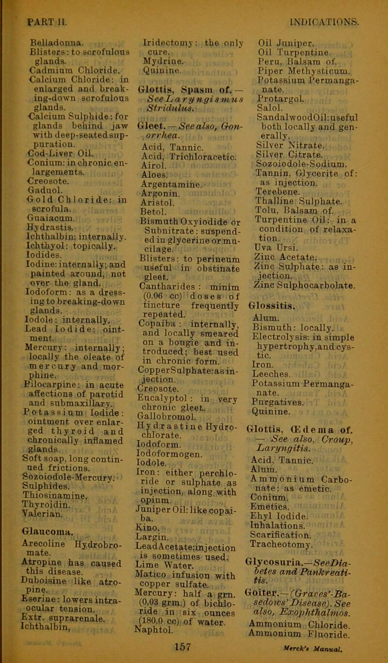 Belladonna. Blisters; to scrofulous glands. Cadmium Chloride. Calcium Chloride: in enlarged and break- ing-down scrofulous glands. Calcium Sulphide: for glands behind jaw with deep-seatedsnp- puration. Cod-Liver Oil. Conium: in chronic en- largements. Creosote. Gadnol. Cold Chloride: in scrofula. Guaiacum. Hydrastis. Ichthalbin: internally. Ichthyol: topically. Iodides. Iodine: internally; and painted around, not over the gland. Iodoform: as a dress- ing to breaking-down glands. lodole: internally. Lead Iodide: oint- ment. Mercury: internally; locally the oleate of mercury and mor- phine. Pilocarpine: in acute affections of parotid and submaxillary. Potassium Iodide: ointment over enlar- ged thyroid and chronically inflamed glands. Soft soap, long contin- ued frictions. Sozoiodole-Mercury. Sulphides. Thiosinamine. Thyroidin. Valerian. Glaucoma. Arecoline Hydrohro- mate. Atropine has caused this disease. Duboisine like atro- pine. Bserine: lowers intra- ocular tension. Extr. suprarenale. Ichthalbin, Iridectomy: the only cure. Mydrine. Quinine. Glottis, Spasm of. — See Laryngis m u s Stridulus. Gleet. — See also, Gon- orrhea. Acid, Tannic. Acid, Trichloracetic. Airol. Aloes. Argentamine. Argonin. Aristol. Betol. Bismuth Oxyiodide or Subnitrate; suspend- ed in glycerine or mu- cilage. Blisters; to perineum useful in obstinate gleet. Cantharides : minim (0.06 cc) doses of tincture frequently repeated. Copaiba : internally, and locally smeared on a bougie and in- troduced; best used in chronic form. CopperSulphate: as in- jection. Creosote. Eucalyptol : in very chronic gleet. Gallobromol. Hydrastine Hydro- chlorate. Iodoform. lodoformogen. lodole. Iron: either perchlo- ride or sulphate as injection, along,with opium. Juniper Oil: like copai- ba. Kino. Largin. LeadAcetate:injection is sometimes used. Lime Water. Matico infusion with copper sulfate. Mercury: half a grn. (0.03 grm.) of bichlo- ride in six ounces 180.0 cc) of water, aphtol. 157 Oil Juniper. Oil Turpentine. Peru, Balsam of. Piper Methysticum. Potassium Permanga- nate. Protargol. Salol. SandalwoodOil: useful both locally and gen- erally. Silver Nitrate. Silver Citrate. Sozoiodole-Sodium. Tannin, Glycerite of: as injection. Terebene. Thalline Sulphate. Tolu, Balsam of. Turpentine Oil: in a condition of relaxa- tion. Dva Ursi. Zinc Acetate. Zinc Sulphate: as in- jection. Zinc Sulphocarbolate. Glossitis. Alum. Bismuth: locally. Electrolysis: in simple hypertrophy,and cys- tic. Iron. Leeches. Potassium Permanga- nate. Purgatives. Quinine. Glottis, 0<;dema of. — See also, Croup, Laryjigitis. Acid, Tannic. Alum. Ammonium Carbo- nate : as emetic. Conium. Emetics. Ehyl Iodide. Inhalations. Scarification. Tracheotomy. Glycosuria.—SeeDfa- hetes and Pankreati- tis. Goiter.— (Graves’-Ba- sedows’Disease). See also, Exophthalmos. Ammonium Chloride. Ammonium Fluoride. 3ftrek*$ Afanual,