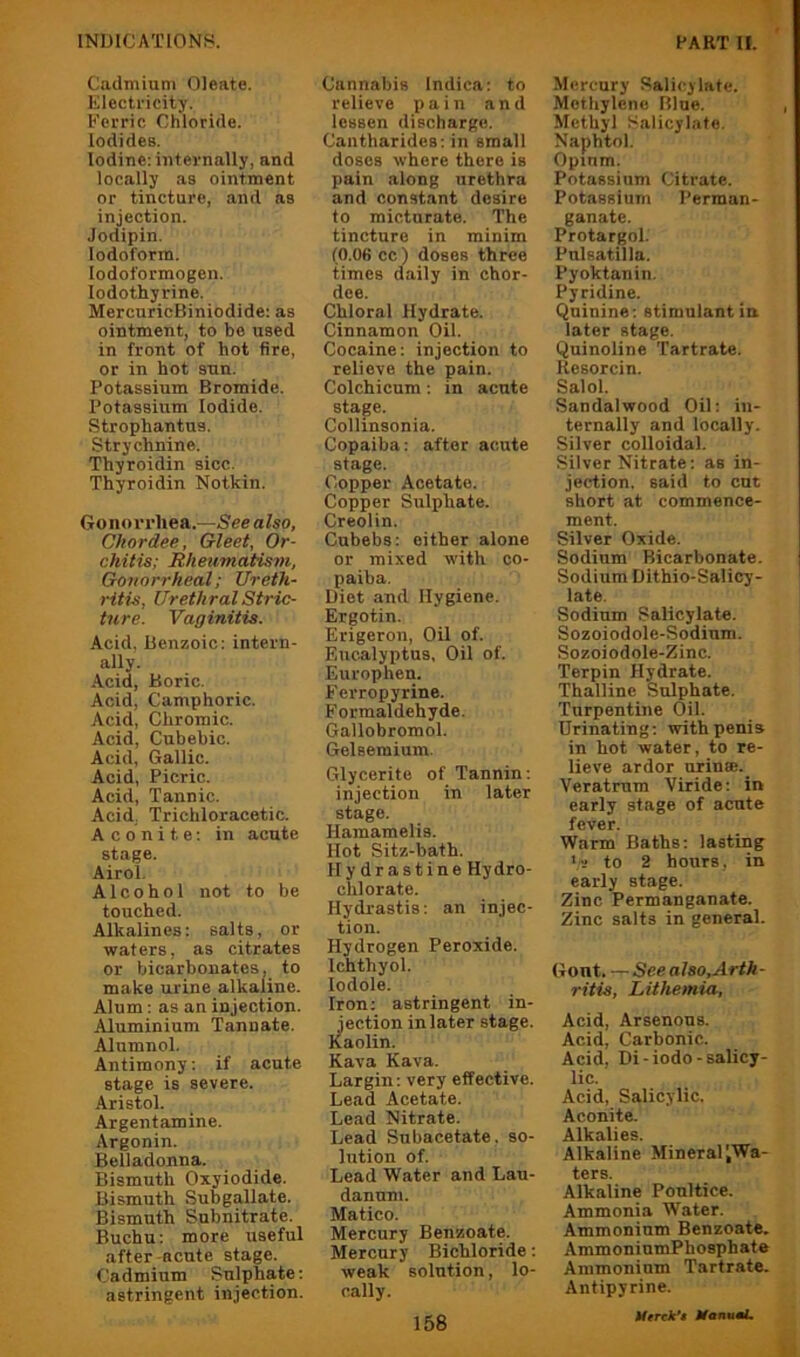 Cadmium Oleate. Electricity. Ferric Chloride. Iodides. Iodine: internally, and locally as ointment or tincture, and as injection. Jodipin. Iodoform, lodoformogen. lodothyrine. MercuricBiniodide: as ointment, to bo used in front of hot fire, or in hot sun. Potassium Bromide. Potassium Iodide. Strophantus. Strychnine. Thyroidin sicc. Thyroidin Nothin. Go no r rliea.—See also, Chordee, Gleet, Or- chitis; Hkeumatis7n, Gonorrheal; Ureth- ritis, Urethral Stric- ture. Vaginitis. Acid, Benzoic: intern- ally. Acid, Boric. Acid, Camphoric. Acid, Chromic. Acid, Cubebic. Acid, Gallic. Acid, Picric. Acid, Tannic. Acid; Trichloracetic. Aconite: in acute stage. Airol. Alcohol not to be touched. Alkalines: salts, or waters, as citrates or bicarbonates, to make urine alkaline. Alum: as an injection. Aluminium Tannate. Alumnol. Antimony: if acute stage is severe. Aristol. Argentamine. Argonin. Belladonna. Bismuth Oxyiodide. Bismuth Subgallate. Bismuth Subnitrate. Buchu: more useful after-acute stage. Cadmium Sulphate: astringent injection. Cannabis Indica: to relieve pain and lessen discharge. Cantharides: in small doses where there is pain along urethra and constant desire to micturate. The tincture in minim (0.06 cc ) doses three times daily in chor- dee. Chloral Hydrate. Cinnamon Oil. Cocaine: injection to relieve the pain. Colchicum: in acute stage. Collinsonia. Copaiba: after acute stage. Copper Acetate. Copper Sulphate. Creolin. Cubebs: either alone or mixed with co- paiba. Diet and Hygiene. Ergotin. Erigeron, Oil of. Eucalyptus, Oil of. Europhen. Ferropyrine. Formaldehyde. Gallobromol. Gelseraium. Glycerite of Tannin: injection in later stage. Hamamelis. Hot Sitz-bath. Hydrastine Hydro- chlorate. Hydrastis: an injec- tion. Hydrogen Peroxide. Ichthyol. lodole. Iron: astringent in- jection inlater stage. Kaolin. Kava Kava. Largin: very effective. Lead Acetate. Lead Nitrate. Lead Subacetate, so- lution of. Lead Water and Lau- danum. Matico. Mercury Benzoate. Mercury Bichloride: weak solution, lo- cally. Mercury Salicylate. Methylene Blue. Methyl Salicylate. Naphtol. Opium. Potassium Citrate. Potassium Perman- ganate. Protargol. Pulsatilla. Pyoktanin. Pyridine. Quinine: stimulant in later stage. Quinoline Tartrate. Resorcin. Salol. Sandalwood Oil: in- ternally and locally. Silver colloidal. Silver Nitrate: as in- jection. said to cut short at commence- ment. Silver Oxide. Sodium Bicarbonate. Sodium Dithio-Salicy- late. Sodium Salicylate. Sozoiodole-Sodium. Sozoiodole-Zinc. Terpin Hydrate. Thalline Sulphate. Turpentine Oil. Urinating: with penis in hot water, to re- lieve ardor urinse. Veratrum Viride: in early stage of acute fever. Warm Baths: lasting to 2 hours, in early stage. Zinc Permanganate. Zinc salts in general. Gont. See also. Arth- ritis, Lithemia, Acid, Arsenous. Acid, Carbonic. Acid, Di-iodo-salicy- lic. Acid, Salicylic. Aconite. Alkalies. Alkaline Mineral ^Wa- ters. Alkaline Poultice. Ammonia Water. Ammonium Benzoate. AmmoniumPhosphate Ammonium Tartrate. Antipyrine. Merck’t Ifannai.