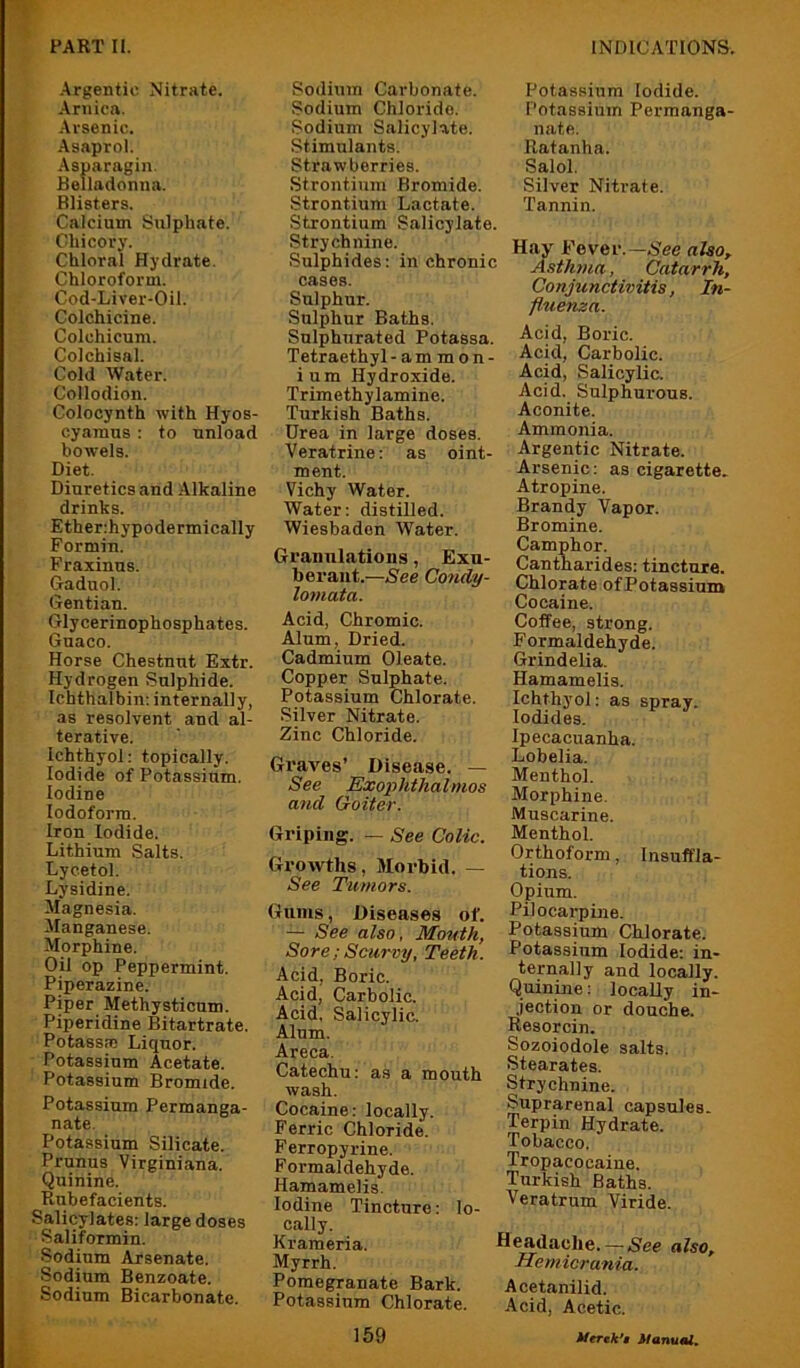 -Argentic Nitrate. .Arnica. Arsenic. -Asaprol. ■Asparagin. Belladonna. Blisters. Calcium Sulphate. Chicory. Chloral Hydrate, Chloroform. Cod-Liver-Oil. Colchicine. Colchicum. Colchisal. Cold Water. Collodion. Colocynth with Hyos- cyamus : to unload bowels. Diet. Diuretics and Alkaline drinks. Etherihypodermically Formin. Fraxinns. Gaduol. Gentian. Glycerinophosphates. Guaco. Horse Chestnut Extr. Hydrogen Sulphide. Ichthalbin: internally, as resolvent and al- terative. Ichthyol: topically. Iodide of Potassium. Iodine Iodoform. Iron Iodide. Lithium Salts. Lyeetol. Lysidine. Magnesia. Manganese. Morphine. Oil op Peppermint. Piperazine. Piper Methysticum. Piperidine Bitartrate. Potassm Liquor. Potassium Acetate. Potassium Bromide. Potassium Permanga- nate. Potassium Silicate. Prunus Virginiana. Quinine. Rubefacients. Salicylates: large doses Saliformin. Sodium Arsenate. Sodium Benzoate. Sodium Bicarbonate. Sodium Carbonate. Sodium Chloride. Sodium Salicylate. Stimulants. Strawberries. Strontium Bromide. Strontium Lactate. Strontium Salicylate. Strychnine. Sulphides: in chronic cases. Sulphur. Sulphur Baths. Sulphurated Potassa. Tetraethyl -ammon- ium Hydroxide. Trimethylamine. Turkish Baths. Urea in large doses. Veratrine: as oint- ment. Vichy Water. Water: distilled. Wiesbaden Water. Granulations, Exu- berant.—See Condy- lotnata. Acid, Chromic. AJnm, Dried. Cadmium Oleate. Copper Sulphate. Potassium Chlorate. Silver Nitrate. Zinc Chloride. Graves’ Disease. — See Exophthalmos and Goiter. Griping. — See Colic. Growths, Morbid. — See Tumors. Gums, Diseases of. — See also, Mouth, Sore ; Scurvy, Teeth. Acid, Boric. Acid, Carbolic. Acid, Salicylic. Alum. Areca. Catechu: as a mouth wash. Cocaine: locally. Ferric Chloride. Ferropyrine. Formaldehyde. Hamamelis, Iodine Tincture: lo- cally. Krameria. Myrrh. Pomegranate Bark. Potassium Chlorate. 159 Potassium Iodide. Potassium Permanga- nate. Ratanha. Salol. Silver Nitrate. Tannin. Hay Fever.—Nee also. Asthma, Catarrh, Conjunctivitis, In- fluenza. Acid, Boric. Acid, Carbolic. Acid, Salicylic. Acid. Sulphurous. Aconite. Ammonia. Argentic Nitrate. Arsenic: as cigarette. Atropine. Brandy Vapor. Bromine. Camphor. Cantharides: tincture. Chlorate of Potassium Cocaine. Coffee, strong. Formaldehyde. Grind elia. Hamamelis. Ichthyol: as spray. Iodides. Ipecacuanha. Lobelia. Menthol. Morphine. Muscarine. Menthol. Orthoform, Insuffla- tions. Opium. Pilocarpine. Potassium Chlorate. Potassium Iodide: in- ternally and locally. Quinine: locally in- .iection or douche. Resorcin. Sozoiodole salts. Stearates. Strychnine. Suprarenal capsules. Terpin Hydrate. Tobacco. Tropacocaine. Turkish Baths. Veratrnm Viride. Headache. —Nee also, Hemicrania. Acetanilid. Acid, Acetic.