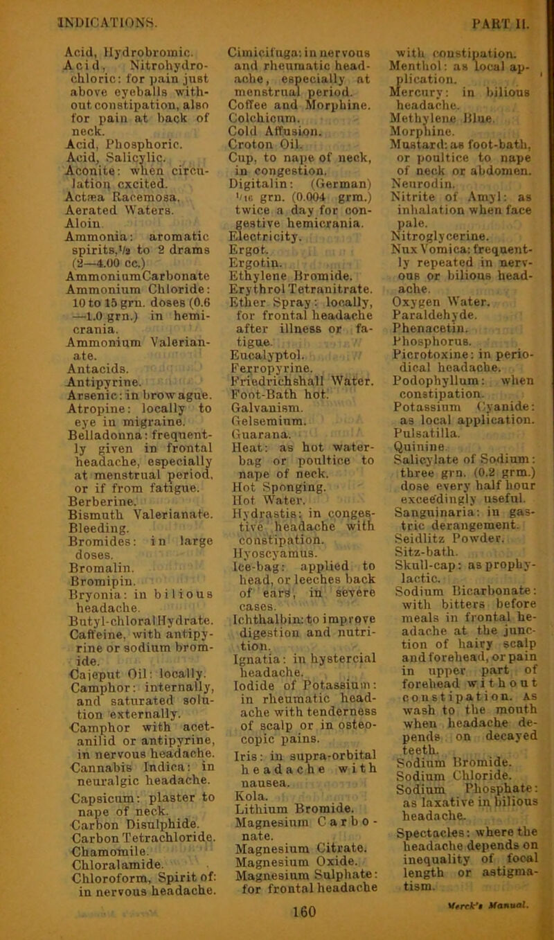 Acid, llydrobroinic. Acid, Nitrohydro- chloric: for pain just above eyeballs with- out constipation, also for pain at back of neck. Acid, Phosphoric. Acid, Salicylic. Aconite: when circu- lation excited. Actsea Racemosa. Aerated Waters. Aloin Ammonia: aromatic spirits,Va to 2 drams (2—4.00 oc.) Ammonium Carbonate Ammonium Chloride: 10 to 15 grn. doses (0.6 —1.0 grn.) in hemi- crania. Ammonium Valerian- ate. Antacids. Antipyrine. Arsenic: in brow ague. Atropine: locally to eye in migi-aine. Belladonna: frequent- ly given in frontal headache, especially at menstrual period, or if from fatigue. Berberine. Bismuth Valerianate. Bleeding. Bromides: in large doses. Bromalin. Bromipin. Bryonia: in bilious headache. Butyl-chloral Hydrate. Caffeine, with antipy- rine or sodium brom- ide. <3ajcput Oil: locally. Camphor: internally, and saturated solu- tion externally. Camphor with acet- anilid or antipyrine, in nervous headache. Cannabis Indica: in neuralgic headache. Capsicum: plaster to nape of neck. Carbon Disulphide. Carbon Tetrachloride. Chamomile. Chloral amide. Chloroform, Spirit of: in nervous headache. Cimicifuga: in nervous and rheumatic head- .ache, especially at menstrual period. Coffee and Morphine. Colchicum. Cold Affusion. Croton Oil. Cup, to nape of neck, in congestion. Digitalin: (German) ’'k; grn. (0.004 grra.) twice a day for con- gestive hemicrania. Electricity. Ergot. Ergotin. Ethylene Bromide. ErythrolTetranitrate. Ether Spray: locally, for frontal headache after illness or fa- tigue. Eucalyptol. Ferropyrine. Friedrichshall Water. Foot-Bath hot. Galvanism. Gelsemium. Guarana. Heat: as hot water- bag or poultice to nape of neck. Hot Sponging. Hot W^ater. Hydrastis: in conges- tive headache with constipation. Hyoscyamus. Ice-bag: applied to head, or leeches back of ears, in severe cases. Ichthalbin: to improve digestion and nutri- tion. Ignatia: in hystercial headache. Iodide of Potassium: in rheum.atic head- ache with tenderness of scalp or in osteo- copic pains. Iris: in supra-orbital headache with nausea. Kola. Lithium Bromide. Magnesium C a r b o - nate. Magnesium Citrate. Magnesium Oxide. Magnesium Sulphate: for frontal headache with constipation. Menthol: as local ap- plication. Mercury: in bilious headache. Methylene Blue. Morphine. Mustard: as foot-bath, or poultice to nape of neck or abdomen. Neurodin. Nitrite of Amyl: as inhalation when face pale. Nitroglycerine. Nux Vomica: frequent- ly repeated in nerv- ous or bilious head- ache. Oxygen Water. Paraldehyde. Phenacetin. Phosphorus. Picrotoxine: in perio- dical headache. Podophyllum: when constipation. Potassium Cyanide: as local application. Pulsatilla. Quinine. Salicylate of Sodium: three grn. (0.2 grm.) dose every half hour exceedingly useful. Sanguinaria: in gas- tric derangement. Seidlitz Powder. Sitz-bath. Skull-cap: as prophy- lactic. Sodium Bicarbonate: with bitters before meals in frontal he- adache at the junc- tion of hairy scalp and forehead, or pain in upper part of forehead without constipation, as wash to the month when head.ache de- pends on decayed teeth. Sodium Bromide. Sodium Chloride. Sodium Phosphate: as laxative in bilious headache. Spectacles: where the headache depends on inequality of focal length or astigma- tism. Vrrck’t Manual.