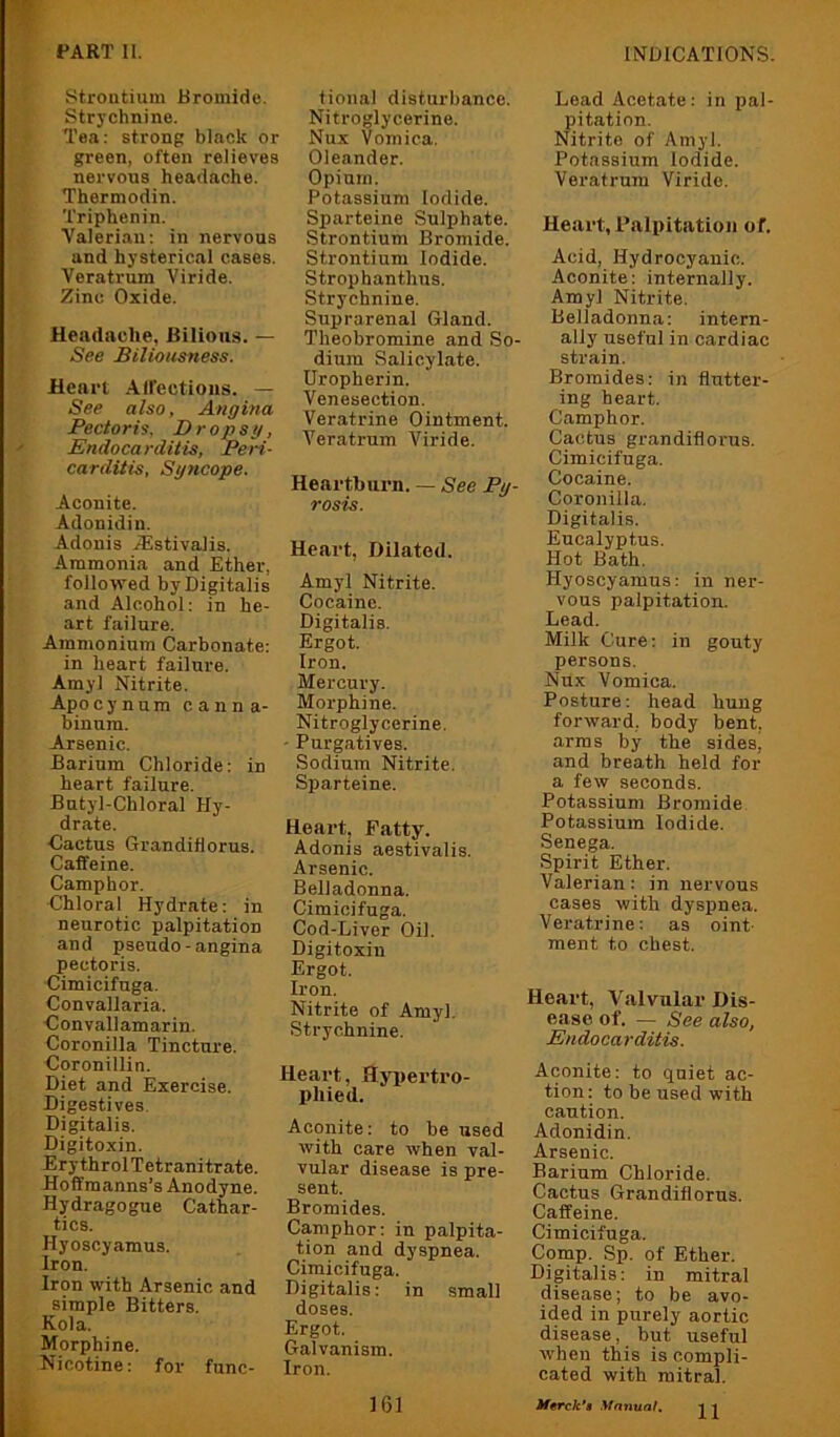 Strontium Bromide. Strychnine. Tea: strong black or green, often relieves nervous headache. Thermodin. Triphenin. Valerian: in nervous and hysterical cases. Veratrum Viride. Zinc Oxide. Headache, Bilious. — See Biliousness. Heart AIFectioiis. — See also, Angina Pectoris, Dropsg, Endocarditis, Peri- carditis, Syncope. Aconite. Adonidin. Adonis Aestivalis. Ammonia and Ether, followed by Digitalis and Alcohol: in he- art failure. Ammonium Carbonate: in heart failure. Amyl Nitrite. Apocynum canna- binum. Arsenic. Barium Chloride: in heart failure. Butyl-Chloral Hy- drate. ■Cactus Grandiflorus. Caffeine. Camphor. Chloral Hydrate: in neurotic palpitation and pseudo-angina pectoris. Cimicifnga. Convallaria. Convallamarin. Coronilla Tincture. Coronillin. Diet and Exercise. Digestives Digitalis. Digitoxin. ErythrolTetranitrate. Hoffraanns’s Anodyne. Hydragogue Cathar- tics. Hyoscyamus. Iron. Iron with Arsenic and simple Bitters. Kola. Morphine. Nicotine: for func- tional disturbance. Nitroglycerine. Nux Vomica. Oleander. Opium. Potassium Iodide. Sparteine Sulphate. Strontium Bromide. Strontium Iodide. Strophanthus. Strychnine. Suprarenal Gland. Theobromine and So- dium Salicylate. Uropherin. Venesection. Veratrine Ointment. Veratrum Viride. Heartburn. — See Py- rosis. Heart, Dilated. Amyl Nitrite. Cocaine. Digitalis. Ergot. Iron. Mercury. Morphine. Nitroglycerine. - Purgatives. Sodium Nitrite. Sparteine. Heart, Patty. Adonis aestivalis. Arsenic. Belladonna. Cimicifuga. Cod-Liver Oil. Digitoxin Ergot. Iron. Nitrite of Amyl. Strychnine. Heart, Hyi)ertro- phied. Aconite: to be used with care when val- vular disease is pre- sent. Bromides. Camphor: in palpita- tion and dyspnea. Cimicifnga. Digitalis: in small doses. Ergot. Galvanism. Iron. Lead Acetate: in jjal- pitation. Nitrite of Amyl. Potassium Iodide. Veratrum Viride. Heai’t, Palpitation of. Acid, Hydrocyanic. Aconite: internally. Amyl Nitrite. Belladonna: intern- ally useful in cardiac strain. Bromides: in flutter- ing heart. Camphor. Cactus grandiflorus. Cimicifuga. Cocaine. Coronilla. Digitalis. Eucalyptus. Hot Bath. Hyoscyamus: in ner- vous palpitation. Lead. Milk Cure: in gouty persons. Nux Vomica. Posture: head hung forward, body bent, arras by the sides, and breath held for a few seconds. Potassium Bromide Potassium Iodide. Senega. Spirit Ether. Valerian: in nervous cases with dyspnea. Veratrine: as oint- ment to chest. Heart, Valvular Dis- ease of. — See also, Endocarditis. Aconite: to quiet ac- tion: to be used with caution. Adonidin. Arsenic. Barium Chloride. Cactus Grandiflorus. Caffeine. Cimicifuga. Comp. Sp. of Ether. Digitalis: in mitral disease; to be avo- ided in purely aortic disease, but useful when this is compli- cated with mitral. 11