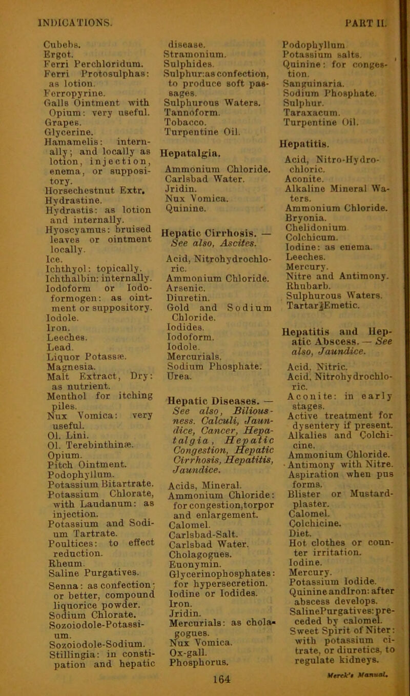 Cubohs. Ergot. Ferri Ferchloridura. Fcrri Protosulphas; as lotion. Ferropyrine. fialls Ointment with Opium; very useful. Grapes. Glycerine. Hamamelis; intern- ally ; and locally as lotion, injection, enema, or supposi- tory. Horsechcstnut Extr, Hydrastine. Hydrastis: as lotion and internally. Hyoscyamus: bruised leaves or ointment locally. Ice. Ichthyol: topically. Ichthalbin: internally. Iodoform or lodo- formogen: as oint- ment or suppository, lodole. Iron. Leeches. Lead. Liquor Potassfe. Magnesia. Malt F.itract, Dry: as nutrient. Menthol for itching piles. Nnx Vomica: very useful. 01. Lini. 01. Terebinthinse. Opium. Pitch Ointment. Podophyllum. Potassium Bitartrate. Potassium Chlorate, with Laudanum: as injection. Potassium and Sodi- um Tartrate. Poultices: to effect reduction. Rheum. Saline Purgatives. Senna: as confection: or better, compound liquorice powder. Sodium Chlorate. Sozoiodole-Potassi- um. Sozoiodole-Sodium. Stillingia: in consti- pation and hepatic disease. Stramonium. Sulphides. Snlphur;as confection, to produce soft pas- sages. Sulphurous Waters. Tannoform. Tobacco. Turpentine Oil. Hepatalgia. Ammonium Chloride. Carlsbad Water. Jridin. Nnx Vomica. Quinine. Hepatic Cirrhosis. — See also, Ascyites. Acid, Nitrohydrochlo- ric. Ammonium Chloride. Arsenic. Diuretin. Gold and Sodium Chloride. Iodides. Iodoform. lodole. Mercurials. .Sodium Phosphate. Urea. Hepatic Diseases. — See also, Bilious- ness. Calculi, Jaun- dice, Cancer, Hepa- talgia. Hepatic Congestion, Hepatic Cirrhosis, Hepatitis, Jaundice. Acids, Mineral. Ammonium Chloride: for congestion,torpor and enlargement. Calomel. Carlsbad-Salt. Carlsbad Water. Cholagogues. Euonymin. Glycerinophosphates: for hypersecretion. Iodine or Iodides. Iron. Jridin. Mercurials; as chola« gogues. Nux Vomica. Ox-gall. Phosphorus. 164 Podophyllum Potassium salts. , Quinine: for conges- tion. Sangninaria. Sodium Phosphate. Sulphur. Taraxacum. Turpentine Oil. Hepatitis. Acid, Nitro-Hydro- chloric. Aconite. Alkaline Mineral Wa- ters. Ammonium Chloride. Bryonia. Chelidonium Colchicum. Iodine: as enema. Leeches. Mercury. Nitre and Antimony. Rhubarb. , Sulphurous Waters. TartarjEmetic. Hepatitis and Hep- atic Abscess. — See also, Jaundice. Acid, nitric. Acid, Nitrohydrochlo- ric. A c 0 n i te: in early stages. Active treatment for dysentery if present. Alkalies and Colchi- cine. Ammonium Chloride. • Antimony with Nitre. Aspiration when pus forms. Blister or Mustard- plaster. Calomel. Colchicine. Diet. Hot clothes or coun- ter irritation. Iodine. Mercury. Potassium Iodide. Quinine andiron: after abscess develops. SalinePurgatives: pre- ceded by calomel. Sweet Spirit of Niter: ' with potassium ci- trate, or diuretics, to regulate kidneys. Umk'i Manual, J