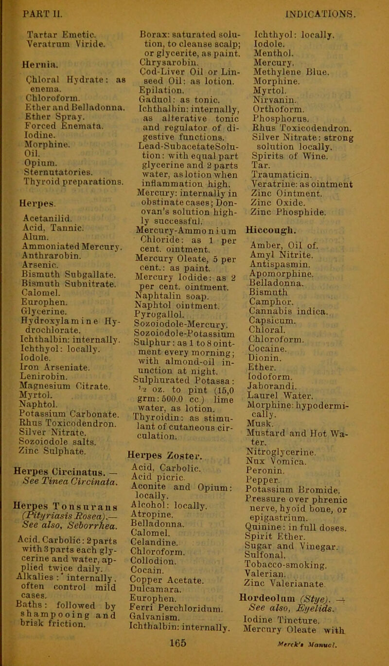 Tartar Emetic. Veratrnm Viride. Hernia. Chloral Hydrate: ae enema. Chloroform. Ether and Belladonna. Ether Spray. Forced Enemafa. Iodine. Morphine. Oil. Opium. Sternutatories. Thyroid preparations. Herpes. Acetanilid. Acid, Tannic. Alum. Ammoniated Mercury. Anthrarobin. Arsenic. Bismuth Subgallate. Bismuth Subnitrate. Calomel. Europhen. Glycerine. Hydroxylamine Hy- drochlorate. Ichthalbin; internally. Ichthyol: locally, lodole. Iron Arseniate. Lenirobin. Magnesium Citrate. Myrtol. Naphtol. Potassium Carbonate. Rhus Toxicodendron. Silver Nitrate. Sozoiodole salts. Zinc Sulphate. Herpes Circinatus. — See Tinea Circinata. Herpes Tonsurans (Pityriasis Rosea).— See also. Seborrhea. Acid. Carbolic: 2parts with3parts each gly- cerine and water, ap- plied twice daily. Alkalies :' internally. often control mild cases. Baths: followed by shampooing and brisk friction. Borax: saturated solu- tion, to cleanse scalp; or glycerite, as paint. Chrysarobin. Cod-Liver Oil or Lin- seed Oil: as lotion. Epilation. Gaduol: as tonic. Ichthalbin: internally, as alterative tonic and regulator of di- gestive functions. Lead-SubacetateSolu- tion: with equal part glycerine and 2 parts water, as lotion when inflammation high. Mercury: internally in obstinate cases; Don- ovan’s solution high- ly successful. Mercury-Ammo n i u m Chloride: as 1 per cent, ointment. Mercury Oleate, 5 per cent.: as paint. Mercury Iodide: as 2 per cent, ointment. Naphtalin soap. Naphtol ointment. Pyrogallol. Sozoiodole-Mercury. Sozoiodole-Potassium Sulphur: as 1 to 8 oint- ment every morning; with almond-oil in- unction at night. Sulphurated Potassa: ’ a oz. to pint (15,0 grin: 500.0 cc.) lime water, as lotion. Thyroidin: as stimu- lant of cutaneous cir- culation. Herpes Zoster. Acid, Carbolic. Acid picric. Aconite and Opium: locally. Alcohol: locally. Atropine. Belladonna. Calomel. Celandine. Chloroform. Collodion. Cocain. Copper Acetate. Dulcamara. Europhen. Ferri Perchloridnm. Galvanism. Ichthalbin: internally. 165 Ichthyol: locally, lodole. Menthol. Mercury. Methylene Blue. Morphine. Myrtol. Nirvanin. Orthoform. Phosphorus. Rhus Toxicodendron. Silver Nitrate: strong solution locally. Spirits of Wine. Tar. Traumaticin. Veratriue: as ointment Zinc Ointment. Zinc Oxide. Zinc Phosphide. Hiccough. Amber, Oil of. Amyl Nitrite. Antispasmin. Apomorphine. Belladonna. Bismuth Camphor. Cannabis indica. Capsicum. Chloral. Chloroform. Cocaine. Dionin. Ether. Iodoform. Jaborandi. Laurel Water. Morphine; hypodermi- cally. Musk. Mustard and Hot Wa- ter. Nitroglycerine. Nnx Vomica. Peronin. Pepper. Potassium Bromide. Pressure over phrenic nerve, hyoid bone, or epigastrium. Quinine: in full doses. Spirit Ether. Sugar and Vinegar. Sulfonal. Tobacco-smoking. Valerian. Zinc Valerianate. Hordeolum (Stye), -v See also, Eyelids. Iodine Tincture. Mercury Oleate with Manuel,