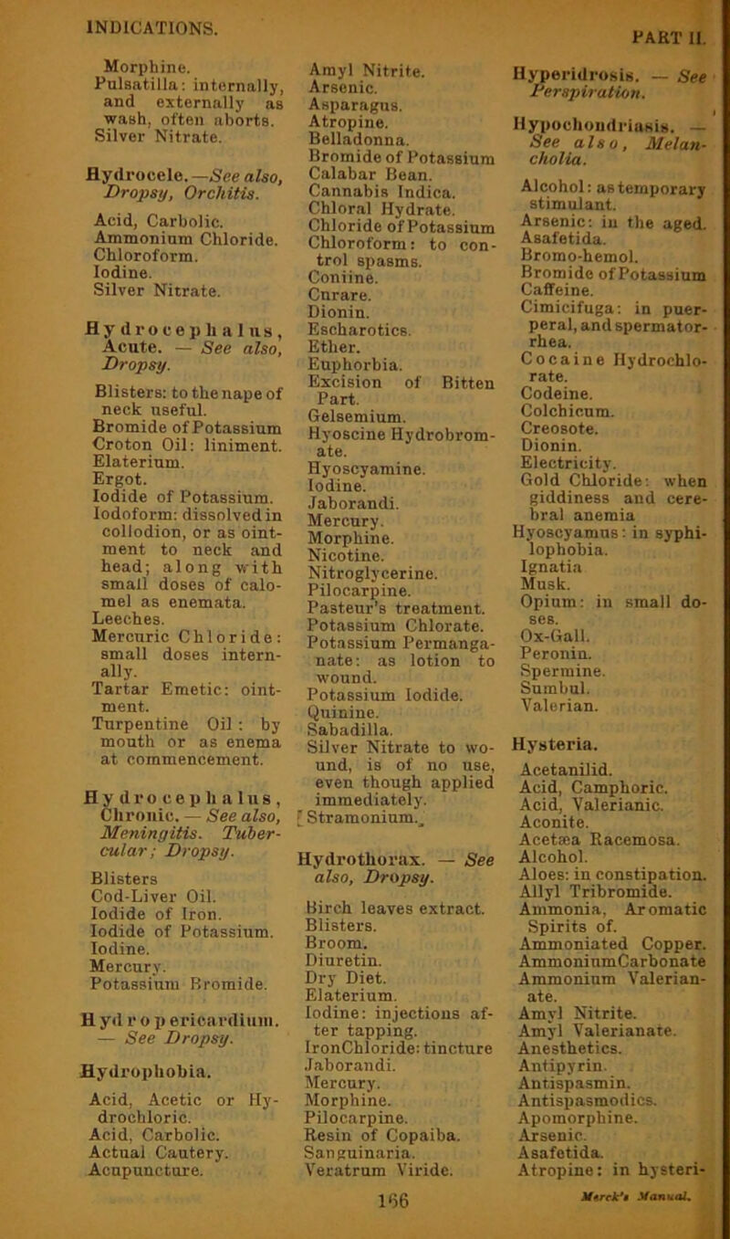 PAKT n. Morphine. Pulsatilla; internally, and externally as wash, often aborts. Silver Nitrate. Hydrocele.—5'ee also, Dropsy, Orchitis. Acid, Carbolic. Ammonium Chloride. Chloroform. Iodine, Silver Nitrate. Hydrocephalus, Acute. — See also, Dropsy. Blisters: to the nape of neck useful. Bromide of Potassium Croton Oil: liniment. Elaterium. Ergot. Iodide of Potassium. Iodoform: dissolved in collodion, or as oint- ment to neck and head; along with small doses of calo- mel as enemata. Leeches. Mercuric Chloride; small doses intern- ally. Tartar Emetic; oint- ment. Turpentine Oil : by month or as enema at commencement. Hydrocephalus, Chronic. — See also. Meningitis. Tuber- cular; Dropsy. Blisters Cod-Liver Oil. Iodide of Iron. Iodide of Potassium. Iodine. Mercury. Potassium Bromide. Hyd r o p ericardiuiii. — See Dropsy. Hydrophobia. Acid, Acetic or Hy- drochloric. Acid, Carbolic. Actual Cautery. Acupuncture. Amyl Nitrite. Arsenic. Asparagus. Atropine. Belladonna. Bromide of Potassium Calabar Bean. Cannabis Indica. Chloral Hydrate. Chloride of Potassium Chloroform: to con- trol spasms. Coniine. Cnrare. Dionin. Escharotics. Ether. Euphorbia. Excision of Bitten Part. Gelsemium. Hyoscine Hydrobrom- ate. Hyoscyamine. Iodine. Jaborandi. Mercury. Morphine. Nicotine. Nitroglycerine. Pilocarpine. Pasteur’s treatment. Potassium Chlorate. Potassium Permanga- nate; as lotion to wound. Potassium Iodide. Quinine. Sabadilla. Silver Nitrate to wo- und, is of no use, even though applied immediately. Stramonium.^ Hydrothorax. — See also, Dropsy. Birch leaves extract. Blisters. Broom. Diuretin. Dry Diet. Elaterium. Iodine; injections af- ter tapping. IronChloride: tincture .Jaborandi. Mercury. Morphine. Pilocarpine. Resin of Copaiba. Sanguinaria. Veratrum Viride. Hyperidrosis. — See Terspiration. HypochoiidriaKis. — See also. Melan- cholia. Alcohol: as temporary stimulant. Arsenic: in the aged. Asafetida. Bromo-hemol. Bromide of Potassium Caffeine. Cimicifuga; in puer- peral, and spermator- rhea. Cocaine Hydrochlo- rate. Codeine. Colchicum. Creosote. Dionin. Electricity. Gold Chloride; when giddiness and cere- bral anemia Hyoscyamus: in syphi- lophobia. Ignatia Musk. Opium: in small do- ses. Ox-Gall. Peronin. Spermine. Sumbul. Valerian. Hysteria. Acetanilid. Acid, Camphoric. Acid, Valerianic. Aconite. Acetaea Racemosa. Alcohol. Aloes; in constipation. Allyl Tribromide. Ammonia, Aromatic Spirits of. Ammoniated Copper. AmmoninmCarhonate Ammonium Valerian- ate. Amyl Nitrite. Amyl Valerianate. Anesthetics. Antipyrin. Antispasmin. Antispasmodics. Apomorphine. Arsenic. Asafetida. Atropine: in hysteri- Mvcfi .VantioL