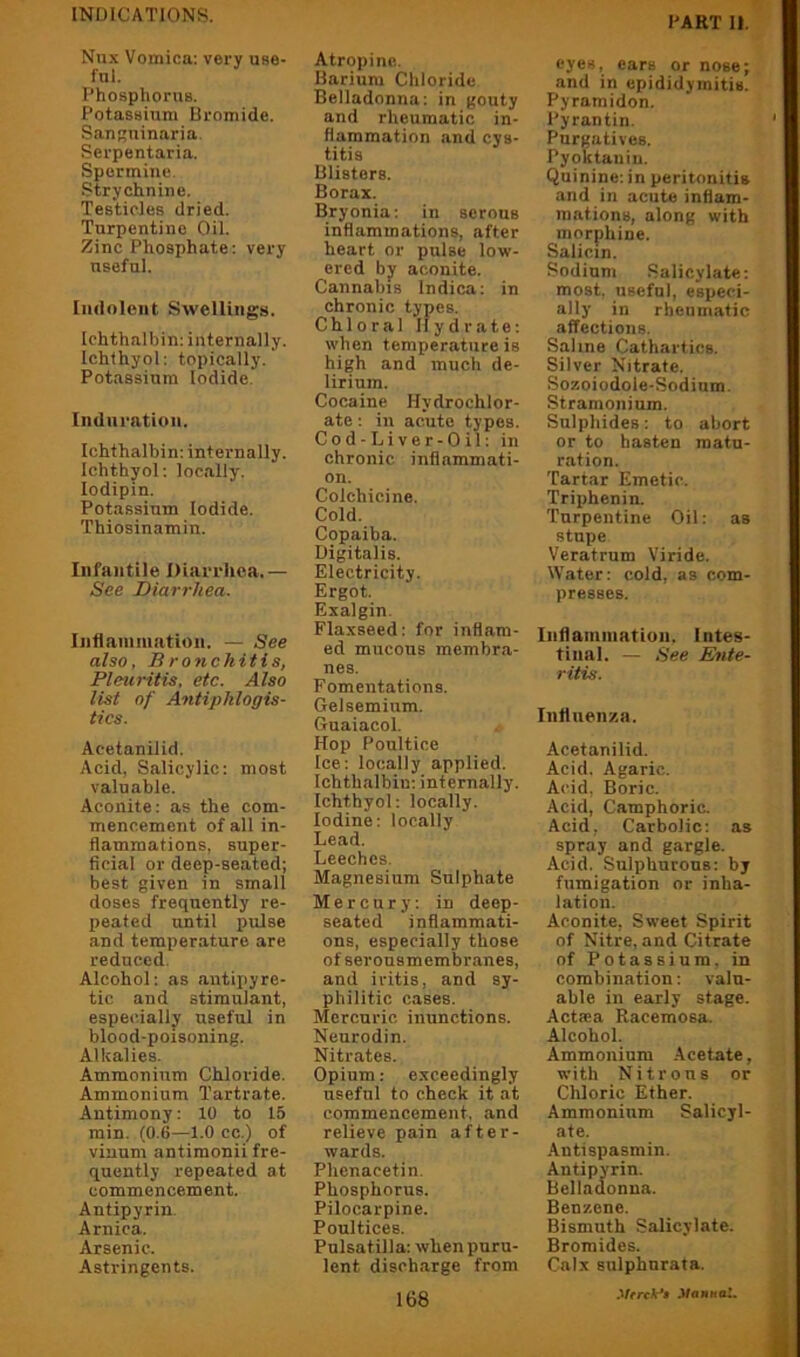 DART II. Nux Vomica: very use- ful. Phosphorus. Potassium Bromide. SauKuinaria. Serpentaria. Spermine. Strychnine. Testicles dried. Turpentine Oil. Zinc Phosphate: very useful. Indolent Swellings. Ichthalbin: internally. Ichthyol: topically. Potassium Iodide. Induration. Ichthalbin: internally. Ichthyol: locally, lodipin. Potassium Iodide. Thiosinamin. Infantile Diarrhea.— See Diarrhea. Inflamniatiun. — See also. Bronchitis, Pleuritis, etc. Also list of Antiphlogis- tics. Acetanilid. Acid, Salicylic: most valuable. Aconite: as the com- mencement of all in- flammations, super- ficial or deep-seated; best given in small doses frequently re- peated until pulse and temperature are reduced. Alcohol: as antipyre- tic and stimulant, especially useful in blood-poisoning. Alkalies. Ammonium Chloride. Ammonium Tartrate. Antimony: 10 to 15 min. (0.6—1.0 cc.) of vinum antiraonii fre- quently repeated at commencement. Antipyrin Arnica. Arsenic. Astringents. Atropine. Barium Chloride Belladonna: in gouty and rheumatic in- flammation and cys- titis Blisters. Borax. Bryonia: in serous inflammations, after heart or pulse low- ered by aconite. Cannabis Indica: in chronic types. Chloral Ilydrate: when temperature is high and much de- lirium. Cocaine Hydrochlor- ate ; in acute types. Cod-Liver-Oil: in chronic inflammati- on. Colchicine. Cold. Copaiba. Digitalis. Electricity. Ergot. Exalgin. Flaxseed: for inflam- ed mucous membra- nes. Fomentations. Gelsemium. Guaiacol. Hop Poultice Ice: locally applied. Ichthalbin: internally. Ichthyol; locally. Iodine: locally Lead. Leeches. Magnesium Sulphate Mercury: in deep- seated inflammati- ons, especially those of serousmembranes, and iritis, and sy- philitic cases. Mercuric inunctions. Neurodin. Nitrates. Opium: exceedingly useful to check it at commencement, and relieve pain after- wards. Phenacetin. Phosphorus. Pilocarpine. Poultices. Pulsatilla: when puru- lent discharge from eyes, cars or nose; and in epididymitis. Pyramidon. Pyrantin. Purgatives. Pyoktauiu. Quinine: in peritonitis and in acute inflam- mations, along with morphine. Salicin. Sodium Salicylate: most, useful, especi- ally in rheumatic affections. Sahne Cathartics. Silver Nitrate. Sozoiodole-Sodium. Stramonium. Sulphides: to abort or to hasten matu- ration. Tartar Emetic. Triphenin. Turpentine Oil: as stupe Veratrum Viride. Water: cold, as com- presses. Inflammation, Intes- tinal. — See Ente- ritis. Influenza. Acetanilid. Acid. Agaric. Acid, Boric. Acid, Camphoric. Acid, Carbolic; as spray and gargle. Acid. Sulphurous: by fumigation or inha- lation. Aconite, Sweet Spirit of Nitre, and Citrate of Potassium, in combination; valu- able in early stage. Actsea Racemosa. Alcohol. Ammonium Acetate, with Nitrons or Chloric Ether. Ammonium Salicyl- ate. Autispasmin. Antipyrin. Belladonna. Benzene. Bismuth Salicylate. Bromides. Calx sulphnrata. .VfrcA-'i