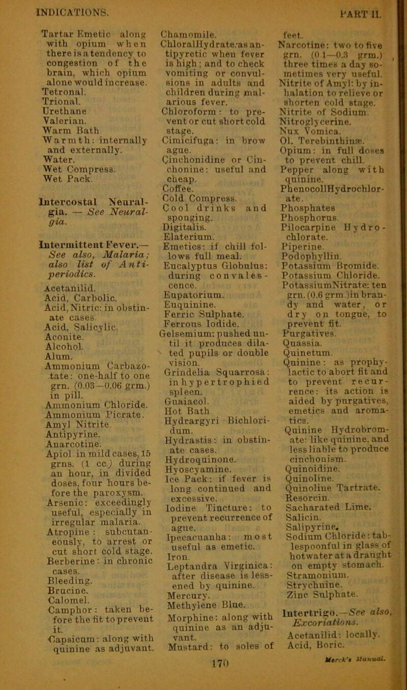 Tartar Emetic aloiit? ■with opium when there is a tendency to congestion of the brain, which opium alone would increase. Tetronal. Trional. Urethane Valerian. Warm Bath Warmth: internally and externally. Water. Wet Compress. Wet Pack. Intercostal Neural- gia. — See Neural- gia. lutermitteiit Fever.— See also, Malaria; also list of Anti- periodics. Acetanilid. Acid, Carbolic. Acid, Nitric; in obstin- ate cases. Acid, Salicylic. Aconite. Alcohol. Alum. Ammonium Carbazo- tate: one-half to one grn. (0.0.S—0.06 grm.) in pill. Ammonium Chloride. Ammonium Picrate. Amyl Nitrite. Antipyrine. Anarcotine. Apiol in mild cases, 15 grns. (1 cc.j during an hour, in divided doses, four hours be- fore the paroxysm. Arsenic: exceedingly useful, especially in irregular malaria. Atropine : subcutan- eously, to arrest or cut short cold stage. Berberine: in chronic cases. Bleeding. Brucine. Calomel. Camphor: taken be- fore the fit to prevent it. Capsicum; along with quinine as adjuvant. Chamomile. ChloralHydrate.-as an- tipyretic when fever is high; and to check vomiting or convul- sions in adults and children during mal- arious fever. Chloroform ; to pre- vent or cut short cold stage. Cimicifuga: in brow ague. Cinchonidine or Cin- chonine: useful and cheap. Coffee. Cold Compress. Cool drinks and sponging. Digitalis. Elaterium. Emetics; if chill fol- lows full meal. Eucalyptus Globnlns: during convales- cence. Eupatorium. Euquinine. Ferric Sulphate. Ferrous Iodide. Gelsemium: pushed un- til it produces dila- ted pupils or double vision. Grindelia Squarrosa; in h y p e r t r o p h i e d spleen. Gnaiacol. Hot Bath. Hydrargyri Bichlori- dum. Hydrastis; in obstin- ate cases. Hydroquinone. Hyoscyamine. Ice Pack: if fever is long continued and excessive. Iodine Tincture: to prevent recurrence of ague. Ipecacuanha; most useful as emetic. Iron Leptandra Virginica; after disease is less- ened by quinine. Mercury. Methylene Blue. Morphine: along with quinine as an adju- vant. Mustard: to soles of 170 feet. Narcotine: two to five grn, (01—0.3 grm.) , three times a day so- metimes very useful. Nitrite of Amyl; by in- halation to relieve or shorten cold stage. Nitrite of Sodium. Nitroglycerine. Nux Vomica. 01. Terobinthin®. Opium; in full doses to prevent chill. Pepper along with quinine. PhenocollHydrochlor- ate. Phosphates Phosphorus. Pilocarpine Hydro- chlorate. Piperine. Podophyllin. Potassium Bromide. Potassium Chloride. PotassiumNitrate; ten grn. (0.6 grm .)in bran- dy and water, or dry on tongue, to prevent fit. Purgatives. Quassia. Quinetum. Quinine; as prophy- lactic to abort fit and to prevent recur- rence : its action is aided by purgatives, emetics and aroma- tics. Quinine Hydrobrom- ate: like quinine, and less 1 iable to produce cinchonism. Quinoidine. Quinoline. Quinoline Tartrate. Resorcin. Sachar.ated Lime. Salicin. Salipyrine. Sodium Chloride: tab- lespoonfiil in glass of hot water at a draught on empty stomach. Stramonium. Strychnine. Zinc Sulphate. Intertidijo.—See also, JSxcoriations. Acetanilid; locally. Acid, Boric. itautuU,