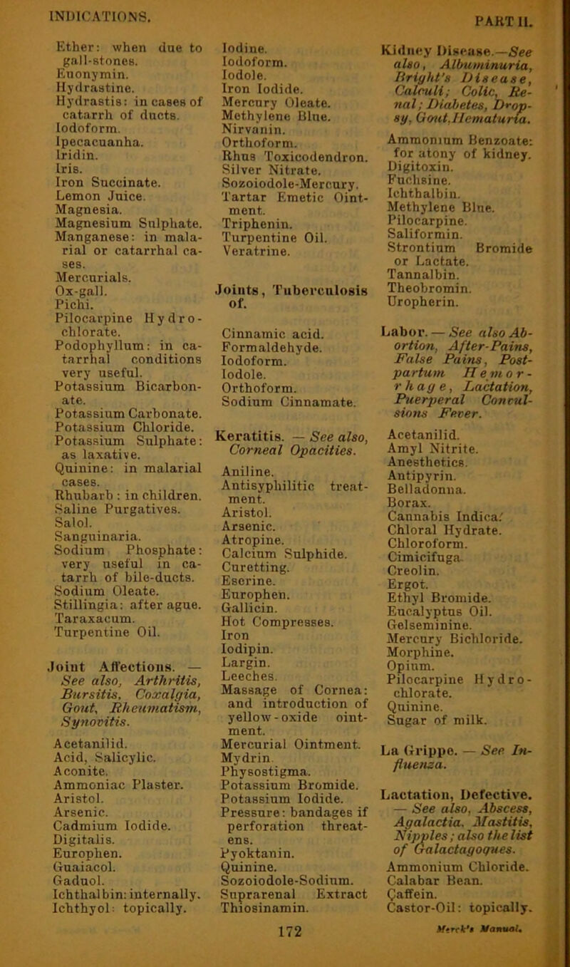 Ether: when due to gall-stones. Enonymin. llydrnstinc. Hydrastis: in cases of catarrh of ducts. Iodoform. Ipecacuanha. Iridin. Iris. Iron Succinate. Lemon Juice. Magnesia. Magnesium Sulphate. Manganese: in mala- rial or catarrhal ca- ses. Mercurials. Ox-gall. Pichi. Pilocarpine Hydro- chlorate. Podophyllum: in ca- tarrhal conditions very useful. Potassium Bicarbon- ate. Potassium Carbonate. Potassium Chloride. Potassium Sulphate: as laxative. Quinine: in malarial cases. Rhubarb: in children. Saline Purgatives. Salol. Sanguinaria. Sodium Phosphate: very useful in ca- tarrh of bile-ducts. Sodium Oleate. Stillingia: after ague. Taraxacum. Turpentine Oil. .loint Affections. — See also, Arthritis, Bursitis. Coxalgia, Gout. Rheumatism, Synovitis. Acetanilid. Acid, Salicylic. Aconite. Ammoniac Plaster. Aristol. Arsenic. Cadmium Iodide. Digitalis. Europhen. Guaiacol. Gaduol. Ichthal bin: internally. Ichthyol; topically. Iodine. Iodoform. lodole. Iron Iodide. Mercury Oleate. Methylene Blue. Nirvanin. Orthoform. Rhus Toxicodendron. Silver Nitrate. Sozoiodole-Merc.ury. Tartar Emetic Oint- ment. Triphenin. Turpentine Oil. Veratrine. Joints, Tuberculosis of. Cinnamic acid. Formaldehyde. Iodoform, lodole. Orthoform. Sodium Cinnamate. Keratitis. — See also, Corneal Opacities. Aniline. Antisyphilitic treat- ment. Aristol. Arsenic. Atropine. Calcium Sulphide. Curetting. Eserine. Europhen. Gallicin. Hot Compresses. Iron lodipin. Largin. Leeches. Massage of Cornea: and introduction of yellow - oxide oint- ment. Mercurial Ointment. Mydrin. Physostigma. Potassium Bromide. Potassium Iodide. Pressure: bandages if perforation threat- ens. Pyoktanin. Quinine. Sozoiodole-Sodium. Suprarenal Extract Thiosinamin. Kidney Disease.— also, Albuminuria, Bright's Disease, Calculi; Colic, Re- nal; Diabetes, Drop- sy, Go^it,Hematuria. Ammonium Benzoate: for atony of kidney. Digitoxin. Fuchsine. Ichtbalbiu. Methylene Blue. Pilocarpine. Saliformin. Strontium Bromide or Lactate. Tannalbin. Theobromin. Dropherin. Labor. — See also Ab- ortion, After-Pains, False Pains, Post- partum Hemor- rhage. Lactation, Puerperal Convul- sions Fever. Acetanilid. Amyl Nitrite. Anesthetics. Antipyrin. Belladonna. Borax. Cannabis Indica/ Chloral Hydrate. Chloroform. Cimicifuga. Creolin. Ergot. Ethyl Bromide. Eucalyptus Oil. Gelseminine. Mercury Bichloride. Morphine. Opium. Pilocarpine Hydro- chlorate. Quinine. Sugar of milk. La Grippe. — See In- fluenza. Lactation, Defective. — See also, Abscess, Agalactia. Mastitis, Nipples; also the list of Galactagogues. Ammonium Chloride. Calabar Bean. Qaffein. Castor-Oil: topically.