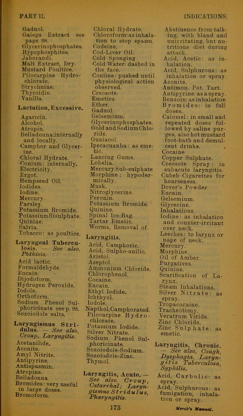 Gadnol. Galega Extract see page !)8. Glycerinophosphates. Hypophosphites. Jaborandi. Malt Extract, Dry. Mustard Poultice. Pilocarpine Hydro- chlorate. Strychnine. Thyroidin. Vanilla. L/nctatioii, Excessive. Agaricin. Alcohol. Atropin. Belladonnadnternally and locally. Camphor and Glycer- ine. Chloral Hydrate. Coninm: internally. Electricity. Ergot. Hempseed Oil. Iodides. Iodine. Mercury. Parsley. Potassium Bromide. PotassiumBisulphate. Quinine. Salvia. Tobacco; as poultice. Laryngeal Tubercu- losis. — See also, Phthisis. Acid lactic. F orm aldehyde. Eucain. Dijodoform. Hydrogen Peroxide, lodole. Orthoform. Sodium Phenol Sul- phoricinate see p. 98. Sozoiodole salts. Laryngismus Stri- dulus. — See also, Croup, Laryngitis. Acetanilide. Aconite. Amyl Nitrite. Antipyrine. Antispasmin. Atropine. Belladonna. Bromides: very useful in large doses. Bromoform. Chloral Hydrate. Chloroform; as inhala- tion to stop spasm. Codeine. Cod-Liver Oil. Cold Sponging Cold Water: dashed in the face. Coniine: pushed until physiological action observed. Creosote. Emetics. Ether. Gadnol. Gelseminm. Glycerinophosphates. Gold and SodinmChlo- ride. Guaiacol. Ipecacuanha: as eme- tic. Lancing Gums. Lobelia. Mercury Sub-sulphate Morphine : hypoder- mically. Musk. Nitroglycerine. Peronin. Potassium Bromide. Quinine. Spinal Ice-Bag. Tartar Emetic. Worms, Removal of. Laryngitis. Acid, Camphoric. Acid, Sulpho-aniiic. Aristol. Aseptol. Ammonium Chloride. Chlorophenol. Cocaine. Eucain. Ethyl Iodide. Ichthyol. lodole. Napthol, Camphorated. Pilocarpine Hydro- chlorate. Potassium Iodide. Silver Nitrate. Sodium Phenol Sul- phoricinate. Sozoiodole-Sodium. Sozoiodole-Zinc. Thymol. Laryngitis, Acute. — See also. Croup, Catarrhal; Laryn- gismus Stridulus, Pharyngitis. 173 Abstinence from talk- ing, with bland and uuirritating, but nu- tritious diet during attack. Acid. Acetic: as in- halation. Acid, Sulphurous: as inhalation or spray. Aconite. Antimon. Pot. Tart. Antipyrine: as a spray. Benzoin: as inhalation Bromides: in full doses. Calomel; in small and repeated doses fol- lowed by saline pur- ges, also hot mustard foot-bath and demul- cent drinks. Cocaine Copper Sulphate. Creosote Spray ; in subacute laryngitis. Cubeb Cigarettes for hoarseness. Dover’s Powder. Eucain. Gelsemium. Glycerine. Inhalations. Iodine: as inhalation and counter-irritant over neck. Leeches: to larynx or nape of neck. Mercury. Morphine. Oil of Amber. Purgatives. Quinine. Scarification of La- rynx. Steam Inhalations. Silver Nitrate: as spray. Tropacocaine. Tracheotomy. Veratrum Viride. Zinc Chloride. Zinc Sulphate: as emetic. Laryngitis, Chronic. — b>ee also. Cough, Dysphagia, Laryn- gitis Tuberculosa, Syphilis. Acid, Carbolic: as spray. Acid, Sulphurous: as fumigation, inhala- tion or spray. Merck*$