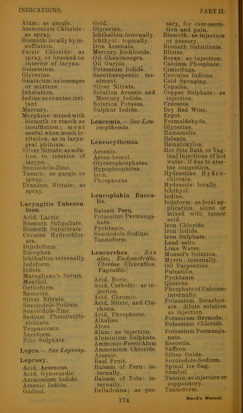 Alum: as gargle. Ammonium Chloride: as spray. Bismuth: locally by in- sufflation. Ferric Chloride: as spray, or brushed on interior of larynx. Gelsemium. Glycerine. Guaiacum: as lozenges or mixture. Inhalation. Iodine:as counter-irri- tant. Mercury. Morphine: mixed with bismuth or starch as insufflation; most useful when much ir- ritation, as in laryn- geal phthisis. Sil ver Nitrate: as solu- tion to interior of larynx. Sozoiodole-Zinc. Tannin: as gargle or spray. Uranium Nitrate: as spray. Laryngitis Tubercu- losa. Acid, Lactic. Bismuth Subgallate. Bismuth Subnitrate. Cocaine Hydrochlor- ate. Dijodoform. Europhen. Ichthalbin: internally. Iodoform. lodole. Maragliano’s Serum. Menthol. Orthoform. Resorcin. Silver Nitrate. Sozoiodole-Sodium. Sozoiodole-Zinc. Sodium Phenolsulfo- ricinate. Tropacocain. Xeroform. Zinc Sulphate. Lepra.— See Leprosy. Leprosy. Acid. Arsenous. Acid, Gynocardic. Ammonium Iodide. Arsenic Iodide. Gaduol. Gold, Glycerine. Ichthalbin: internally. Ichthyol: topically. Iron Arsenate. Mercury Bichloride. Oil Chaulrooogra. Oil Gurjun. Potassium Iodide. Serotherapeutic tre- atment. Silver Nitrate. Solution Arsenic and Mercury Iodide. Solution Potassa. Sulphur Iodide. Leuceiuia, — See Leu- cocythemia. Leucocytliemia. Arsenic. Arsen-hemol. Glycerophosphates. Hypophosphites. Iron. Phosphorus. Leucopliikia Bucca- lis. Balsam Peru. Potassium Permanga- nate. Pyoktanin. Sozoiodole-Sodium. Tannoform. Leucorrhea. — See also, Endometritis, Uterine Ulceration, Vaginitis.', Acid, Boric. Acid, Carbolic: as in- jection. Acid, Chromic. Acid, Nitric, and Cin- chona. Acid, Phosphoric. Alkalies. Aloes. Alum: as injection. Aluminium Sulphate. Ammonio-F erricAlnm Ammonium Chloride. Arsenic. Bael Fruit. Balsam of Peru: in- ternally. Balsam of Tolu: in- ternally. Belladonna; as pes- 174 sary, for over-secre- tion and pain. Bismuth: as injection or pessary. Bismuth Subnitrate. Blister. Borax: as injection. Calcium Phosphate. Cimicifuga. Cocculus indicus. Cold Sponging. Copaiba. Copper Sulphate: as injection. Creosote. Dry Red Wine. Ergot. Formaldehyde. Glycerine. Hamamelis. Helenin. Hematoxylon. Hot Sitz Bath or Vag- inal Injections of hot water: if due to uter- ine congestion. Hydrastine Hydro- chlorate. Hydrastis: locally. Ichthyol. Iodine. Iodoform: as local ap- plication, alone or mixed with tannic acid. Iron Chloride. Iron Iodide. Iron Sulphate. Lead salts. Lime W'ater. Monsel’s Solution. Myrrh: internally. Oil Turpentine. Pulsatilla. Pyoktanin. Quercus. Phosphate of Calcium: internally. Potassium Bicarbon- ate dilute solution as injection. Potassium BromWe. Potassium Chloride. Potassium Permanga- nate. Resorcin. Saffron. Silver Oxide. Sozoiodole-Sodium. Spinal Ice-Bag. Sumbul. Tannin; as injection or suppository. Tannoform.
