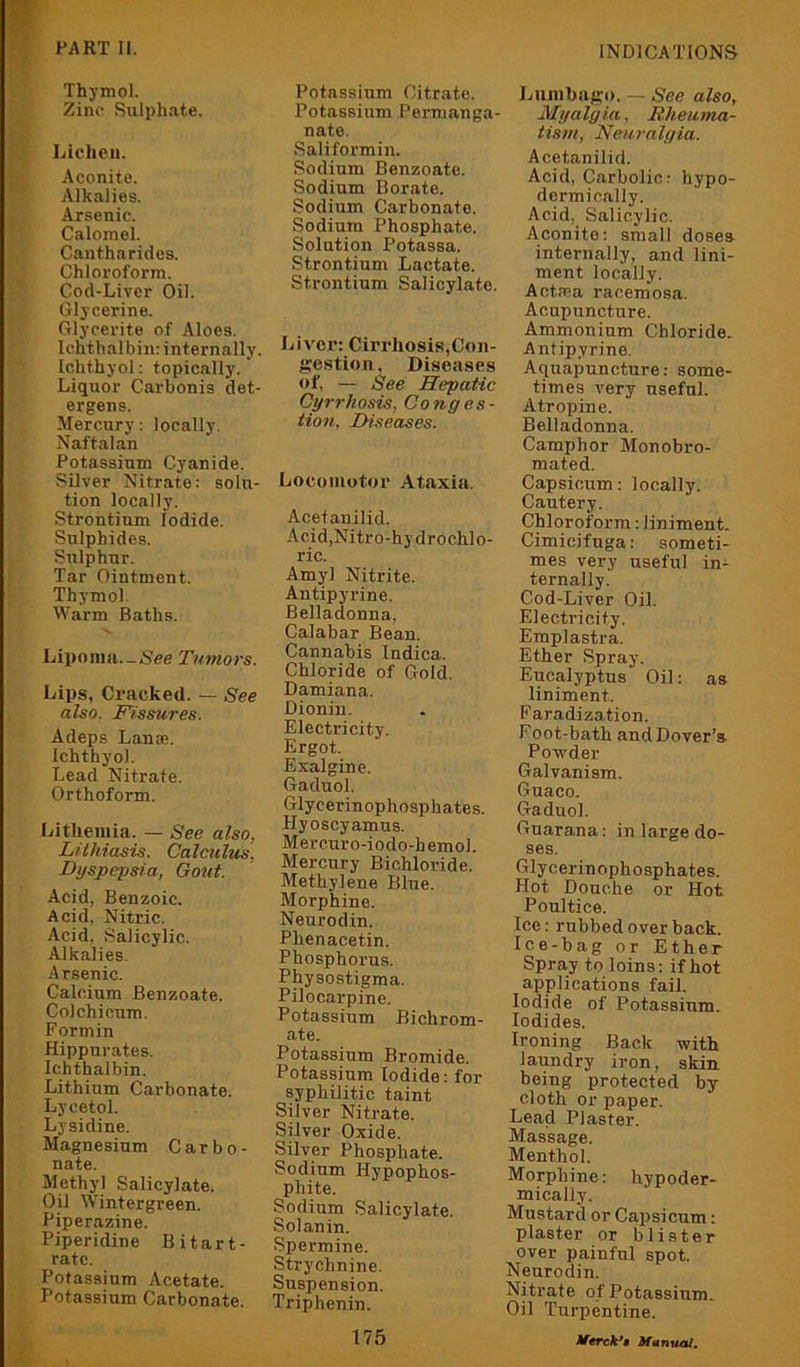 Thymol. Zinc Sulphate. Lichen. .Aconite. Alkalies. Arsenic. Calomel. Cantharidos. Chloroform. Cod-Liver Oil. Glycerine. Glycerite of Aloes. Ichthal bin: internally. Ichthyol: topically. Liquor Carbonis det- ergens. Mercury: locally. Naftalan Potassium Cyanide. Silver Nitrate: solu- tion locally. Strontium Iodide. Sulphides. Sulphur. Tar Ointment. Thymol. Warm Baths. Lipoma.-Nee Tumors. Lips, Cracked. — See also. T'/ssures. Adeps Lanse. Ichthyol. Lead Nitrate. Orthoform. Litheniia. — See also, LUhiasis. Calculus. Dyspepsia, Gout. Acid, Benzoic. Acid. Nitric. Acid. Salicylic. Alkalies. Arsenic. Calcium Benzoate. Col chicum. Formin Hippurates. Ichthalbin. Lithium Carbonate. Lycetol. Lysidine. Magnesium Carbo- nate. Methyl Salicylate. Oil Wintergreen. Piperazine. Piperidine Bitart- ratc. Potassium Acetate. Potassium Carbonate. Potassium Citrate. Potassium Permanga- nate. .Saliformin. Sodium Benzoate. Sodium Borate. Sodiiim Carbonate. Sodium Phosphate. Solution Potassa. Strontium Lactate. Strontium Salicylate. Liver: Cirrhosis,Con- gestion, Diseases of, — See Hepatic Cyrrhosis, Conges- tion. Diseases. Locomotor Ataxia. Acetanilid. Acid,Nitro-hydrochlo- ric. Amyl Nitrite. Antipyrine. Belladonna, Calabar Bean. Cannabis Indica. Chloride of Gold. Damiana. Dionin. Electricity. Ergot. Exalgine. Gaduol. Glycerinophosphates. Hyoscyamus. Mercuro-iodo-hemol. Mercury Bichloride. Methylene Blue. Morphine. Neurodin. Phenacetin. Phosphorus. Physostigma. Pilocarpine. Potassium Bichrom- ate. Potassium Bromide. Potassium Iodide: for syphilitic taint Silver Nitrate. Silver Oxide. Silver Phosphate. Sodium Hypophos- phite. Sodium Salicylate. Solanin. Spermine. Strychnine. Suspension. Triphenin. Lumbago. — See also. Myalgia, Rheuma- tism, Neuralgia. Acetanilid. Acid, Carbolic: hypo- dermically. Acid, Salicylic. Aconite: small doses internally, and lini- ment locally. AetPPa racemosa. Acupuncture. Ammonium Chloride. Antipyrine. Aquapuncture: some- times very useful. Atropine. Belladonna. Camphor Monobro- mated. Capsicum: locally. Cautery. Chloroform: liniment. Cimicifuga: someti- mes very useful in- ternally. Cod-Liver Oil. Electricity. Emplastra. Ether Spray. Eucalyptus Oil: as liniment. Faradization. Foot-bath and Dover’s Powder Galvanism. Guaco. Gaduol. Guarana: in large do- ses. Glycerinophosphates. Hot Douche or Hot Poultice. Ice: rubbed over back. Ice-bag or Ether Spray to loins: if hot applications fail. Iodide of Potassium. Iodides. Ironing Back with laundry iron, skin, being protected by cloth or paper. Lead Plaster. Massage. Menthol. Morphine: hypoder- mically. Mustard or Capsicum: plaster or blister over painful spot. Neurodin. Nitrate of Potassium. Oil Turpentine.