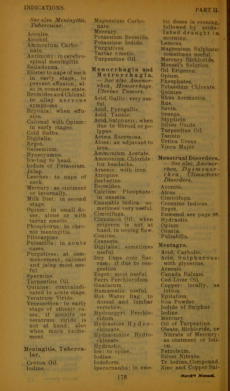 HART IL' Hee also, Meningitis, Tubercular. Aoonite. Alcohol. Ammonium Carbo- nate. Antimony: in cerebro- spinal meningitis. Belladonna. Blister to nape of neck in early stage, to prevent effusion; al- so in comatose state. Bromides and Chloral: to allay nervous symptoms Bryonia: when etfu- sion. Calomel with Opium: in early stages. Cold Baths. Digitalis. Ergot. Gelsemium. Hyoscyamus. Ice-bag to head. Iodide of Potassium. Jalap. Leeches: to nape of neck. Mercury: as ointment or internally. Milk Diet: in second stage. Opium: in small do- ses, alone or with tartar emetic. Phosphorus: in chro- nic meningitis. Pilocarpine. Pulsatilla: in acute cases. Purgatives: at com- mencement; calomel and jalap most use- ful. Spermine. Turpentine Oil. Quinine: contraindi- cated in acute stage. Veratrum Viride. Venesection: in early stage of sthenic ca- ses. if aconite or veratrum viride is not at hand; also when much excite- ment. Meningitis, Tubercu- lar. Croton Oil. Iodine. Magnesium Carbo- nate. Mercury. Potassium Bromide. Potassium Iodide. Purgatives. Tartar l-.metic. Turpentine Oil. Menorrhagia and M o t r o r r ’li a g I a. — See also, Amenor- rhea, Hemorrhage, Uterine Tumors. Acid, Gallic: very use- ful. Acid, Pyrogallic. Acid, Tannic. Acid,Sulphuric: when due to tibroid or po- lypus. Act®a Raccmosa. Aloes: as adjuvant to iron. Ammonium Acetate. Ammonium Chloride: lor headache. Arsenic: with iron. Atropine. Berberine. Bromides. Calcium Phosphate: in anemia. Cannabis Indica: so- metimes very useful. Cimicifuga. Cinnamon Oil: when erigeron is not at hand, in oozing flow. Coniine. Creosote. Digitalis: sometimes useful. Dry Cups over Sac- rum: if due to con- gestion Ergot; most useful. Ferri Perchloridum. Guaiacnm. Hamamelis; useful. Hot Water Bag: to dorsal and lumbar vertebra'. Hydrargyri Perchlo- ridnm. Hydrastine Hydro- chlorate. Hydrastinine Hydro- chlorate. Hydrastis. Ice: to spine. Iodine. Iodoform. Ipecacuanha: in erne- 178 tic doses in evening,, followed by acidu- lated draught in morning. Lemons. Magnesium Sulphates sometimes useful. Mercury Bichloride. MonsePs Solution. Oil Erigeron. Opium. Phosphates. Potassium Chlorate. Quinine. Rhus Aromatioa. Rue. Savin. Senega. Stypticin Silver Oxide. Turpentine Oil. Tannin Drtica Urens. Vinca Major. Menstrual Disorders. — See also. Amenor- rhea, Dysmenor- rhea, Climacteric Disorders. Aconite. Aloes. Cimicifuga. Cocculus Indiciis. Ergot. Eumenol see page 98. Hydrastis. Opium Ovaria. Pulsatilla. Slentagra. Acid, Carbolic. Acid, Sulphurous: with glycerine. Arsenic. Canada Balsam. Cod-Liver Oil. Copper: locally, as lotion. Epilation. Goa Powder. Iodide of Sulphur. Iodine. Mercury. Oil of Turpentine. Oleate, Bichloride, or Nitrate of Mercury; as ointment or loti- on. Petroleum. Silver Nitrate. Tr. Iodine, Compound. Zinc and Copper Snl- MrrrlcU McmmtL