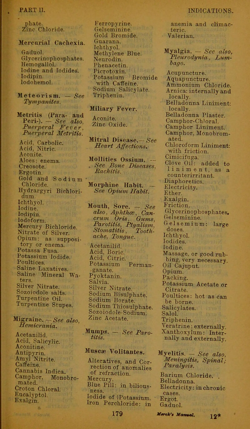 phate. Zinc Chloride. Mercnrial Cachexia. Gadnol. Glycerinophosphatee. Hemogallol. Iodine and Iodides. lodipin. lodohemol. Meteovism. — See T)fmpanites. Metritis (Para- and Peri-). — See also, Puerperal Fever, Puerperal Metritis. Acid, Carbolic. Acid, Nitric. Aconite. Aloes: enema. Creosote. Ergotin. Gold and Sodium Chloride. Hydrargyri Bichlori- dnm. Ichthyol. Iodine. lodipin. Iodoform. Mercury Bichloride. Nitrate of Silver. Opium: as supposi- tory or enema. Potassa Fusa. Potassium Iodide. Poultices. Saline Laxatives. Saline Mineral Wa- ters. Silver Nitrate. Sozoiodole salts. Turpentine Oil. Turpentine Stupes. SliKraine. — 5'ee also, Hemicrania. Acetanilid. Acid, .Salicylic. Aconitine. Antipyrin. Amyl Nitrite. Caffeine. Cannabis Indica. Camphor, Monobro- mated. Croton Chloral. Eucalyptol. Exalgin. Ferropyrine. Gelsominine, Gold Bromide. Guarana. Ichthyol. Methylene Blue. Nenrodin. Phenacetin. Picrotoxin. Potassium Bromide with Caffeine. Sodium Salicylate. Triphenin. Miliary Fever. Aconite. Zinc Oxide. Mitral Disease.—N'ee Heart Ajfections. Mollities Osshun. — . See Bone Diseases, Rachitis. Morphine Habit. — See Opium Habit. Month, Sore. — See also, Aphthae, Can- cruni Oris, Gums, Parotitis, Ptyalism, Stomatitis, Tooth- ache, Tongue. Acetanilid. Acid, Boric. Acid, Citric. Potassium Perman- ganate. Pyoktanin. Salvia. Silver Nitrate. Sodium Bisulphate. Sodium Borate. Sodium Thiosulphate. Sozoiodole-Sodium. Zinc Acetate. Mumps. — See Paro- titis. Mnsoae Volitantes. Alteratives, and Cor- rection of anomalies of refraction. Mercury. Blue Pill: in bilious- ness. Iodide of IPotassium. Iron Perchloride: in 179 anemia and climac- teric. Valerian. Myalgia. — See also. Pleurodynia, Lum- bago. Acupuncture. Aquapnncture. Ammonium Chloride. Arnica: internally and locally. Belladonna Liniment: locally. Belladonna Plaster. Camphor-Chloral. Camphor Liniment. Camphor, Monobrom- ated. Chloroform Liniment: with friction. Ciraicifuga. Clove Oil: added to liniment, as a counterirritant. Diaphoretics. Electricity. Ether. Exalgin. Friction. Glycerinophosphates, Gelseminine. Gels e m i u m: large doses. Ichthyol. Iodides. Iodine. Massage, or good rub- bing, very necessary. Oil Cajupnt. Opium. Packing. Potassium Acetate or Citrate. Poultices: hot as can be borne. Salicylates. Salol. Triphenin. Veratrine: externally. Xanthoxylum: Inter- nally and externally. Myelitis. — See also. Meningitis, Spinal; Paralysis. Barium Chloride. Belladonna. Electricity: in chronic cases. Ergot. Gaduol. M0rek*» Manmul, 12*