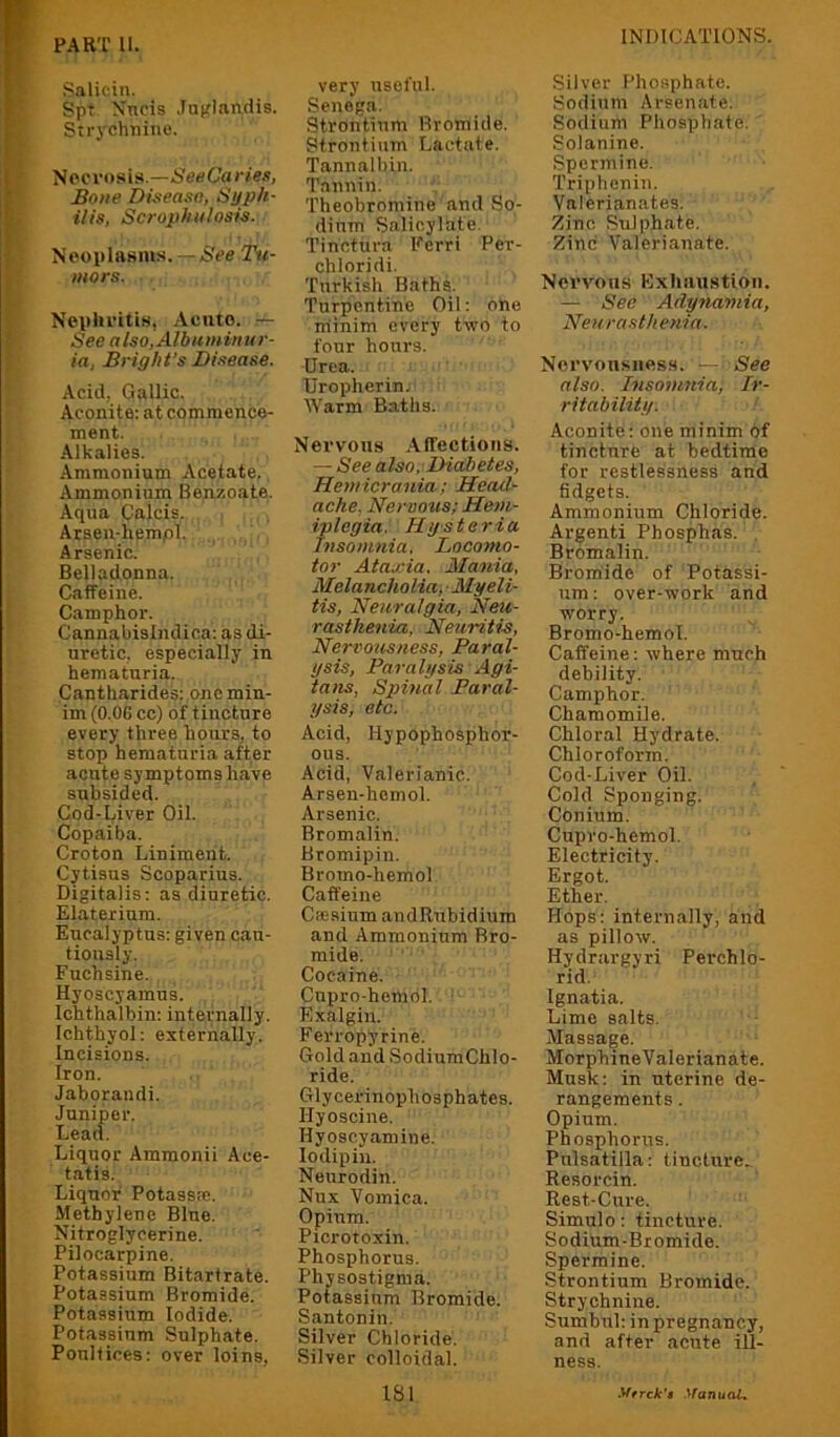 PART II. Salicin. Spt Nncis .lujiflarLdis. Strychnine. Necrosis.—SeeCaries, Bone Dieeaso, Si/ph- ills, Scrophiilosis. Neoplasms.Tu- mors. Nephritis, Acute. See also, Albuminur- ia, Bright’s Disease. Acid, Gallic. Aconite: at commence- ment. Alkalies. Ammonium Acetate. Ammonium Benzoate. Aqua Calcis. Arseu-hempl. Arsenic. Belladonna. Caffeine. Camphor. Cannabisindica: as di- uretic, especially in hematuria. Cantharides; one min- im (0.06 cc) of tincture every three hours, to stop hematuria after acute symptoms have subsided. Cod-Liver Oil. Copaiba. Croton Liniment. Cytisus Scoparius. Digitalis; as diuretic. Elaterium. Eucalyptus: given can- tiously. Fuchsine. Hyoscyamus. Ichthalbin; internally. Ichthyol: externally. Incisions. Iron. Jaborandi. Juniper. Lead. Liquor Amraonii Ace- tatis. Liquor Potassa;. Methylene Blue. Nitroglycerine. Pilocarpine. Potassium Bitarfrate. Potassium Bromide. Potassium Iodide. Potassium Sulphate. Poultices: over loins, very useful. Senega. Strontium Bromide. Strontium Lactate. Tannalbin. Tannin. Theobromine and So- dium Salicylate. Tinctura Ferri Per- chloridi. Turkish Baths. Turpentine Oil: one niinim every two to four hours. Urea. Uropherin. Warm Baths. Nervous Affections. — See also. Diabetes, Hemicrania; Head- ache, Heroous; Hem- iplegia. Hysteria Insomnia. Locomo- tor Ataxia. Mania, Melancholia, ■ Myeli- tis, Neuralgia, Neu- rasthenia, Neuritis, Nervousness, Paral- ysis, Paralysis Agi- tans, Spinal Paral- ysis, etc. Acid, Hypophosphor- ous. Acid, Valerianic. Arsen-hemol. Arsenic. Bromalin. Bromipin. Bromo-hemol Caffeine Caesium andRubidiura and Ammonium Bro- mide. Cocaine. Cupro-hemol. Exalgin. Ferropyrine. Gold and SodiumChlo- ride. Glycerinophosphates. Hyoscine. Hyoscyamine. lodipin. Neurodin. Nux Vomica. Opium. Picrotoxin. Phosphorus. Physostigma. Potassium Bromide. Santonin. Silver Chloride. Silver colloidal. ISl Silver Phosphate. Sodium Arsenate. Sodium Phosphate. Solanine. Spermine. Triphenin. Valerianates. /lino Sulphate. Zinc Valerianate. Nervous Exhaustion. — See Adynamia, Neurasthenia. Nervousness.' —rSee also. Insomnia; Ir- ritability. Aconite; one minim of tincture at bedtime for restlessness and fidgets. Ammonium Chloride. Argenti Phosphas. Bromalin. Brorhidc of Potassi- um : over-work and worry. Bromo-hemol. Caffeine: where much debility. Camphor. Chamomile. Chloral Hydrate. Chloroform. Cod-Liver Oil. Cold Sponging. Conium. Cupro-hemol. Electricity. Ergot. Ether. Hops; internally, and as pillow. Hydrargyri Perchlo- rid. Ignatia. Lime salts. Massage. MorphineValerianate. Musk: in uterine de- rangements . Opium. Phosphorus. Pulsatilla: tincture. Resorcin. Rest-Cure. Simulo: tincture. Sodium-Bromide. Spermine. Strontium Bromide. Strychnine. Sumbul: in pregnancy, and after acute ill- ness. yrrek’t .Vanuai*