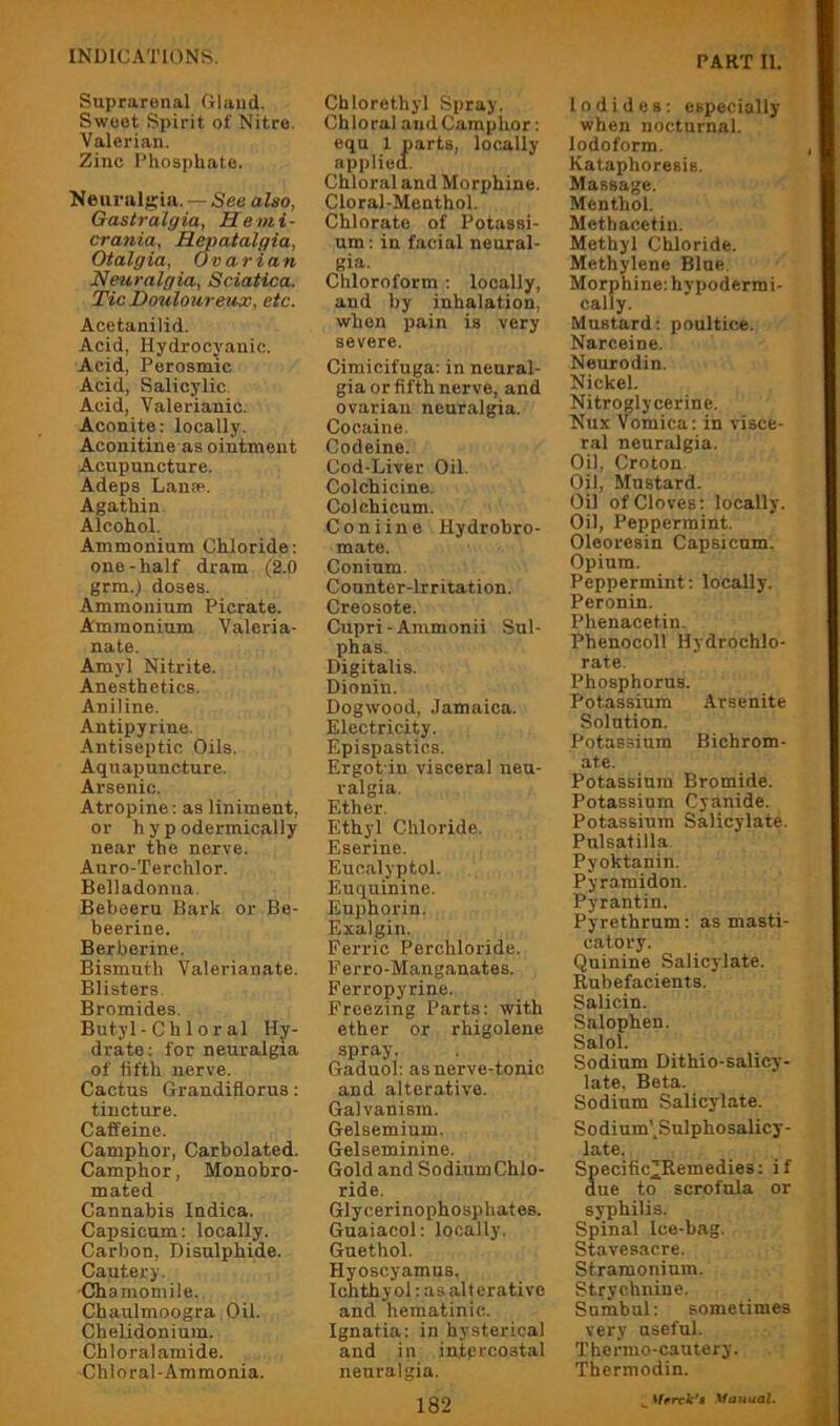Suprarenal Gland. Swoot Spirit of Nitre. Valerian. Zinc Phosphate. Neuralgia. — See also, Gastralgia, He mi- crania, HMatalgia, Otalgia, Ovarian Neuralgia, Sciatica. Tic Douloureux, etc. Acetanilid. Acid, Hydrocyanic. Acid, Perosmic Acid, Salicylic. Acid, Valerianic. Aconite: locally. Aconitine as ointment Acupuncture. Adepa Lana*. Agathin Alcohol. Ammonium Chloride; one-half dram (2.0 grm.) doses. Ammonium Picrate. Ammonium Valeria- nate. Amyl Nitrite. Anesthetics. Aniline. Antipyrine. Antiseptic Oils. Aquapuncture. Arsenic. Atropine: as liniment, or hypodermically near the nerve. Auro-Terchlor. Belladonna. Bebeeru Bark or Be- beerine. Berberine. Bismuth Valerianate. Blisters Bromides. Butyl-Chi oral Hy- drate: for neuralgia of fifth nerve. Cactus Grandiflorus: tincture. Caffeine. Camphor, Carbolated. Camphor, Monobro- mated Cannabis Indica. Capsicum; locally. Carbon, Disulphide. Cautery. Chamomile. Chaulmoogra Oil. Chelidonium. Chloralamide. Chloral-Ammonia. Chlorethyl Spray. Chloral and Camphor: eqn 1 parts, locally applied. Chloral and Morphine. Cloral-Menthol. Chlorate of Potassi- um : in facial neural- gia. Chloroform : locally, and by inhalation, when pain is very severe. Cimicifuga: in neural- gia or fifth nerve, and ovarian neuralgia. Cocaine. Codeine. Cod-Liver Oil. Colchicine. Colchicum. Coniine Hydrobro- mate. Conium. Counter-Irritation. Creosote. Cupri-Ammonii Sul- phas. Digitalis. Dionin. Dogwood, .Jamaica. Electricity. Epispastics. Ergot iu visceral neu- ralgia. Ether. Ethyl Chloride. Eserine. Euc.alyptol. Euquinine. Euphorin. Exalgin. Ferric Perchloride. Ferro-Manganates. Ferropyrine. Freezing Parts: with ether or rhigolene spray. Gaduol: as nerve-tonic and alterative. Galvanism. Gelsemium. Gelseminine. Gold and SodiumChlo- ride. Glycerinophosphates. Guaiacol: locally. Guethol. Hyoscyamns. Ichthyol; as alterative and hematinic. Ignatia: in hysterical and in intprcostal neuralgia. 182 Iodides; especially when nocturnal. Iodoform. Kataphoresis. Massage. Menthol. Methacetiu. Methyl Chloride. Methylene Blue. Morphine: hypodermi- cally. Mustard: poultice. Narceine. Neurodin. Nickel. Nitroglycerine. Nux Vomica: in visce- ral neuralgia. Oil, Croton Oil, Mustard. Oil of Cloves; locally. Oil, Peppermint. Olooresin Capsicum. Opium. Peppermint: locally. Peronin. Phenacetin. Phenocoll Hydrochlo- rate. Phosphorus. Potassium Arsenite Solution. Potassium Bichrom- ate. Potassium Bromide. Potassium Cyanide. Potassium Salicylate. Pulsatilla Pyoktanin. Pyramidon. Pyrantin. Pyrethrum: as masti- catory. Quinine Salicylate. Rubefacients. Salicin. Salophen. Salol. Sodium Dithio-salicy- late. Beta. Sodium Salicylate. Sodium',Sulphosalicy- late. Specific’Remedies: if due to scrofula or syphilis. Spinal Ice-bag. Stavesacre. Stramonium. Strychnine. Snmbul: sometimes very useful. Thermo-cautery. Thermodin.