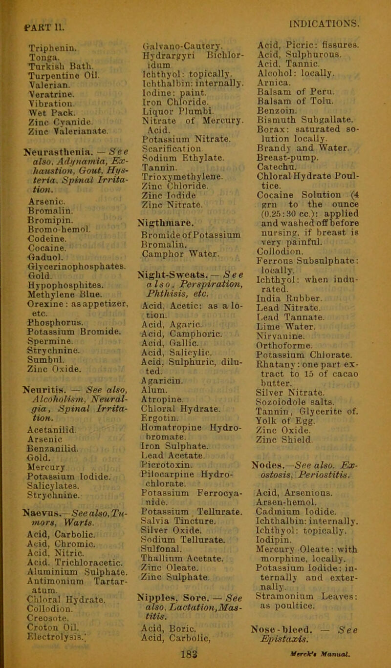 Triphenin. Tonga. Turkish Bath. Turpentine Oil. Valerian. Veratrine. Vibration. Wet Pack. Zinc Cyanide. Zinc Valerianate. Neurasthenia. — See also. Adynamia, Ex- haustion, Gout, Hys- teria. Spmal Irrita- tion. Arsenic. Bromalin. Bromipin. Bromo-hemol. Codeine. Cocaine. Oaduol. Glycerinophosphates. Gold. Hypophosphites. Methylene Blue. Orexine; as appetizer, etc. Phosphorus. Potassium Bromide. Spermine. Strychnine. Sumbnl. Zinc Oxide. Neuritis. — See also. Alcoholism, Neural- gia , Spinal Irrita- tion. Acetanilid. Arsenic Benzanilid. Gold. Mercury Potassium Iodide. Salicylates. Strychnine. Naevus.—5eea/so,T«<- mors, Warts. Acid, Carbolic. Acid, Chromic. Acid, Nitric. Acid. Trichloracetic. Aluminium Sulphate. Antimonium Tartar- atum. Chloral Hydrate. Collodion. Creosote. Croton Oil. Electrolysis.; Galvano-Cautery. Hydrarpyri Bichlor- idum Ichthyol: topically. Ichthalbin: internally. Iodine: paint. Iron Chloride. Liquor Plumbi. Nitrate of Mercury. Acid. Potassium Nitrate. Scarification Sodium Ethylate. Tannin. Trioxy methylene. Zinc Chloride. Zinc Iodide Zinc Nitrate. Nigthiuare. Bromide of Potassium Bromalin. Camphor Water. Night-Sweats. — See also. Perspiration, Phthisis, etc. Acid, Acetic: as a lo- tion. Acid, Agaric. Acid, Camphoric. Acid, Gallic. Acid, Salicylic. Acid, Sulphuric, dilu- ted. Agaricin. Alum. Atropine. Chloral Hydrate. Ergotin. Homatropiue Hydro- hromate. Iron Sulphate. Lead Acetate. Picrotoxin. Pilocarpine Hydro- chlorate. Potassium Ferrocya- nide. Potassium TeUurate. Salvia Tincture. Silver Oxide. Sodium TeUurate. Sulfonal. Thallium Acetate. Zinc Oleate. Zinc Sulphate. Nipples, Sore. — See also, Lactatiou,Mas- titis. Acid, Boric. Acid, Carbolic, Acid, Picric: fissures. Acid, Sulphurous. Acid. Tannic. Alcohol: locally. Arnica. Balsam of Peru. Balsam of Tolu. Benzoin. Bismuth Subgallate. Borax: saturated so- lution locally. Brandy and Water. Breast-pump. Catechu. Chloral Hydrate Poul- tice. Cocaine Solution (4 grn to the ounce (0.2.’i:80 cc.): applied and washed off before nursing, if breast is very painful. Collodion. Ferrous Subsulphate: locally. Ichthyol: when indu- rated. India Rubber. Lead Nitrate. Lead Tannate. Lime Water. Nirvanine. Orthoforme. Potassium Chlorate. Rhatany: one part ex- tract to 15 of cacao butter. Silver Nitrate. Sozoiodole salts. Tannin, Glycerite of. Yolk of Egg. Zinc Oxide. Zinc Shield. Nodes.—See also. Eix- ostosis, Periostitis. Acid, Arsenions. Arsen-hemol. Cadmium Iodide. Ichthalbin: internally. Ichthyol: topically. lodipin. Mercury Oleate: with morphine, locally. Potassium Iodide: in- ternally and exter- nally. Stramonium Leaves: as poultice. Nose-bleed. — See Epistaxis.