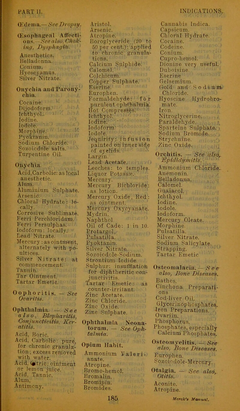 (J-Alpiita.— SeeBropsi/. U-',.soi>lin‘!:eal .Aft'octi- on.>i.—iVertfeo, Chok- ing, Dgsphagin. Anesthetics. Belladonna. Couinm. Hjoscyamus. Silver Nitrate. Onychia and Parony- chia. Cocaine. Dijodofonn. Ichthjol. iodine. lodole. Alorphine. - Pyoktanin. Sodium Chloride'.' Sozoiodole salts. Turpentine Oil. Onychia. Acid,Carbolic: as local anesthetic. Alum. Aluminium Sulphate. Arsenic: Chloral Hydrate: lo- cally. Corrosive Sublimate. Ferri Perchloridnm. Ferri Persulphas. Iodoform: locally. Lead Nitrate. Mercury : as ointment, alternately with po- ultices. Silver Nitrate: at commencement. Tannin. Tar Ointment. Tartar Emetic. Oophoritis. — See Ocaritis. Ophthalmia. — See also. Blepharitis, Conjunctivitis, Ker- atitis. .Acid, Boric. Acid, Carbolic: pure, for chronic granula- tion ; excess removed with water. Acid, (iitric: ointment or lemon juice. •Acid, Tannic. Alum, -Antimony. .Aristol. Arsenic. Atropine. Boroglyoeride (20 to 50 per cent.): applied to chronic grannla- tions. Calcium Sulphide. Calomel. Col chi cum. (Copper Sulphate. Eserine. Europhen. Formaldehyde: for purulent ophthalmia. Hot Cpmpresstfsl’ Ichthyol. Iodine!' ' Iodoform; lodole. Jequirity: infusion painted bn inner side of eyelids^ Largi7i. Lead Acetate. Leeches: to temples. Liquor Potasspe. Mercury. Merc7U'y Bichloride: as lotion. Mercury Oxide, Red: as ointment; Mercury O'xycyanate. Mydrin. Naphthol Oil of Cade: 1 in 10. Protargol. Pulsatilla. Pyoktanin. Silver Nitrate. Sozoiodole-Sodium. Strontium Iodide. Sulphur: insufflation for diphtheritic con- junctivitis. Tartar Emetic: as counter-irritant. Zinc Acetate. Zinc Chloride. Zinc Oxide. Zinc Sulphate. Ophthalmia Neona- torum. — See Oph- talmia. Opium Habit. Ammonium Valeri- anate. Atropine. Bromo-hemol. Bromalin. Bromipin. Bromides. Cannabis Indica. Capsicum. Chloral Hydrate. Cocaine. Codeine. Conium. Cupro-hemol. Dioninc very useful. Duboisine. Eserine Gclsemium. Gold and Sodium Chloride. Hyoscine Hydrobro- matc. Iron, Nitroglycerine. Paraldehyde. Sparteine Sulphate, i Sodium Bromide. Strychnine. Zinc Oxide. Orchitis. — See also, Bpididymitis. ' Ammonium Chloride- Auemonin. Belladonna. Calomel. Guaiacol. Ichthyol. Iodine. lodole. Iodoform. Mercury Oleate. Morphine. Pulsatilla. Silver Nitrate. Sodium Salicylate. Strapping. Tartar Emetic Ostcomalacin. — See also, Bo7ie Diseases. Bathes. Cinchona Preparati- ons Cod-liver Oil. Glycerinophosphates. Iron Preparations. Ovariin. Phosphorus. Phosphates, especially Calcium Phosphates. Osteomyelitis. — See also, Bone Diseases. Europhen. Sozoiodolc-Mercury. Otalgfia. — See also,. Otitis. Aconite. Atropine.