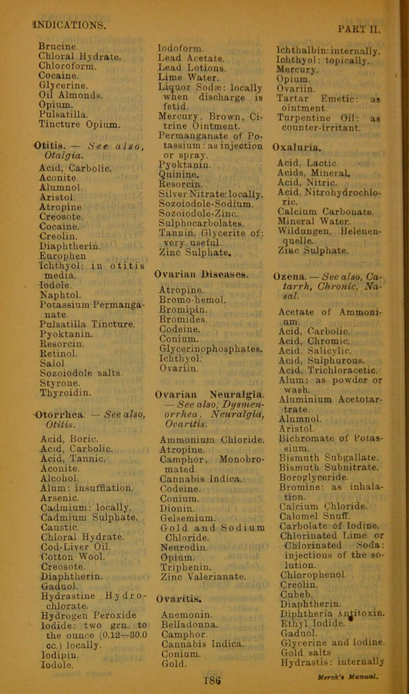 PART II. Brucine. Chloral Hydrate. Chloroform. Cocaine. Glycerine. Oil Almonds. Opium. Pulsatilla. Tincture Opium. Otitis. — See also, Otalgia. Acid, Carbolic. Aconite Alumnol. Aristol. Atropine Creosote. Cocaine. Creolin. Diaphtherin. Europhen Ichthyol: in otitis media. •lodole. Naphtol. Potassium Permanga- nate Pulsatilla Tincture. Pyoktanin. Resorcin. Retinol. Salol Sozoiodole salts. Sty rone. Thyroidin. Otorrhea. — See also, Otitis. Acid, Boric. Acid, Carbolic. Acid, Tannic. Aconite. Alcohol. Alum: insufflation. Arsenic. Cadmium; locally. Cadmium Sulphate. Caustic. Chloral Hydrate. Cod-Liver Oil. Cotton Wool. Creosote. Diaphtherin. Gaduol. Hydrastine Hydro- chlorate. Hydrogen Peroxide Iodide; two grn. to the ounce (0.12—30.0 cc.) locally, lodipin. lodole. Iodoform. Lead Acetate. Lead Lotions. Lime Water. Liquor Sodic; locally when discharge is fetid. Mercury, Brown, Ci- trine Ointment. Permanganate of Po- tassium ; as injection or spray. Pyoktanin. Quinine. Resorcin. Silver Nitrate; locally. Sozoiodole-.Sodium. SoZoiodole-Zinc. Sulphocarbolates. Tannin. Glycerite of; very useful. Zinc Sulphate. Ovarian Diseases. Atropine. Bromo-hemol. Bromipin. Bromides. Codeine. Conium. Glycerinophosphates. Ichthyol. Ovariin. Ovarian Neuralgia. — See also, Dgsmen- orrhea, Neuralgia, Ooaritis. Ammonium Chloride. Atropine. Camphor, Monobro- mated. Cannabis Indica. Codeine. Conium. Dionin. Gelsemium. Gold and Sodium Cliloride. Nenrodin. Opium. Triphenin. Zinc Valerianate. Ovariti.s. Anemonin. Belladonna. Camphor. Cannabis Indica. Conium. Gold. 186 Ichtbalbin; internally. Ichthyol; topically. Mercury. Opium. Ovariin. Tartar Emetic; as ointment. Turpentine Oil; as counter-irritant. Oxaliiria. Acid, Lactic Acids, MineraL Acid, Nitric. Acid, Nitrohydrochlo- ric. Calcium Carbonate. Mineral Water. Wildungen, Helenen- quelle. ZiHC Sulphate. Ozena. — See also, Ca- tarrh, Chronic, Na- sal. Acetate of Ammoni- um. Acid, Carbolic. Acid, Chromic. Acid. Salicylic. Acid, Sulphurous. Acid, Trichloracetic. Alum; as powder or wash. Aluminium Acetotar- trate. Alumnol. Aristol. Bichromate of Potas- sium. Bismuth Snbgallate. Bismuth Subnitrate. Boroglyceride. Bromine; as inhala- tion. Calcium Chloride. Calomel Snuff. Carbolate of Iodine. Chlorinated Lime or Chlorinated Soda; injections of the so- lution. Chlorophenol. Creolin. Cubeb. Diaphtheriu Diphtheria .viuitoxin. Ethyl Iodide. * Gaduol. Glycerine and Iodine. Gold salts Hydrastis; internally