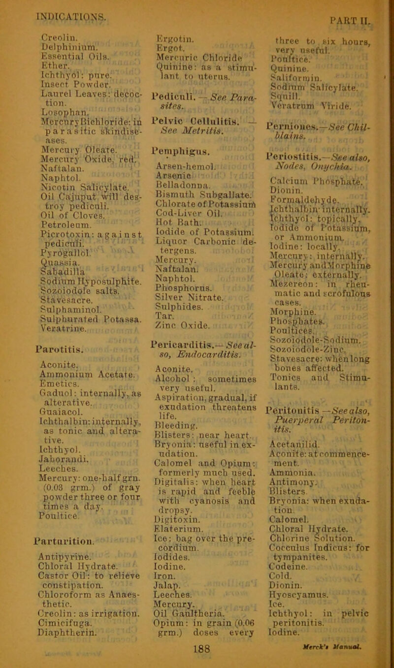 PART II. Creolin. Uelphiiiium. Essential Oils. Ether. Ichthyol: pure. Insert Powder. Laurel Leaves; decoc- tion. Losophan. Mercnryliichloride: in parasiiic shindisfe- ases. Mercury Oleate. Mercury Oxide, redi' Naftalan. Naphtol. Nicotin Salicylate. Oil Cajuput Will des- troy pediculi. Oil of Cloves. Petrolenm. Picrotoxin; against pediculi. Pyrogallol. Quassia. Sabadilla Sodium Hyposulphite. Sozoiodole salts. Stavesacre. Sulphaniinol. Sulphurated Potassa. Veratrine. Parotitis. Aconite. Ammonium Acetate. Emetics. Gadiiol: internally, as alterative. Guaiacol. Ichthalbin; internally, as tonic and altera- tive. Ichthyol. Jabor.andi. Leeches. Mercury: one-half grn. (0.03 grm.) of gray powder three or four times a day. Poultice. Parturition. Antipyrine. Chloral Hydrate. Castor Oil: to relieve constipation. Chloroform as .‘Vnaes- thetic. Creolin: as irrigation. Cimicifuga. Diaphtherin. Ergotin. Ergot. Mercuric Chloride Quinine: as a stimu- lant to uterus. Pediculi. — Se/i Para- sites. Pelvic Cellulitis. — See Metritis. Pemphigus. Arsen-hemol. Arsenin Belladonna. Bismuth Subgall.ate. Chlorate of Potassium Cod-Liver Oil. Hot Bath. Iodide of Potassium. Liquor Carbonic de- tergens. Mercury. Naftalan. Naphtol. Phosphorus. Silver Nitrate. Sulphides. Tar. Zinc Oxide. Pericarditis.— See al- so, Endocarditis. Aconite. Alcohol ; sometimes very useful. Aspiration, gradual, if exudation threatens life. Bleeding. Blisters; near heart. Bryonia: useful in ex- udation. Calomel and Opium: formerly much used. Digitalis: when heart is rapid and feeble with cyanosis and dropsy. Digitoxin. Elaterinm. Ice: bag over the pre- cord ium. Iodides. Iodine. Iron. Jal.ap. Leeches. Mercury. Oil Gaultheria. Opium; in grain (0.06 grm.) doses every 188 three to six hours, very useful. Poultice. Quinine. Saliformin. Sodium Salicylate. Squill. Veratrnm Viride. Pcriiiones.-rhVe Chil- blains. Periostitis.—.S!e« also, Nodes, Onychia. Calcium Phosphate. Dionin. Formaldejiyde. Ichthalbin- internally. Ichthyol: topically. Iodide of Potassium, or .Ammoniunv. Iodine: locally, Mercury : internally. Mercury andMorphine Oleate; externally. Mezereon: in rheu- matic and scrofulous cases. Morphine. Plioshhates. Poultices, Sozoiodole-Sodium. Sozoiodole-Zinc. Stavesacre: when long bones affected. Tonics and Stimu- lants. Peritonitis Seealso, Puerperal Periton- itis. Acetanilid. .Aconite; at commence- ment. Ammonia. Antimony. Blisters Bryonia: when exuda- tion. Calomel. Chloral Hydrate. Chlorine Solution. Cocculus Indicus; for tympanites. Codeine. Cold. Dionin. Hyoscyamus. Ice. Ichthyol: in pelvic peritonitis. Iodine. Jferrib’f Hany^L