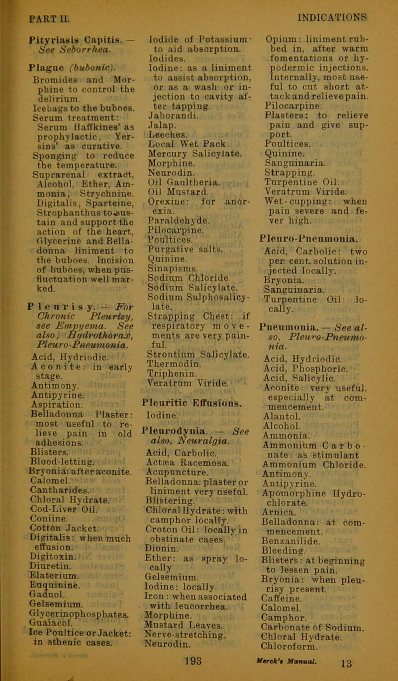 Pityriasis Capitis. — See Seborrhea. Plague (bubonic). Bromides and Mor- phine to control the delirium. Icebags to the buboes. Serum treatment: Serum Haffkines’ as prophylactic, Yer- sins’ as curative. Sponging to reduce the temperature. Suprarenal extract, Alcohol, Ether, Am- monia, Strychnine. Digitalis, Sparteine, Strophanthus to,fiu8- tain and support the action of the heart. Glycerine and Bella- donna liniment to the buboes. Incision of buboes, when pus- tiuctnation well mar- ked. Pleurisy. — For Chronic Pleurisy, see Emjyyema. See also, Hi/drothorax, Pleuro-Pneumonia. Acid, Hydriodic. Aconite; in early stage. Antimony. Antipyrin e. Aspiration. Belladonna Plaster; most useful to re- lieve pain in old adhesions. Blisters. Blood-letting. Bryonia: after aconite. Calomel. Cantharides. Chloral Hydrate. Cod-Liver Oil. Coniine. Cotton Jacket. Digitalis; when much effusion. Digitoxin. Diuretin. Elaterium. Enquinine. Gaduol. Gelsemium. Glycerinophosphates. Guaiacol. Ice Poultice or Jacket: in sthenic cases. Iodide of Potassium' to aid absorption. Iodides. Iodine: as a liniment to assist absorption, or as a wash or in- jection to cavity af- ter tapping Jaborandi. Jalap. Leeches. Local Wet Pack Mercury Salicylate. Morphine. Neurodin. Oil Gaultheria. Oil Mustard. Orexine; for anor- exia. Paraldehyde. Pilocarpine. Poultices. Purgative salts. Quinine. Sinapisms. Sodium Chloride Sodium Salicylate. Sodium Sulphosalioy- late. Strapping Chest: if respiratory move- ments are very pain- ful. Strontium Salicylate. Thermodin. Triphenin, Veratrnm Viride. Pleuritic Effusions. Iodine. Pleurodynia. — See also, Neuralgia. Acid, Carbolic. Actoea Racemosa. Acupuncture. Belladonna: plaster or liniment very useful. Blistering. Chloral Hydrate: with camphor locally. Croton Oil: locally in obstinate cases. Dionin. Ether: as spray lo- cally Gelsemium. Iodine; locally. Iron; when associated with leucorrhea. Morphine. Mustard Leaves. Nerve-stretching. Neurodin. Opium: liniment rub- bed in, after warm fomentations or hy- podermic injections. Internally, most use- ful to cut short at- tack and relieve pain. Pilocarpine. Plasters; to relieve pain and give sup- port. Poultices. Quinine. Sanguinaria. Strapping. Turpentine Oil. Veratrnm Viride. Wet-cupping: when pain severe and fe- ver high. Pleuro-Piiennionia. Acid, Carbolic; two per cent, solution in- jected locally. Bryonia. Sanguinaria. Turpentine Oil: lo- cally. Pneuinoiiia. — See al- so, Pleuro-Pneumo- nia. Acid, Hydriodic. Acid, Phosphoric. Acid, Salicylic. Aconite: very useful, especially at com- mencement. Alantol. Alcohol. Ammonia. Ammonium C a r b o ■ nate; as stimulant Ammonium Chloride. Antimony. Antipyrine. Apomorphine Hydro- chlorate. Arnica. Belladonna; at com- mencement. Benzanilide. Bleeding. Blisters; at beginning to lessen pain. Bryonia: when pleu- risy present. Caffeine. Calomel. Camphor. Carbonate of Sodium. Chloral Hydrate. Chloroform. 193 Mtrck*% Manual.
