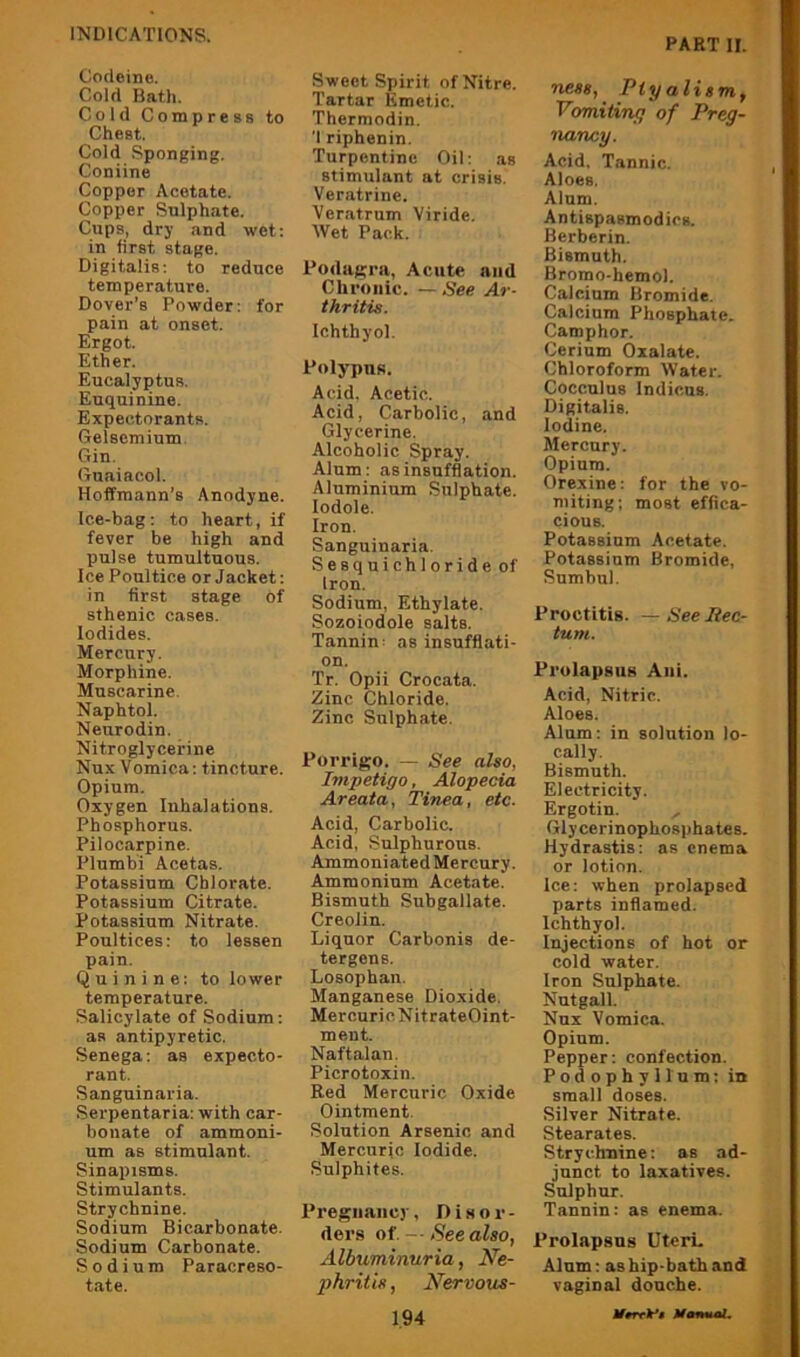 PART II. Codeine. Cold Bath. Cold Compress to Chest. Cold Sponging. Coniine Copper Acetate. Copper Sulphate. Cups, dry and wet; in first stage. Digitalis: to reduce temperature. Dover’s Powder: for pain at onset. Ergot. Ether. Eucalyptus. Euquinine. Expectorants. Gelsemium. Gin. Guaiacol. Hoffmann’s Anodyne. Ice-bag; to heart, if fever be high and pulse tumultuous. Ice Poultice or Jacket: in first stage of sthenic cases. Iodides. Mercury. Morphine. Muscarine. Naphtol. Neurodin. Nitroglycerine Nux Vomica; tincture. Opium. Oxygen Inhalations. Phosphorus. Pilocarpine. Plumbi Acetas. Potassium Chlorate. Potassium Citrate. Potassium Nitrate. Poultices; to lessen pain. Quinine: to lower temperature. Salicylate of Sodium: as antipyretic. Senega; as expecto- rant. Sanguinaria. Serpentaria: with car- bonate of ammoni- um as stimulant. Sinapisms. Stimulants. Strychnine. Sodium Bicarbonate. Sodium Carbonate. Sodium Paracreso- tate. Sweet Spirit of Nitre. Tartar Emetic. Thermodin. 'I riphenin. Turpentine Oil; as stimulant at crisis. Veratrine. Veratrum Viride, Wet Pack. PodaRra, Acute and Chronic. —See Ar- thritis. Ichthyol. Polypus. Acid. Acetic. Acid, Carbolic, and Glycerine. Alcoholic Spray. Alum: as insufflation. Aluminium Sulphate, lodole. Iron. Sanguinaria. Sesquichloride of Iron. Sodium, Ethylate. Sozoiodole salts. Tannin: as insufflati- on. Tr. Opii Croeata. Zinc Chloride. Zinc Sulphate. Porrigo. — See also, Impetigo, Alopecia Areata, Tinea, etc. Acid, Carbolic. Acid, Sulphurous. Ammoniated Mercury. Ammonium Acetate. Bismuth Subgallate. Creoiin. Liquor Carbonis de- tergens. Losophan. Manganese Dioxide. Mercuri c Nit rateOint- ment. Naftalan. Picrotoxin. Red Mercuric Oxide Ointment. Solution Arsenic and Mercuric Iodide. Sulphites. Pregnancy, Disor- ders of. -■ See also, Albuminuria, Ne- phritis , Nervous- 194 Tiess, Ptyalism, Vomiting of Preg- nancy. Acid. Tannic. Aloes. Alum. Antispasmodics. Berberin. Bismuth. Bromo-hemol. Calcium Bromide. Calcium Phosphate. Camphor. Cerium Oxalate. Chloroform Water. Cocculus Indicus. Digitalis. Iodine. Mercury. Opium. Orexine: for the vo- miting; most effica- cious. Potassium Acetate. Potassium Bromide, Sumbul. Proctitis. —See Rec- tum. Prolapsus Ani. Acid, Nitric. Aloes. Alum; in solution lo- cally. Bismuth. Electricity. Ergotin. Glycerinophosphates. Hydrastis: as enema or lotion. Ice: when prolapsed parts inflamed. Ichthyol. Injections of hot or cold water. Iron Sulphate. Nutgall. Nux Vomica. Opium. Pepper; confection. Podophyllum; in small doses. Silver Nitrate. Stearates. Strychnine: as ad- junct to laxatives. Sulphur. Tannin; as enema. Prolapsus UterL Alum; as hip-bath and vaginal douche.