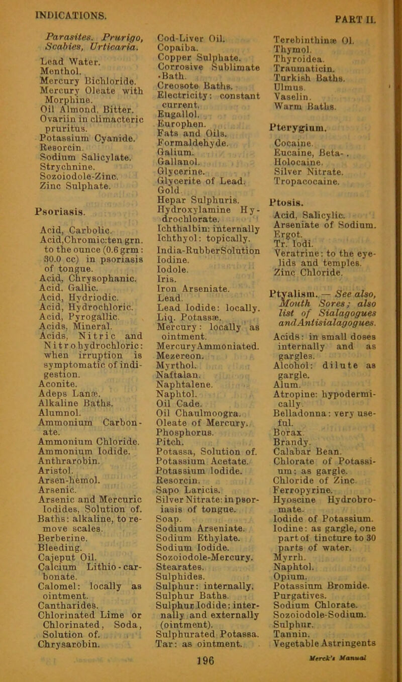 PART II, Parasites. Prurigo, Scabies, Urticaria. Lead Water. Menthol. Mercury Hichlorido. Mercury Oleate with Morphine. Oil Almond, Bitter. Ovariin in climacteric pruritus. Potassium Cyanide. Resorcin. Sodium Salicylate. Strychnine. Sozoiodole-Zinc. Zinc Sulphate. Psoriasis. Acid, Carbolic. Acid,Chromic:ten grn. to the ounce (0.6 grm; .SO.O cc) in psoriasis of tongue. Acid, Chrysophanic. Acid, Gallic. Acid, Hydriodic. Acid, Hydrochloric. Acid, Pyrogallic. Acids, Mineral. Acids, Nitric and N i t r o hydrochloric: when irruption is symptomatic of indi- gestion. Aconite. Adeps Lante. Alkaline Baths. Alumnol. Ammonium Carbon- ate. Ammonium Chloride. Ammonium Iodide. Anthrarobin. Aristol. Arsen-hemol. Arsenic. Arsenic and Mercuric Iodides, Solution of. Baths: alkaline, to re- move scales. Berberine. Bleeding. Cajeput Oil. Calcium Lithio - car- bonate. Calomel: locally as ointment. Cantharides. Chlorinated Lime or Chlorinated, Soda, Solution of. Chrysarobin. Cod-Liver Oil. Copaiba. Copper Sulphate. Corrosive Sublimate • Bath. Creosote Baths. Electricity; constant current. Eugallol. Europhen. Fats and Oils. Formaldehyde. Galium. Gallanol. Glycerine. Glycerite of Lead. Gold. Hepar Sulphuris. Hydroxylamine H y - drochlorate. Ichthalbin; internally Ichthyol; topically. India-RubberSolution Iodine, lodole. Iris. Iron Arseniate. Lead. Lead Iodide: locally. Li(j. Potassae. Mercury: locally as ointment. Mercury Ammoniated. Mezereon. Myrthol. Naftalan. Naphtalene. Naphtol. Oil Cade. Oil Chaulmoogra. Oleate of Mercury. Phosphorus. Pitch. Potassa, Solution of. Potassium Acetate. Potassium Iodide. Resorcin. Sapo Laricis. Silver Nitrate; in psor- iasis of tongue. Soap. Sodium Arseniate. Sodium Ethylate. Sodium Iodide. Sozoiodole-Mercury. Stearates. Sulphides. Sulphur; internally. Sulphur Baths. Sulphur Iodide: inter- nally and externally (ointment). Sulphurated Potassa. Tar: as ointment. Terebinthinie 01. Thymol. Thyroidea. Traumaticin. Turkish Baths. Ulmus. Vaselin. Warm Baths. Pterygium. Cocaine. Eucaine, Beta-. Uolocaine. Silver Nitrate. Tropacocaine. Ptosis. Acid, Salicylic. Arseniate of Sodium. Ergot. Tr. lodi. Veratrine: to the eye- lids and temples. Zinc Chloride. Ptyalism. — See also. Mouth Sores; also list of Sialagogues andAntisialagogues. Acids: in smaU doses internally and as gargles. Alcohol: dilute as gargle. Alum. Atropine; hypodermi- cally. Belladonna; very use- ful. Borax. Brandy. Calabar Bean. Chlorate of Potassi- um: as gargle. Chloride of Zinc. Ferropyrine. Hyoscine Hydrobro- mate. Iodide of Potassium. Iodine; as gargle, one part of tincture to 30 parts of water. Myrrh. Naphtol. Opium. Potassium Bromide. Purgatives. Sodium Chlorate. Sozoiodole-Sodium. Sulphur. Tannin. Vegetable Astringents