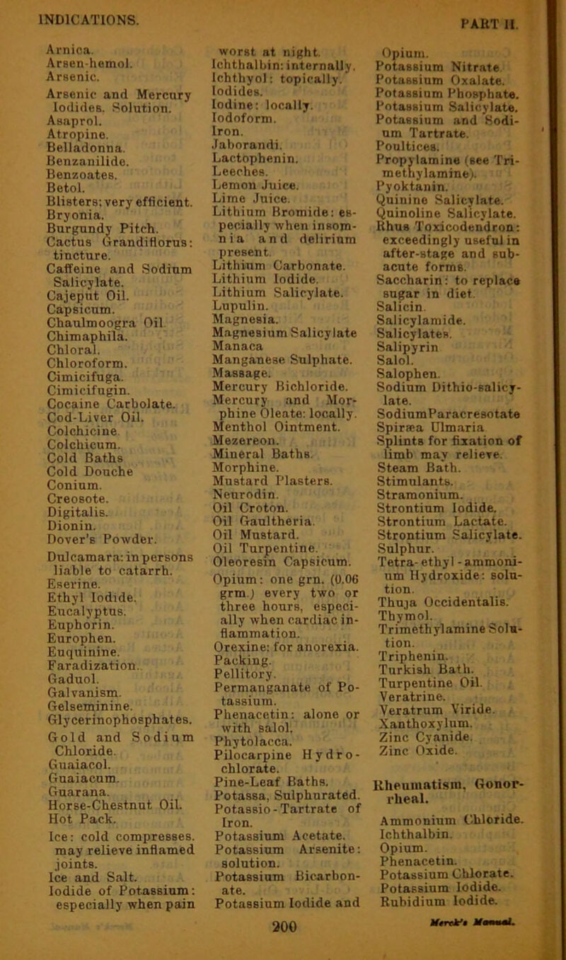 Arnica. Arsen-hemol. Arsenic. Arsenic and Mercnry Iodides. Solution. Asaprol. Atropine. Belladonna. Benzanilide. Benzoates. Betol. Blisters: very efficient. Bryonia. Burgundy Pitch. Cactus Grandiflorus; tincture. Caffeine and Sodium Salicylate. Cajeput Oil. Capsicum. Chaulmoogra Oil. Chimaphila. Chloral. Chloroform. Cimicifuga. Cimicifugin. Cocaine Carbolate. Cod-Liver Oil. Colchicine Colchicum. Cold Baths Cold Douche Conium. Creosote. Digitalis. Dionin. Dover’s Powder. Dulcamara; in persons liable to catarrh. Eserine. Ethyl Iodide. Eucalyj)tns. Euphorin. Europhen. Enquinine. Faradization. Gaduol. Galvanism. Gelseminine. Glycerinophosphates. Gold and Sodium Chloride. Guaiacol. Guaiacum. Guarana. Horse-Chestnut Oil. Hot Pack. Ice: cold compresses, may relieve inflamed joints. Ice and Salt. Iodide of Potassium: especially when pain worst at night. Ichthalbin: internally. Ichthyol: topically. Iodides. Iodine; locally. Iodoform. Iron. Jaborandi. Lactophenin. Leeches. Lemon Juice. Lime Juice. Lithium Bromide: es- pecially when insom- nia and delirium present. Lithium Carbonate. Lithium Iodide. Lithium Salicylate. Lupulin. Magnesia. Magnesium Salicylate Manaca Manganese Sulphate. Massage. Mercury Bichloride. Mercury and Mor- phine Oleate: locally. Menthol Ointment. Mezereon. Mineral Baths. Morphine. Mustard Plasters. Neurodin. Oil Croton. Oil Gaultheria. Oil Mustard. Oil Turpentine. Oleoresin Capsicum. Opium: one grn. (0.06 grm.j every two or three hours, especi- ally when cardiac in- flammation. Orexine: for anorexia. Packing. Pellitory. Permanganate of Po- tassium. Phenacetin: alone or with salol. Phytolacca. Pilocarpine Hydro- chlorate. Pine-Leaf Baths. Potassa, Sulphurated. Potassio-Tartrate of Iron. Potassium Acetate. Potassium Arsenite: solution. Potassium Bicarbon- ate. Potassium Iodide and 200 Opium. Potassium Nitrate Potassium Oxalate. Potassium Phos7)hate. Potassium Salicylate. Potassium and Sodi- um Tartrate. Poultices. Propylamine (see Tri- methylamine). Pyoktanin. Quinine Salicylate. Quinoline Salicylate. Rhus Toxicodendron; exceedingly useful in after-stage and sub- acute forms. Saccharin: to replace sugar in diet. Salicin. Salicylamide. Salicylates. Salipyrin Salol. Salophen. Sodium Dithio-salicy- late. SodiumParacresotate Spir»a Ulmaria Splints for fixation of limb may relieve. Steam Bath. Stimulants. Stramonium. Strontium Iodide. Strontium Lactate. Strontium Salicylate. Sulphur. Tetra- ethyl - ammoni- um Hydroxide: solu- tion. Thuja Occidentalis. Thymol. Trimethylamine Solu- tion. Triphenin. Turkish Bath. Turpentine Oil. Veratrine. Veratrum Viride. Xanthoxylum. Zinc Cyanide. Zinc Oxide. Rheumatism, Gonor- rheal. Ammonium Chloride. Ichthalbin. Opium. Phenacetin. Potassium Chlorate. Potassium Iodide. Rubidium Iodide. Mtnk’t Mmmmat.