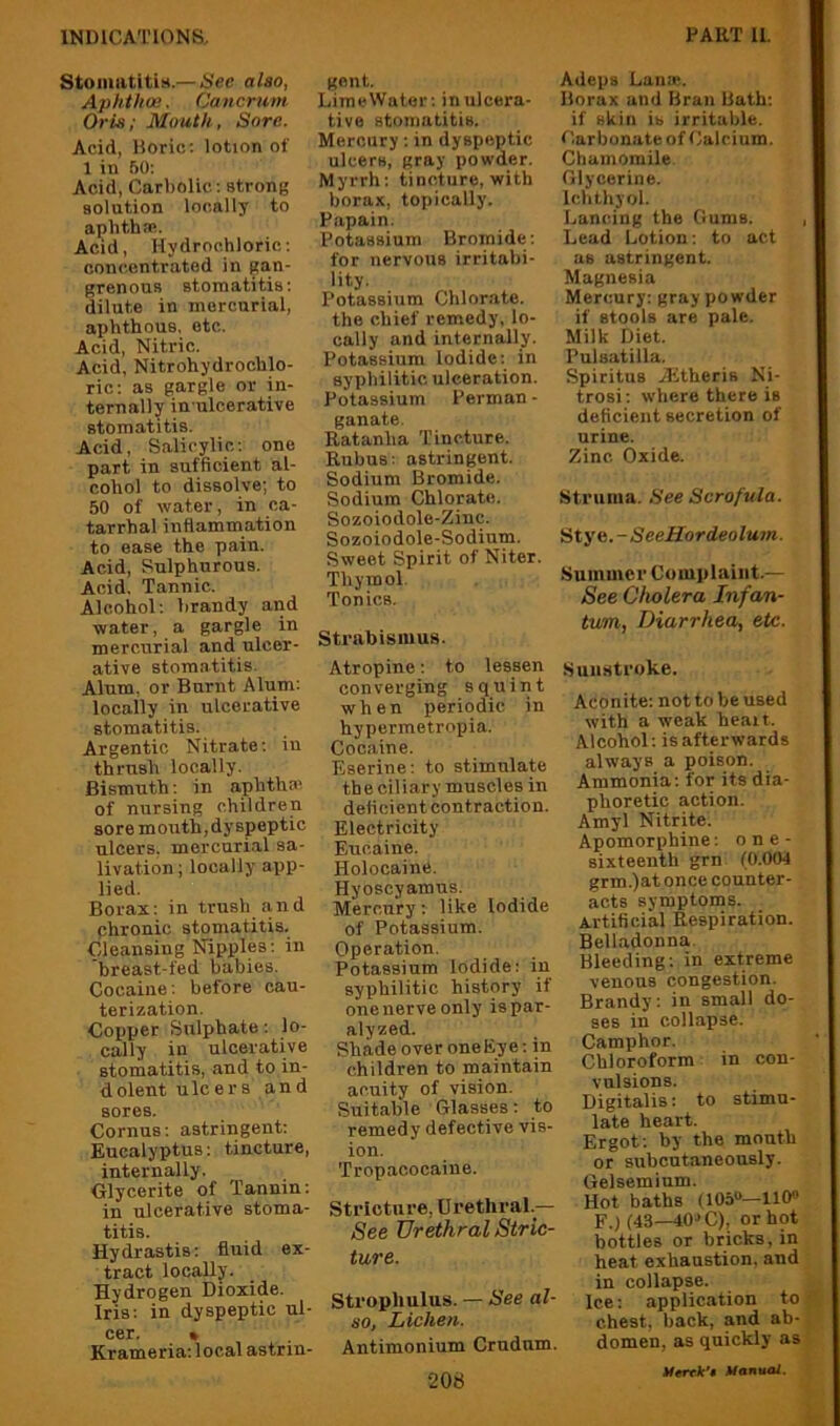 Stomatitis.—Sec also, Aphthae. Cancruin Oris; Mouth, Sore. Acid, Boric: lotion of 1 in 50: Acid, Carbolic: strong solution locally to aplithai. Acid, Hydrochloric: concentrated in gan- grenous stomatitis: dilute in mercurial, aphthous, etc. Acid, Nitric. Acid, Nitrohydrochlo- ric: as gargle or in- ternally in-ulcerative stomatitis. Acid, Salicylic: one part in sufficient al- cohol to dissolve; to 50 of water, in ca- tarrhal inflammation to ease the pain. Acid, Sulphurous. Acid. Tannic. Alcohol: brandy and water, a gargle in mercurial and ulcer- ative stomatitis. Alum, or Burnt Alum: locally in ulcerative stomatitis. Argentic Nitrate: in thrush locally. Bismuth: in aphtha: of nursing children sore mouth, dyspeptic ulcers, mercuri.al sa- livation ; locally app- lied. Borax: in trush and chronic stomatitis. Cleansing Nipples: in breast-fed babies. Cocaine: before cau- terization. Copper Sulphate: lo- cally in ulcerative stomatitis, and to in- dolent ulcers and sores. Cornus: astringent: Eucalyptus: tincture, internally. Glycerite of Tannin: in ulcerative stoma- titis. Hydrastis: fluid ex- tract locally. Hydrogen Dioxide. Iris: in dyspeptic ul- cer. • Krameria: local astrin- gent. LimeWator: in ulcera- tive stomatitis. Mercury: in dyspeptic ulcers, gray powder. Myrrh: tincture, with borax, topically. Papain. Potassium Bromide: for nervous irritabi- lity. Potassium Chlor.ate. the chief remedy, lo- cally and internally. Potassium Iodide: in syphilitic ulceration. Potassium Perman - ganate. Ratanha Tincture. Rubus: astringent. Sodium Bromide. Sodium Chlorate. Sozoiodole-Zinc. Sozoiodole-Sodium. Sweet Spirit of Niter. Thymol. Tonics. Strabismus. Atropine: to lessen converging squint when periodic in hypermetropia. Cocaine. Eserine: to stimulate the ciliary muscles in deficient contraction. Electricity Eucaine. Holocaine. Hyoscyamus. Mercury: like Iodide of Potassium. Operation. Potassium Iodide: in syphilitic history if one nerve only is par- alyzed. Shade over oneEye: in children to maintain acuity of vision. Suitable Glasses: to remedy defective vis- ion. Tropacooaine. Stricture, Urethral.— See Urethral Stric- ture. Strophulus. — See al- so, Lichen. Antimonium Crndum. Adeps Lana:. Borax and Bran Bath: if skin is irritable. Carbonate of Calcium. Chamomile Glycerine. Ichthyol. X.,ancing the Gums. Lead Lotion: to act as astringent. Magnesia Mercury: gray powder if stools are pale. Milk Diet. Pulsatilla. Spiritus Aitheris Ni- trosi: where there is deficient secretion of urine. Zinc Oxide. Struma. See Scrofula. aty e.-SeeHordeolum. Summer Complaint.— See Cholera Infan- tum, Diarrhea, etc. Sunstroke. Aconite: not to be used with a weak heart. Alcohol: is afterwards always a poison. Ammonia: for its dia- phoretic action. Amyl Nitrite. Apomorphine: o n e - sixteenth grn (0.004 grm.)at once counter- acts symptoms. Artificial Respiration. Belladonna. Bleeding: in extreme venous congestion. Brandy: in small do- ses in collapse. Camphor. Chloroform in con- vulsions. Digitalis: to stimu- late heart. Ergot; by the mouth or subcutaneously. Gelsemium. Hot baths (105“—110® F.) (43—40->C), or hot bottles or bricks, in heat exhaustion, and in collapse. Ice: application to chest, back, and ab- domen, as quickly as Uenk't Manual.
