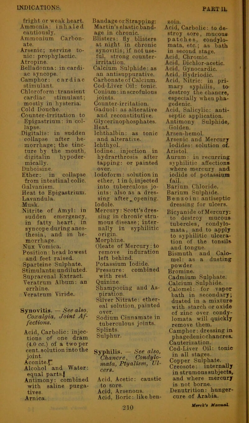 fright or weak heart. Ammonia; inhaled cautiously. Ammonium Carhon- ate. Arsenic; nervine to- nic: prophylactic. Atropine. Belladonna: in cardi- ac syncope. Camphor: cardiac stimulant. Chloroform: transient cardiac stimulant; mostly in hysteria. Cold Douche. Counter-irritation to Epigastrium: in col- lapse. Digitalis: in sudden collapse after he- morrhage; the tinc- ture by the mouth, dipitalin hypoder- mically. Duboisine. Ether: in collapse from intestinal colic. Galvanism. Heat to Epigastrium. Lavandula. Musk. Nitrite of Amyl: in sudden emergency, in fatty heart, in syncope during anes- thesia, and in he- morrhage. Nux Vomica. Position: head lowest and feet raised. Sparteine Sulphate. Stimulants: undiluted. Suprarenal Extract. Veratrum Album: an errhine. Veratrum Viride. Synovitis. — See also, Coxalgia, Joint Af- fections. Acid, Carbolic: injec- tions of one dram (4.0 cc.) of a two per cent, solution into the joint. Aconite.f Alcohol and Water: equal parts.| Antimony: combined with saline purga- tives. Arnica. Bandage orStrapping: Martin’s elastic band- age in chronic. Blisters: fly blisters at night in chronic synovitis; if not use- ful, strong counter- irritation. Calcium .Sulphide: as .an antisnppurative. Carbonate of Calcium. Cod-Liver Oil: tonic. Conium: in scrofulous joints. Counter-irritation. Gaduol: as alterative and reconstitutive. Glycerinophosphates. Heat. Ichthalbin: as tonic and alterative. Ichthyol. Iodine: injection in hydrarthrosis after tapping: or painted over. Iodoform: solution in ether, 1 in 5, injected into tuberculous jo- ints: also as a dres- sing after opening, lodole. Mercury: Scott’s dres- siug in chronic stru- mous disease; inter- nally in syphilitic origin. Morphine. Oleate of Mercury: to remove induration left behind. Potassium Iodide. Pressure: combined with rest. Quinine. Shampooing and As- piration. Silver Nitrate: ether- eal solution, painted over. Sodium Cinnamate in tuberculous joints. Splints. Sulphur. Syphilis. — See also, Chancre, Condylo- mata, Ptyalism, Ul- cers. Acid. Acetic: caustic to sore. Acid, Arsenous. Acid, Boric: likeben- ■210 zoin. Acid, Carbolic: to de- stroy sore, mucous patches, eoudylo- mata, etc.; as bath in second stage. Acid, Chromic. Acid, Dichlor-acetic. Acid, Gynocardic. ’ Acid, Hydriodic. Acid, Nitric: in pri- mary syphilis, to- destroy the chancre, especially when pha- gedenic. Acid, Salicylic: anti- septic application. Antimony Sulphide, Golden. Arsen-hemol. Arsenic and Mercury Iodides: solution of. Aristol. Aurum: in recurring syphilitic affections where mercury and iodide of potassium fail. Barium Chloride. Barium Sulphide. Benzoin: antiseptic dressing for ulcers. Bicyanide of Mercury: to destroy mucous tubercles, condylo- mata, and to apply to syphilitic ulcera- tion of the tonsils and tongue. Bismuth and Calo- mel: as a dusting powder Bromine. Cadmium Sulphate. Calcium Sulphide. Calomel; for vapor bath in secondary; dusted in a mixture with starch or oxide of zinc over condy- lomata will quickly remove them. Camphor: dressing in phagedenicchancres. Cauterization. Cod-Liver Oil: tonic in all stages. Copper Sulphate. Creosote: internally in strnmons subjects, and where mercury is not borne. Denutrition: hunger- cure of Arabia. ^ MmVt Mamul. ^
