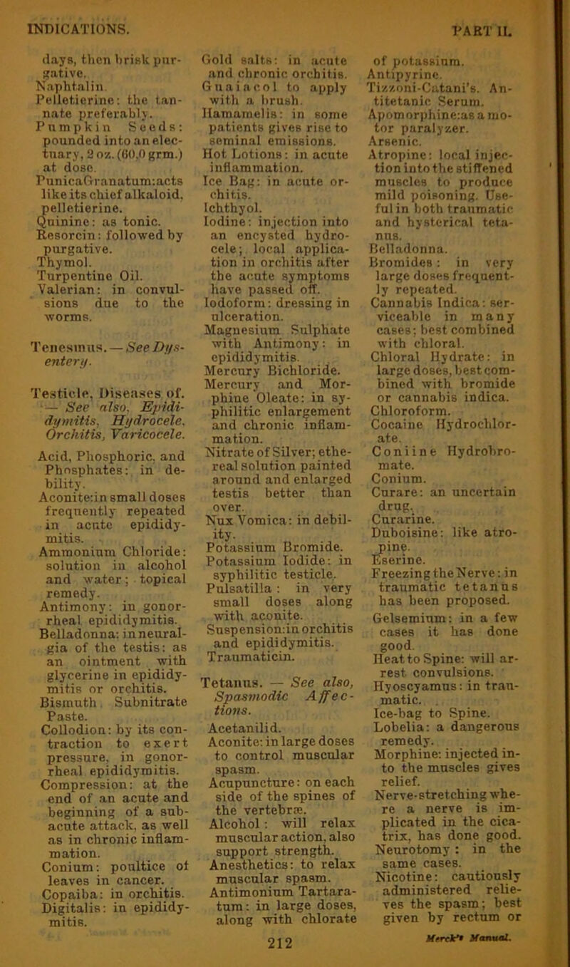 (lays, then brisk pur- !?ative. N.aphtalin. Pelletierine; the tan- nate preferably. Pumpkin Seeds: pounded into an elec- tuary, a 07.. (00,0 Krm.) at dose. PunicaGranatum:acts like its chief alkaloid, pelletierine. Quinine: as tonic. Resorcin: followed by purgative. Thymol. Turpentine Oil. Valerian: in convul- sions due to the worms. Tenesmus. — See JO.i/s- enter//. Testicle, Diseases of. ■— See also. Epidi- dymitis, Hydrocele. Orchitis, Varicocele. Acid, Phosphoric, and Phnsph.ates: in de- bility. Aconite:in small doses frequently repeated in acute epididy- mitis. Ammonium Chloride: solution in alcohol and water; topical remedy. Antimony: in gonor- rheal epididymitis. Belladonna: in neural- gia of the testis: as an ointment with glycerine in epididy- mitis or orchitis. Bismuth. Subnitrate Paste. Collodion: by its con- traction to exert pressure, in gonor- rhe.al epididymitis. Compression: at the end of .an acute and beginning of a snb- aente attack, as well as in chronic inflam- mation. Conium: poultice ot leaves in cancer. Copaiba: in orchitis. Digitalis: in epididy- mitis. Gold salts: in acute and chronic orchitis. Gnaiacol to apply with a brush, llamamelis: in some patients gives rise to seminal emissions. Hot Lotions: in acute inflammation. Ice Bag: in acute or- chitis. Ichthyol. Iodine: injection into an encysted hydro- cele ; local applica- tion in orchitis after the acute symptoms have passed off. Iodoform: dressing in ulceration. Magnesium Sulphate with Antimony: in epididymitis. Mercury Bichloride. Mercury and Mor- phine Oleate: in sy- philitic enlargement and chronic inflam- mation. Nitrate of Silver; ethe- real solution painted around and enlarged testis better than over. Nux Vomica: in debil- ity. Potassium Bromide. Potassium Iodide: in syphilitic testicle. Pulsatilla : in very small doses along with aconite. Snspensiomin orchitis and epididymitis. Traumaticin. Tetanus. — See also, Spasmodic Affec- tions. Acetanilid. Aconite: in large doses to control muscular spasm. Acupuncture: on each side of the spines of the vertebrse. Alcohol : will relax muscular action, also support strength. Anesthetics: to relax muscular spasm. Antimoninm Tartara- tum: in large doses, along with chlorate 212 of potassium. Antipyrinc. Tiz/.oni-Catani's. An- titetanic Serum. Apomorphine-.as a mo- tor paralyser. Arsenic. Atropine: local injec- tion into the stiffened muscles to produce mild poisoning. Use- ful in both traumatic and hysterical teta- nus. Belladonna. Bromides: in very large doses frequent- ly repeated. Cannabis Indica: ser- viceable in many cases; best combined with chloral. Chloral Hydrate: in large doses, best com- bined with bromide or cannabis indica. Chloroform. Cocaine Hydrochlor- ate, Coniine Hydrohro- mate. Conium. Curare; an uncertain drug. Curarine. Duboisine; like atro- pine. Eserine. FreezingtheNerve: in traumatic tetanus has been proposed. Gelseminm: in a few cases it has done good. Heat to Spine: will ar- rest convulsions. Hyoscyamns: in trau- matic. Ice-bag to Spine. Lobelia: a dangerous remedy. Morphine: injected in- to the muscles gives relief. Nerve-stretching whe- re a nerve is im- plicated in the cica- trix, has done good. Neurotomy : in the same cases. Nicotine; cautiously administered relie- ves the spasm; best given by rectum or Urreie* Manual.
