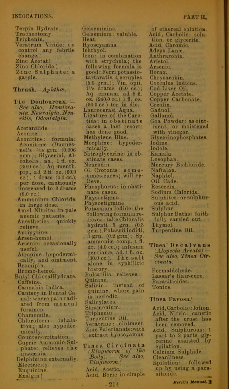 Terpin Hydrate. Traeheotoniy. Triphonin. Veratrum Viridc: to control any febrile change.', Zinc Acetat.l Zinc Chloride.' Zinc Sulphate; a gargle. Thrush.— Tic Douloureux. — See also, Hemicra- nia. Neuralgia, Neu- ntis, Odonlalgia. Acetanilide. Aconite. Aconitine: formula: Aconitinai (Duques- nel’s Vin grn. (0.006 grm.); Glycerini, Al- coholis, aa, 1 fl. oz. (30.0 cc.l; Aq. menth. pip., ad 2 fl. oz. (60.0 cc.); 1 dram (4.0 cc.); per dose, cautiously increased to 2 drams (8.0 cc.). Ammonium Chloride; in large dose. Amyl Nitrite; in pale anemic patients. Anesthetics quickly relieve. Antipyrine. Arsen-hemol. Arsenic; occasionally useful. Atropine: hypodermi- cally, and ointment. Bromipin. Brorao-hem ol. Bntyl-ChloralHydrate. Caffeine. Cannabis Indioa. Cautery in Dental Ca- nal: where pain radi- ated from mental foramen. Chamomile. Chloroform: inhala- tion; also hypoder- mically. Counter-irritation. Cupric Amraonio-Sul- phate: relieves the insomnia. Delphinine; externally. Electricity. Euquinine. ^xalgin.J (ielseminiue. Oelsemiuni: valuble. Heat. Hyoscyamus. Ichthyol. Iron: in combination with strychnia; the following formula is good; Ferripotassio- tartaratis, 4 scruples (5.0 grm.); Vin. opii, I'/j drams (6.0 cc.); Aq. cinnam. ad 8 fl. oz. (240.0 cc.) 1 fl. oz. (30.0 cc.) ter in die. Laurocerasi Aqua. Ligature of the Caro- tids: in obstinate cases a last resort; has done good. Methylene Blue. Morphine: hypoder- mically. Nitroglycerine: in ob- stinate cases. Neurodin. Ol. Crotonis: some- times cures; will re- lieve. Phosphorus: in obsti- nate cases. Physnstigma. Physostigmine Potassium Iodide; the following formula re- lievos : take Chloralis hydrati 5 grn. (0.3 grm.); Potassii iodidi, 3 grn. (0,2 grm); Sp. ammoniac comp. 1 fl. dr. (4.0 cc.); infusum gentianac, ad. 1 fl. oz. (30.0 cc.). The salt alone in syphilitic history. Pulsatilla: relieves. Quinine. Salioin: instead of quinine, where pain is periodic. Salicylates. Stramonium, Triphenin. Turpentine Oil. Veratrine: ointment. Zinc ■Valeriauate:with i^extract hyoscyamus. Tinea Circinata {Bingtoorm of the Body). — See also. Ringworm.) Acid, Acetic. Acid, Boric in simple - 214 of ethereal solutioa. Acid, Carbolic; solu- tion, or glycerite. Acid, Chromic. Adeps Lanfp. Anthrarobin. Aristol. Arsenic. Borax. Chrysarobin. CocculuB Indicus. Cod-Liver Oil. Copper Acetate. Copper Carbonate. Creolin, Gaduol. Gallanol. Goa Powder: as oint- ment, or moistened with vinegar. Glycerinophosphates. Iodine lodole. Kamala Losophan. Mercury Bichloride. Naftalan. Naphtol. Oil. Cade. Resorcin, Sodium Chloride. Sulphites: or sulphur- ous acid. Sulphur. Sulphur Baths: faith- fully carried out. Thymol. Turpentine Oil. Tinea! Decalvans {Alopecia Areata) — See also. Tinea Cir- cinata. Formaldehyde. Lassar’s Hair-cure. Parasiticides. Tonics. Tinea Favosa.* Acid,Carbolic: lotion. Acid, Nitric: caustic after tbe crust has been removed. Acid, Sulphurous: 1 part to 2 parts gly- cerine assisted by epilation. Calcium Sulphide. Cleanliness. Epilation: followed up by using a para- siticide. UmX-'t ifanital. J