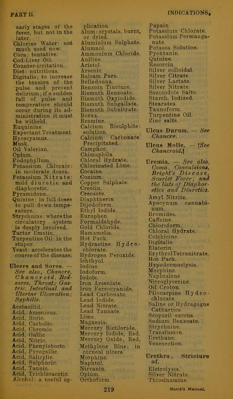 early stages of the fever, but not in the later. Chlorine Water: not ranch used now. Coca: tentative. Cod-Liver Oil. Counter-irritatiou. Diet: nutritious. Digitalis; to increase the tension of the Snlso and prevent elirium; if a sudden fall of pulse and temperature should occur during its ad- ministration it must be witheld. Euquinine. Expectant Treatment. Hyoscyainus. Musk. Oil Valerian. Opium. Podophyllum. Potassium Chlorate: in moderate doses. Potassium Nitrate: mild diuretic and diaphoretic. Pyramidone. Quinine: in full doses to pull down tempe- rature. Strychnine: where the circulatory system is deeply involved. Tartar Emetic. Turpentine Oil: in the stupor. Yeast: accelerates the course of the disease. Ulcei’s and Sores. — See also, Chancre, Ghancroid. Bed- sores, Throat; Gas- tric, Intestinal and Uterine Ulceration; Syphilis. Acetanilid. Acid, Arsenious. Acid, Boric. Acid, Carbolic. Acid, Chromic. Acid, Gallic Acid, Nitric. Acid, Phenyloboric. Acid, Pyrogallic. Acid, Salicylic. Acid, Sulphuric. Acid, Tannic. Acid, Trichloracetic. Alcohol: a useful ap- plication, Alum: crystals, burnt, or dried. Aluminium Sulphate. Alumnol. Ammonium Chloride. Aniline. Aristol. Arsenic. Balsam Peru. Belladonna. BenTioin Tincture. Bismuth Benzoate. Bismuth Oxyiodide. Bismuth Subgallate. Bismuth Subnitrate. Borax. Bromine. Calcium Bisulphite: solution. Calcium Carbonate. Precipitated. Camphor. Chimaphila. Chloral Hydrate. Chlorinated Lime. Cocaine. Coninm. Copper Sulphate. Creolin. Creosote. Diaphtherin. Dijodoform, Ethyl Iodide. Europhen. Formaldehyde. Gold Chloride. Hamamelis. Hot Pack. Hydrastine Hydro- chlorate. Hydrogen Peroxide. Ichthyol. Iodine. Iodoform. lodole. Iron Arseniate. Iron E’errooyanide. Lead Carbonate. Lead Iodide. Lead Nitrate. Lead Tannate. Lime. Magnesia. Mercury Bichloride. Mercury Iodide, Red. Mercury Oxide, Red. Methylene Blue: in corneal ulcers. Morphine. Naphtol. Nirvanin. Opium. Orthoform. 219 Papain. Potassium Chlorate. Potassium Permanga- nate Potassa Solution. Pyoktanin. Quinine. Resorcin. Silver colloidal. Silver Citrate Silver Lactate. Silver Nitrate. Sozoiodole Salts. Starch, Iodized. Stearates. Tannoforra. Turpentine Oil. Zinc salts. Ulcu.s Durum. — See Chancre. Ulcus Molle. — ISee Chancroid.\ Uremia. — See also. Coma, Convulsions, Bright’s Disease, Scarlet Fever; and the lists of Diaphor- etics and Diuretics. Amyl Nitrite. Apocynum cannabi- num. Bromides. Caffeine Chloroform. Chloral Hydrate. Colchicine. Digitalis. Elaterin. ErythrolTetranitrate. Hot Pack. Hypodermoclysis. Morphine. Naphtalene Nitroglycerine. Oil Croton. Pilocarpine Hydro- chlorate. Saline or Hydragogue Cathartics. Scoparii succns. Sodium Benzoate. Strychnine. Transfusion, Urethane. Venesection. Urethra, Stricture of. Eletrolysis.l Silver Nitrate. Thiosinamiue. A/ercAr't MannaU