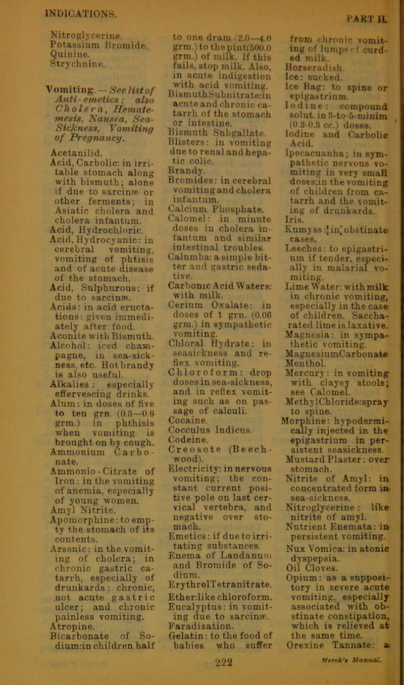 PART IL Nitroglycerine. Potassium liromidc. Quinine. •Strychnine. Vomitiiig. — See list of Anti ■ emetics; also Cholera, Hemate- ■mesis, Nausea, Sea- Sickness, Vomiting of Pregnancy. Acetanilid. Acid, Carbolic: in irri- table stomach along with bismuth; alone if due to sarcincB or other ferments; in Asiatic cholera and cholera infantum. Acid, Hydrochloric. Acid, Hydrocyanic: in cerebral vomiting, vomiting of phtisis and of acute disease of the stomach. Acid, Sulphurous: if duo to sarcinss. Acids: in acid eructa- tions: given immedi- ately after food. Aconite with Bismuth. Alcohol: iced cham- pagne, in sea-sick- ness, etc. Hot brandy is also useful. Alkalies: especially effervescing drinks. Alum; in doses of five to ten grn (0.3—0.6 grm.) in phthisis when vomiting is brought on by cough. Ammonium Carbo- nate. Ammonio-Citrate of Iron: in the vomiting of anemia, especially of young women. Amyl Nitrite. Apomorpbine: to emp- ty the stomach of its contents. Arsenic: in the vomit- ing of cholera; in chronic gastric ca- tarrh, especially of drunkards; chronic, not acute gastric ulcer; and chronic painless vomiting. Atropine. Bicarbonate of So- dium:in children half to one dram (2.0—4,0 grm.Uo the pint(500.0 grm.) of milk. If this fails, stop milk. Also, in acute indigestion with acid vomiting. Bismuth.Subnitrate:in acute and chronic ca- tarrh of the stomach or intestine. Bismuth Suhgallatc. Blisters: in vomiting due to renal and hepa- tic colic. Brandy. Bromides: in cerebral vomiting and cholera infantum. Calcium Phosphate. Calomel: in minute doses in cholera in- fantum and similar intestinal troubles. Calumba: a simple bit- ter and gastric seda- tive. Carbonic Acid Waters: with milk. Cerium Oxalate: in doses of 1 grn. (0.06 grm.) in sympathetic vomiting. Chloral Hydrate: in seasickness and re- flex vomiting. Chloroform: drop doses in sea-sickness, and in reflex vomit- ing such as on pas- sage of calculi. Cocaine. Cocculus Indicus. Codeine. Creosote (Beech- wood). Electricity: in nervous vomiting; the con- stant current posi- tive pole on last cer- vical vertebra, and negative over sto- mach. Emetics: if due to irri- tating substances. Enema of Laudanum and Bromide of So- dium. ErythrolTetranitrate. Ether:like chloroform. Eucalyptus: in vomit- ing due to sarcinoe. Faradization. Gelatin: to the food of babies who suffer from chronic vomit- ing of lumps rt curd- ed milk. Horseradieh. Ice: sucked. Ice Bag: to spine or epigastrium. Iodine : compound Bolut. in 3-to-5-minim (0.2-0.3 cc.) doses. Iodine and Carbolic Acid. ipecacuanha; in sym- pathetic nervous vo- miting in very small doses;in the vomiting of children from ca- tarrh and the vomit- ing of drunkards. Iris. Kumy ss in^ obstinate cases. Leeches: to epigastri- um if tender, especi- ally in malarial vo- miting. Lime Water: with milk in chronic vomiting, especially in the case of children. Saccha- rated lime is laxative. Magnesia: in sympa- thetic vomiting. MaguesiumCarbonate Menthol. Mercury: in vomiting with clayey stools; see Calomel. MethylChloride:spray to spine. Morphine: hypodermi- cally injected in the epigastrium in per- sistent seasickness. Mustard Plaster: over stomach. Nitrite of Amyl: in concentrated form in- sea-sickness. Nitroglycerine: like nitrite of amyl. Nutrient Enemata: in persistent vomiting. Nux Vomica: in atonic dyspepsia. Oil Cloves. Opium: as a supposi- tory in severe acute vomiting, especially associated with ob- stinate constipation, which is relieved at the same time. Orexine Tannate: su Ufrck*$ Unnuai.