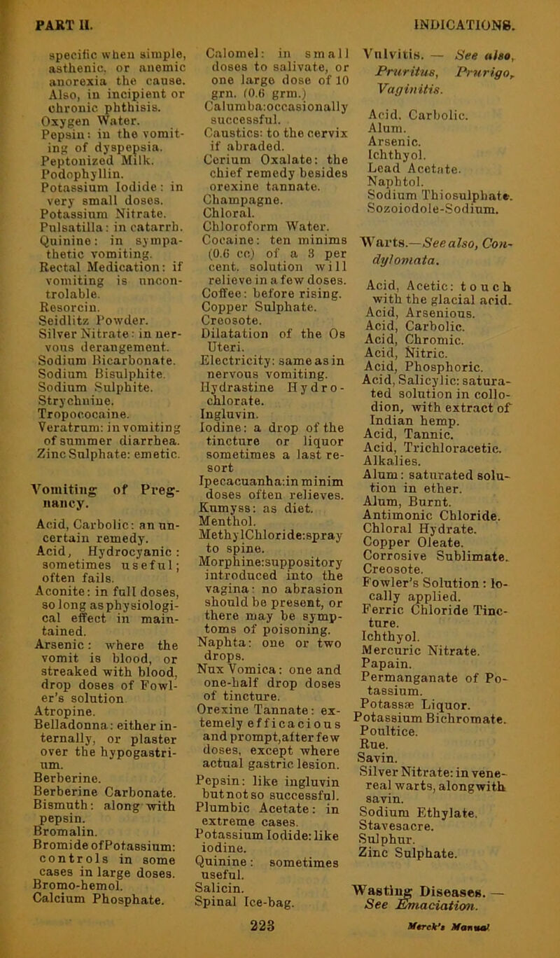specific when simple, asthenic, or anemic anorexia the cause. Also, in incipient or chronic phthisis. Oxygen Water. Pepsin: in the vomit- ing of dyspepsia. Peptonized Milk. Podophyllin. Potassium Iodide: in very small doses. Potassium Nitrate. Pulsatilla: in catarrh. Quinine: in sympa- thetic vomiting. Rectal Medication: if vomiting is nncon- trolable. Resorcin. Seidlitz Powder. Silver Nitrate: in ner- vous derangement. Sodium llicarbonate. Sodium Bisulphite. Sodium Sulphite. Strychnine. Tropococaine. Veratrnm: in vomiting of summer diarrhea. Zinc Sulphate: emetic. A'^oniiting of Preg- nancy. Acid, Carbolic: an un- certain remedy. Acid, Hydrocyanic: sometimes useful; often fails. Aconite: in full doses, so long as physiologi- cal effect in main- tained. Arsenic: where the vomit is blood, or streaked with blood, drop doses of Fowl- er’s solution Atropine. Belladonna: either in- ternally, or plaster over the hypogastri- um. Berberine. Berberine Carbonate. Bismuth: along with pepsin. Bromalin. Bromi deofPotassium: controls in some cases in large doses. Bromo-hemol. Calcium Phosphate. Calomel: in small doses to salivate, or one largo dose of 10 grn. (0.(i grm.) Calumba:occasionally successful. Caustics: to the cervix if abraded. Cerium Oxalate: the chief remedy besides orexine tannate. Champagne. Chloral. Chloroform Water. Cocaine: ten minims (0.6 cc) of a 3 per cent, solution will relievo in a few doses. Coffee: before rising. Copper Sulphate. Creosote. Dilatation of the Os Uteri. Electricity: same as in nervous vomiting. Ily drastine Hydro- chlorate. Ingluvin. Iodine: a drop of the tincture or liquor sometimes a last re- sort Ipecacuanha:in minim doses often relieves. Kumyss: as diet. Menthol. Methy IChlori de:spray to spine. Morphine:suppository introduced into the vagina: no abrasion should be present, or there may be symp- toms of poisoning. Naphta: one or two drops. Nux Vomica: one and one-half drop doses of tincture. Orexine Tannate: ex- temely efficacious and prompt,alter few doses, except where actual gastric lesion. Pepsin: like ingluvin but not so successful. Plumbic Acetate: in extreme cases. Potassium Iodide: like iodine. Quinine: sometimes useful. Salicin. Spinal Ice-bag. 223 Vulvitis. — See also, Pruritus, Prurigo, Vaginitis. Acid. Carbolic. Alum. Arsenic. Ichthyol. Lead Acetate. Napbtol. Sodium Thiosulphate. .Sozoiodole-Sodium. Warts.—See also, Cou- dylomata. Acid, Acetic: touch with the glacial acid. Acid, Arsenious. Acid, Carbolic. Acid, Chromic. Acid, Nitric. Acid, Phosphoric. Acid, Salicylic: satura- ted solution in collo- dion, with extract of Indian hemp. Acid, Tannic. Acid, Trichloracetic. Alkalies. Alum: saturated solu- tion in ether. Alum, Burnt. Antimonic Chloride. Chloral Hydrate. Copper Oleate. Corrosive Sublimate. Creosote. Fowler’s Solution; lo- cally applied. Ferric Chloride Tinc- ture. Ichthyol. Mercuric Nitrate. Papain. Permanganate of Po- tassium. Potassse Liquor. Potassium Bichromate. Poultice. Rue. Savin. Silver Nitrate: in vene- real warts, alongwith savin. Sodium Ethylate. Stavesacre. Sulphur. Zinc Sulphate. Wastii^ Diseases. — See Emaciation. Mtrek*$ Mannaf