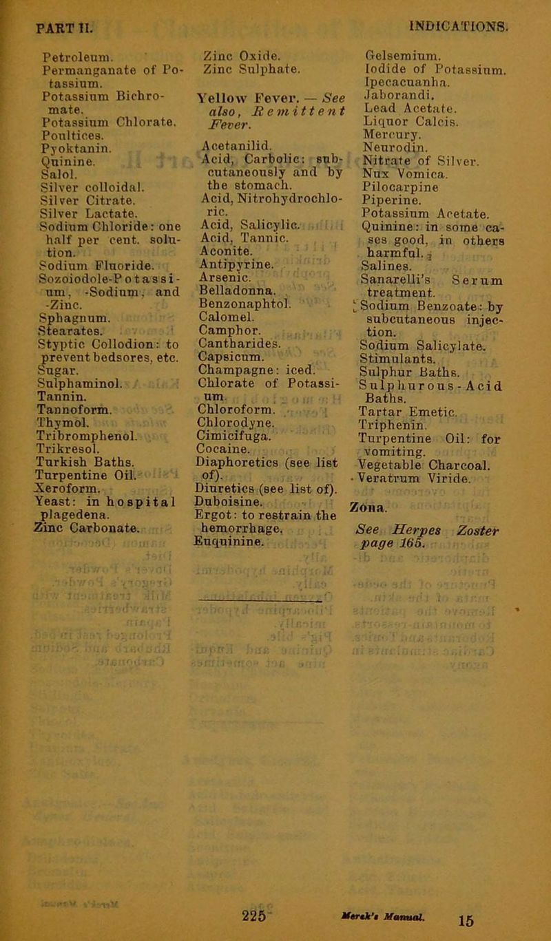 Petroleum. Permanganate of Po- tassium. Potassium Bichro- mate. Potassium Chlorate. Poultices. Pyoktanin. Quinine. Salol. Silver colloidal. Silver Citrate. Silver Lactate. Sodium Chloride: one half per cent, solu- tion. Sodium Fluoride. Sozoiodole-P o t a s s i - um, -Sodium, and -Zinc. Sphagnum. Stearates. Styptic Collodion: to prevent bedsores, etc. Sugar. Sulphaminol. Tannin. Tannoform. Thymol. Tribromphenol. Trikresol. Turkish Baths. Turpentine Oil. Neroform. Yeast: in hospital plagedena. Zinc Carbonate. Zinc Oxide. Zinc Sulphate. Yellow Fever. — See also, Remittent Fever. Acetanilid. Acid, Carbolic: sub- cutaneously and by the stomach. Acid, Nitrohydrochlo- ric. Acid, Salicylic. Acid, Tannic. Aconite. Antipyrine. Arsenic. Belladonna. Benzonaphtol. Calomel. Camphor. Cantharides. Capsicum. Champagne: iced. Chlorate of Potassi- um. Chloroform. Chlorodyne. Cimicifuga. Cocaine. Diaphoretics (see list Diuretics (see list of). Duboisine. Ergot: to restrain the hemorrhage, Euquinine. Gelsemium. Iodide of Potassium. Ipecacuanha. .laborandi. Lead Acetate. Liquor Calcis. Mercury. Neurodin. Nitrate of Silver. Nux Vomica. Pilocarpine Piperino. Potassium Acetate. Quinine: in some ca- ses good, in others harmful., Salines. Sanarelli’s Serum treatment. ‘Sodium Benzoate: by subcutaneous injec- tion. Sodium Salicylate. Stimulants. Sulphur Baths. Sulphurous- Acid Baths. Tartar Emetic. Triphenin. Turpentine Oil: for vomiting. Vegetable Charcoal. • Veratrum Virido. ZOna. See Herpes Zoster page 166. 225 M€T€k*i MmntuU,
