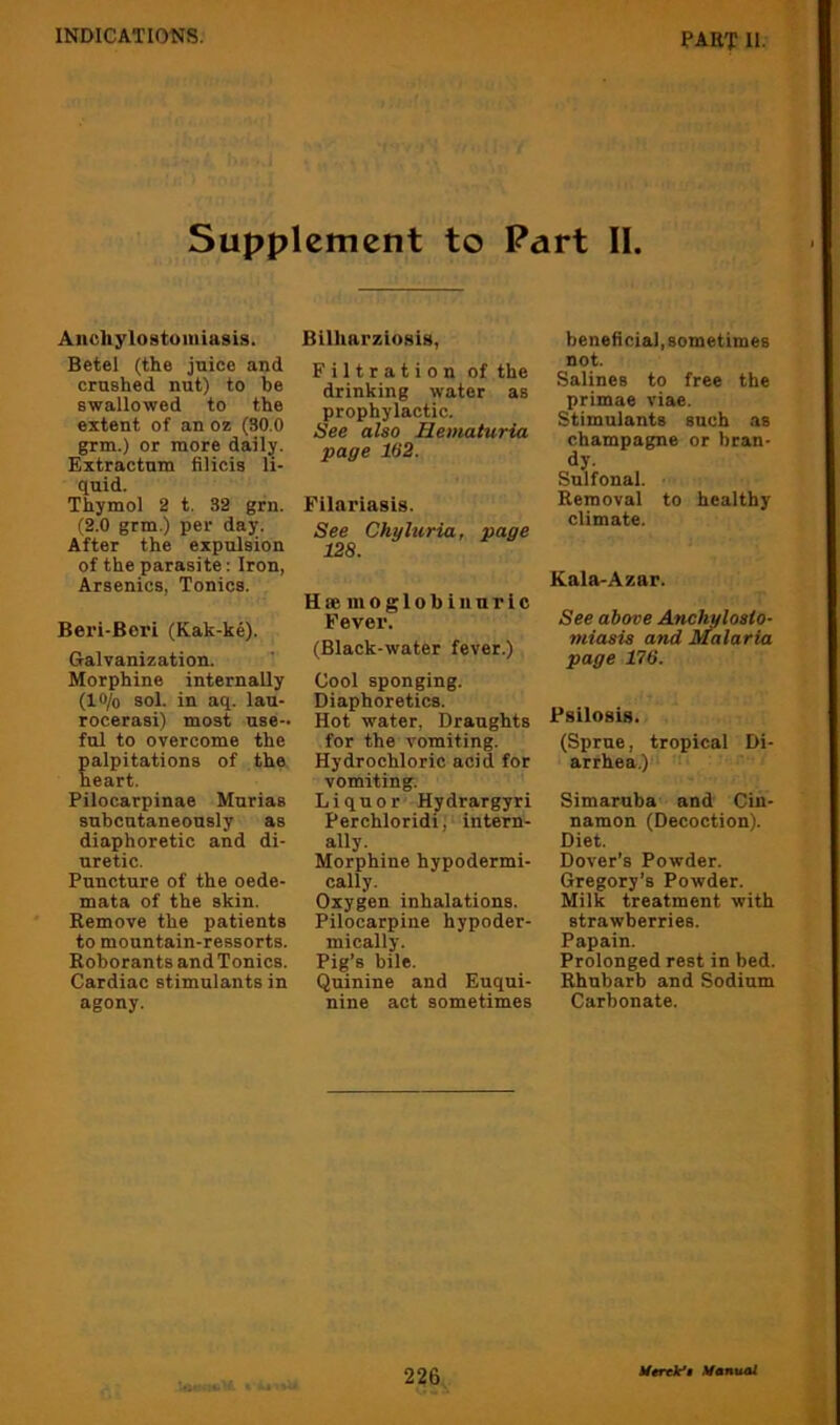Supplement to Part 11. Anchylostomiasis. Betel (the juice and crushed nut) to be swallowed to the extent of an oz (30.0 grm.) or more daily. Extractum filicia li- quid. Thymol 2 t. 32 grn. (2.0 grm.) per day. After the expulsion of the parasite: Iron, Arsenics, Tonics. Beri-Beri (Kak-ke). Galvanization. Morphine internally (Itt/o sol. in aq. lau- rocerasi) most use- ful to overcome the alpitations of the eart. Pilocarpinae Murias subcutaneously as diaphoretic and di- uretic. Puncture of the oede- mata of the skin. Remove the patients to mountain-ressorts. Roborants and Tonics. Cardiac stimulants in agony. BilhnrziosU, Filtration of the drinking water as prophylactic. See also Hematuria page 162. Filariasis. See Chyhiria, page 128. HeemoglobinuTic Fevex'. (Black-water fever.) Cool sponging. Diaphoretics. Hot water. Draughts for the vomiting. Hydrochloric acid for vomiting. Liquor Hydrargyri Perchloridi;' intern- ally. Morphine hypodermi- cally. Oxygen inhalations. Pilocarpine hypoder- mically. Pig’s bile. Quinine and Euqui- nine act sometimes beneficial, sometimes not. Salines to free the primae viae. Stimulants such as champagne or bran- dy. Snlfonal. Removal to healthy climate. Kala-Azar. See above Anchulosio- miosis and Malaria page 176. Psilosis. (Sprue, tropical Di- arrhea.)' Simaruba and Cin- namon (Decoction). Diet. Dover's Powder. Gregory’s Powder. Milk treatment with strawberries. Papain. Prolonged rest in bed. Rhubarb and Sodium Carbonate.