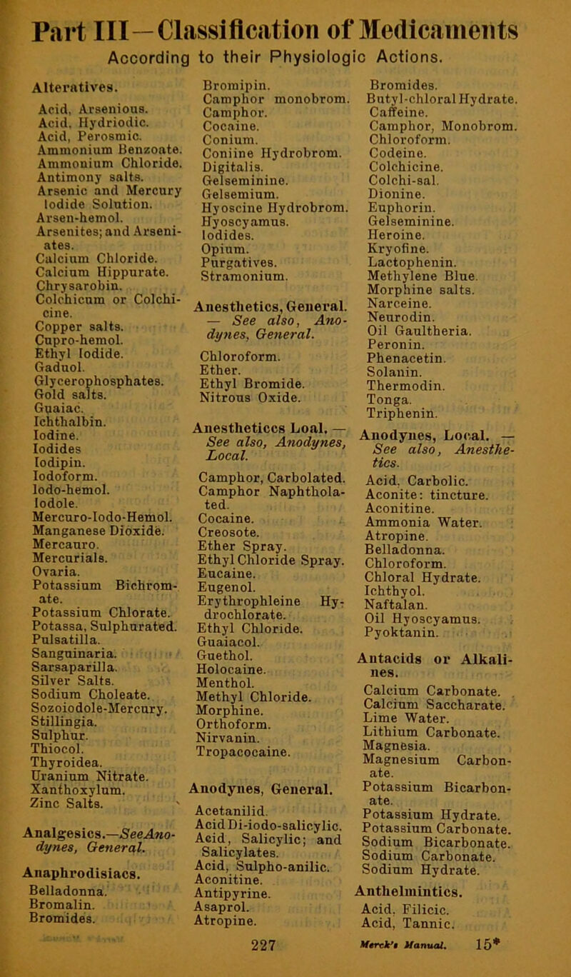 Part III—Classiflcation of Medicaments According to their Physiologic Actions. Alteratives. Acid, Arsenious. Acid. Hydriodic. Acid, Perosmic. Ammonium Benzoate. Ammonium Chloride. Antimony salts. Arsenic and Mercury Iodide Solution. Arsen-hemol. Arsenites; and Arseni- ates. Calcium Chloride. Calcium Hippurate. Chrysarobin. Colchicum or Colchi- cine. Copper salts. Cupro-hemol. Ethyl Iodide. Gaduol. Glycerophosphates. Gold salts. Guaiac. Ichthalbin. Iodine. Iodides lodipin. Iodoform. lodo-hemol. lodole. Mercuro-Iodo-Hemol. Manganese Dioxide. Mercanro. Mercurials. Ovaria. Potassium Bichrom- ate. Potassium Chlorate. Potassa, Sulphurated. Pulsatilla. Sanguinaria. Sarsaparilla. Silver Salts. Sodium Choleate. Sozoiodole-Mercury. Stillingia. Sulphur. Thiocol. Thyroidea. Uranium Nitrate. Xanthoxylum. Zinc Salts. Analgesics.—5'eeAMo- dynes, General. Anaphrodlsiacs. Belladonna. Bromalin. Bromides. Bromipin. Camphor monobrom. Camphor. Cocaine. Conium. Coniine Hydrobrom. Digitalis. Gelseminine. Gelsemium. Hyoscine Hydrobrom. Hyoscyamus. Iodides. Opium. Purgatives. Stramonium. Anesthetics, General. — See also, Ano- dynes, General. Chloroform. Ether. Ethyl Bromide. Nitrous Oxide. Anestheticcs Loal. — See also, Anodynes, Local. Camphor, Carbolated. Camphor Naphthola- ted. Cocaine. Creosote. Ether Spray. Ethyl Chloride Spray. Eucaine. Eugenol. Erythrophleine Hyr drochlorate. Ethyl Chloride. Guaiacol. Gnethol. Holocaine. Menthol. Methyl Chloride. Morphine. Orthoform. Nirvanin. Tropacocaine. Anodynes, General. Acetanilid. Acid Di-iodo-salic.y lie. Acid, Salicylic; and Salicylates. Acid, Sulpho-anilic. Aconitine. Antipyrine. Asaprol. Atropine. 227 Bromides. Butyl-chloral Hydrate. Caffeine. Camphor, Monobrom. Chloroform. Codeine. Colchicine. Colchi-sal. Dionine. Euphorin. Gelseminine. Heroine. Kryofine. Lactophenin. Methylene Blue. Morphine salts. Narceine. Neurodin. Oil Gaultheria. Peronin. Phenacetin. Solanin. Thermodin. Tonga. Triphenin. Anodynes, Local. — See also. Anesthe- tics. Acid, Carbolic. Aconite: tincture. Aconitine. Ammonia Water. Atropine. Belladonna. Chloroform. Chloral Hydrate. Ichthyol. Naftalan. Oil Hyoscyamus. Pyoktanin. Antacids or Alkali- nes. Calcium Carbonate. Calcium Saccharate. Lime Water. Lithium Carbonate. Magnesia. Magnesium Carbon- ate. Potassium Bicarbon- ate. Potassium Hydrate. Potassium Carbonate. Sodium Bicarbonate. Sodium Carbonate. Sodium Hydrate. Anthelmintics. Acid. Filicic. Acid, Tannic. Mtrck*$ Uanual. 15*