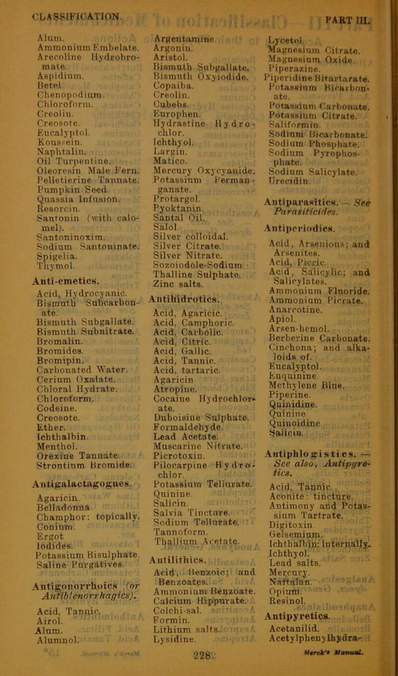 Alum. Ammonium KmVjulnte. Arecoline Ilydrohro- mnt(i. Aspiiliuin. HetH. Chenopodium. (Chloroform. Crcoliu. (Creosote. Kucalyptol. Kous.-ein. Naphtalin. Oil Turpentine. Oleoresin Male Fern. Pelleticrine Tannate. Pumpkin Seed Quassia Infusion. Resorcin. Santonin (with calo- mel). Santoninoxim. Sodium Santoninate. Spigelia. Thymol. Anti-emetics. Acid, Hydrocyanic. Bismuth Subcarbon- ate. Bismuth Subgallate. Bismuth Subnitrate. Bromalin. Bromides. Bromipin. Carbonated Water. Cerium Oxalate. Chloral Hydrate. Chloroform. Codeine. Creosote. Ether. Ichthalhin. Menthol. Orexine Tannate. Strontium Bromide. A n tipalactagogues. Agaricin. Belladonna Champhor; topically. Coninm. Ergot iodides. Potassium Bisulphate. Saline Purgatives. Antigoiiorrhoics {or Antiblenorrhagics). Acid, Tannic. Airol. Ahim. Alumnol. ' Argentaminc. Argoniu. Aristol. Bismuth Snhgallate. Bismuth O.xyiodide. Copaiba. Creolin. Cubehs. Europhen. Ilydrastinc llydro- chlor. Ichthyol. Largiu. Matico. Mercury Oxycyanide. Potassium Perman • ganate. Protargol. Pyoktanin. Santal Oil. Salol. Silver colloidal. Silver Citrate. Silver Nitrate. Sozoiodole-Sodium Thalline Sulphate. Zinc salts. Antihidrotics. Acid, Agaricic. Acid, Camphoric. Acid, Carbolic. Acid, Citric. Acid, (Jallic. Acid, Tannic. Acid, tartaric. Agaricin Atropine. Cocaine Hydrochlor- ate. Duboisine Sulphate. Formaldehyde. Lead Acetate. Muscarine Nitrate. Picrotoxin. Pilocarpine Hydro- chlor. Potassium Teliurate. Quinine. Salicin. Salvia Tincture. Sodium Teliurate. Tannoform. Thalliuni Acetate. .Antilithics. Acid, Benzoic; and Benzoates. Ammonium Benzoate. Calcium Hippurate. Colchi-sal. • ' Formin. Lithium salts. Lysidine. •228. Lycetol. Magnesium Citrate. Magnesium Oxide. Piperazine. Piperidine Bitartarate. Potassium Hicarbnn- ate. Potassium Carbonate. Potassium Citrate. Saliformin. Sodium Bicarbonate. Sodium Phosphate. Sodium Pyrophos- phate. .Sodium Salicylate. Urecidin. Antiparasitics. — See Parasiticides. .Antiperiodies. Acid, Arsenious; and Arsenites. .Acid, Picric. Acid, .Salicylic; and Salicylates. Ammonium Fluoride. Ammonium Picrate. Anarcotine. Apiol. Arsen-hcmol. Berberine Carbonate. Cinchona; and alka- loids of. Encalyptol. Euquinine. Methylene Blue. Piperine. Quinidine. Quinine (^uinoidinc. Salicin. .Antiphlogistics. — See also, Antipyre- tics. Acid, Tannic. Aconite: tincture. Antimony and Potas- sium Tartrate. Digitoxin Gelsemium. Ichthalbin: internally. Ichthyol. Lead salts. Mercury. Naftalan. Opium. Resinol. Antipyretics. Acetanilid. Acetylphenylhydra- ,i *t0rek*9 MantfL