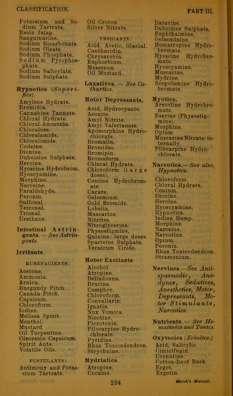 PotaBsiam and So- dium Tartrate. Resin Jalap. Sanguinarine. Sodium Bicarbonate. Sodium Oleate. Sodium Phosphate. Sodium Pyrophos- phate. Sodium Salicylate. Sodium Sulphate. Hypnotics (,Sopori- fles). Amylene Hydrate. Bromidia. Cannabine Tannate. Chloral Hydrate. Chloral-Ammonia. Chloralose. Chloralamide. Chloralimide. Codeine. Dionine. Duboisine Sulphate. Heroine. Hyoscine Hydrohrom. Hyoscyamine. Morphine. Narceine. Paraldehyde. Peronin. Sulfonal Tetronal. Trional. Urethane. Intestinal A s t r i n - gents. — See Astrin- gents. Irritants. BUBEFACIENT8: Acetone. Ammonia. Arnica. Burgundy Pitch. Canada Pitch. Capsicum. Chloroform. Iodine. Melissa Spirit. Menthol. Mustard Oil Turpentine. Oleoresin Capsicum. Spirit Ants. Volatile Oils. PUSTDLANTS t Antimony and Potas- sium Tartrate. Oil Croton Silver Nitrate. VESICANTS: Acid, Acetic, Glacial. Cantharidin. Chrysarohin. Euphorbium. Mezereon. Oil Mustard. Laxatives. — See Ca- thartics. Motor Depressants. Acid, Hydrocyanic. Aconite. Amyl Nitrite. Amyl Valerianate. Apomorphine Hydro- chlorate. Bromalin. Bromides. Bromipin. Bromoform. Chloral Hydrate. Chloroform (large doses). Coniine Hydrobrom- ate. Curare. Gelsemium. Gold Bromide. Lobelia. Muscarine. Nitrites. Nitroglycerine. Physostigmine, Quinine; large doses. Sparteine Sulphate. Veratrum Viride. Motor Excitants Alcohol. Atropine. Belladonna. Brucine. Camphor. Chloroform. Convallarin. Ignatia. Nux Vomica. Nicotine. Picrotoxin. Pilocarpine Hydro- chlorate. Pyridine. Rhus Toxicodendron. Strychnine. Mydriatics. Atropine. Cocaine. Datnrine. Duboisine Sulphate. Euphthalmine. Gelseminine. Homatropine Hydro- bromate. Hyoscine Hydrobro- mate. Hyoscyamine. Muscarine. Mydrine. Scopolamine Hydro- bromate. Myotles. Arecoline Hydrobro- mate. Eserine (Physostig-- mine). Morphine. Opium. Muscarine Nitrate; in- ternally. Pilocarpine Hydro- chlorate. Narcotics.—5ce also, Hypnotics. Chloroform. Chloral Hydrate. Conium. Dionine. Heroine. Hyoscyamine. Hypnotics. Indian Hemp. Morphine. Narceine. Narcotine. Opium. Peronin. Rhus Toxicodendron. Stramonium. Nervines.—A^ee Anti- spasmodic , Ano- dynes , Sedatives, Anesthetics, Motor, Depressants, Mo- tor Stimulants, Narcotics. Nutrients. — See He- niatinics and Tonics. Oxytocics {Echolics.) Acid, Salicylic. Cimicifugin. Cornutine. Cotton-Root Bark. Ergot. Ergotin.