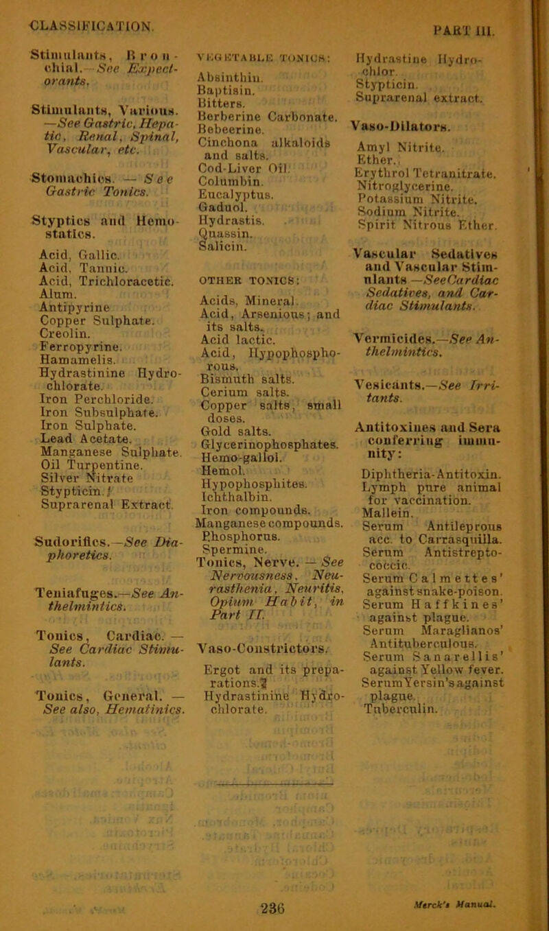 StiniiiliuitH, 1! r o II • •iliial, Sne Expecl- oranis, StlmuliiiitH, ViiriouH. —See Gastric. Hepa- tic, Renal, Spinal, Vascular, etc. Stomavhics. — See Gastric Tonics. Styptics and Hemo- statics. Acid, Gallic. Acid. Tannic. Acid, Trichloracetic. Alum. Antipyrine Copper Sulphate. Creolin. Ferropyrine. Hamamelis. Hydraatinine Hydro- chlorate. Iron Perchloride. Iron Subsulphate. Iron Sulphate. Lead Acetate. Manganese Sulphate. Oil Turpentine. Silver Niti'ate Stypticin.l Suprarenal Extract. Sudorillcs.—See Dia- phoretics. Teuiafuges.—See Ati- thelmintics. Tonics, Cardiac. — See Cardiac Stimu- lants. Tonics, General. — See also, Hematinics. VKOUTAIinU TUNICS; Absinthiu. Baptiain. Bitters. Borberine Carbonate. Bebeerine. Cinchona alkaloids and salts. Cod-Liver Oil. Columbin. Eucalyptus. Gaduol. Hydrastis. Quassin. Salicin. OTHER TONICS: Acids, Mineral. Acid, Arsenious; and its salts. Acid lactic. Acid, llypophospho- rous. Bismuth salts. Cerium salts. Copper salts, small doses. Gold salts. Glycerinophosphates. Hemo-gallol. Hemol. Hypophosphites. Ichthalbin. Iron compounds. Manganese compounds. P.hosphorus. Spermine. Tonics, Nerve. — See Nervousness. Neu- rasthenia , Neuritis, Opium H ah it, in Part n. A^aso-Coiistrictors. Ergot and its prepa- rations.'? Hydraatinine Hyd.ro- chlorate. Hydrastine Ilydro- chlor. Stypticin. Suprarenal extract. Vaso-Dllators. Amyl Nitrite. Ether., Erythrol Tctranitrafe. Nitroglycerine. Potassium Nitrite. Sodium Nitrite. Spirit Nitrous Ether. Vascular Sedatlvea and Vascular Stim- nlaiitH —SeeCardiac Sedatives, and Car- diac Stimulants. Vermicides.—.See An- thelmintics. Vesicants.—See irri- tants. Antitoxiues and Sera conferring iiuiiiu- nity: Diphtheria-Antitoxin. Lymph pure animal for vaccination. Mallein. Serum Antileprous acc. to Carrasqiiilla. Serum Antistrepto- coccic. Serum Calmettes’ against snake-poison. Serum Haffkines’ against plague. Serum Maraglianos’ Antituberculous. Serum Sanarellis’ against Yellow fever. SeruraYersin’s against plague. Tuberculin. 23G
